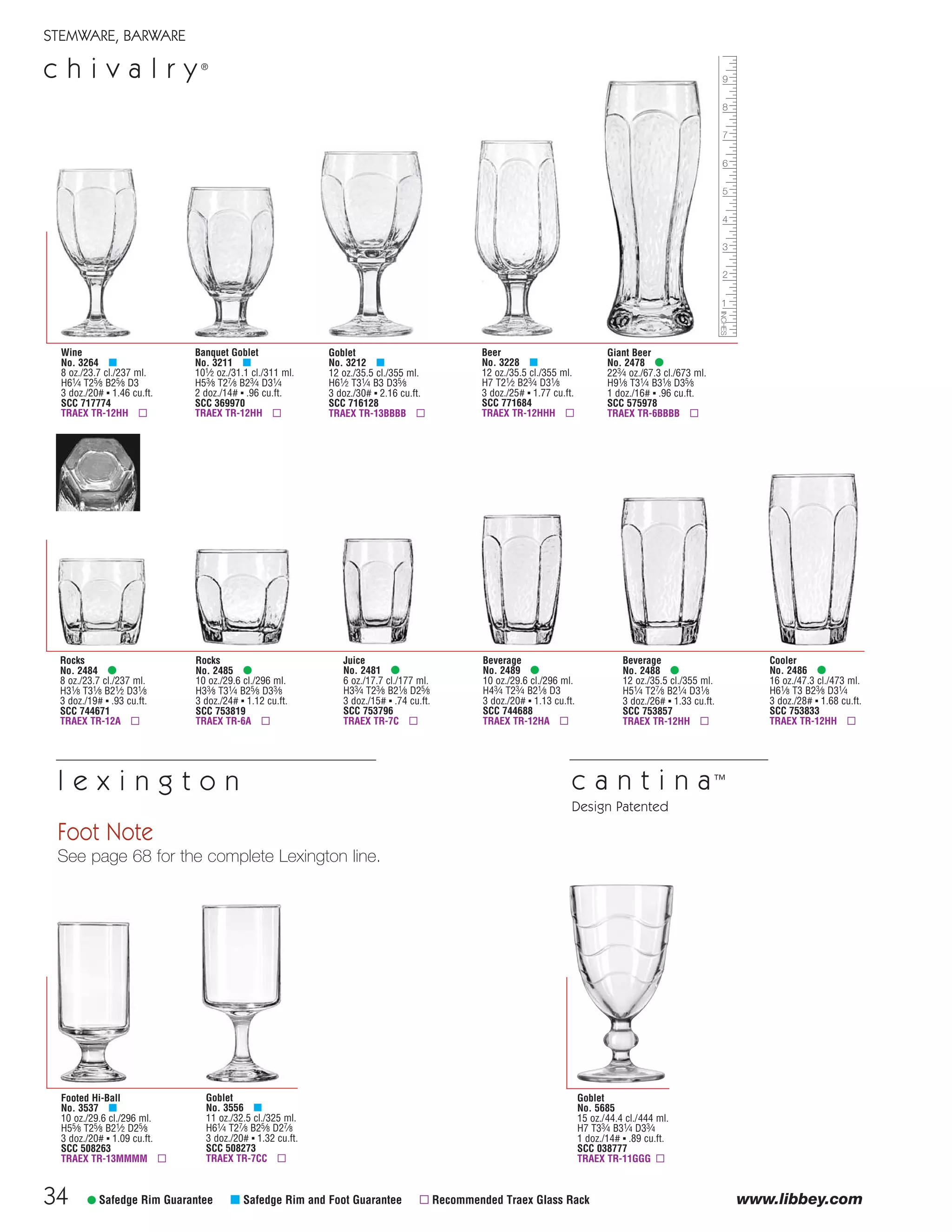 34
STEMWARE, BARWARE
c h i v a l r y®
www.libbey.com
Goblet
No. 5685
15 oz./44.4 cl./444 ml.
H7 T33⁄4 B31⁄4 D33⁄4
1 doz./14# ▪ .89 cu.ft.
SCC 038777
TRAEX TR-11GGG ▫
c a n t i n a™
Design Patented
Cooler
No. 2486 •
16 oz./47.3 cl./473 ml.
H61⁄8 T3 B23⁄8 D31⁄4
3 doz./28# ▪ 1.68 cu.ft.
SCC 753833
TRAEX TR-12HH ▫
Rocks
No. 2485 •
10 oz./29.6 cl./296 ml.
H33⁄8 T31⁄4 B25⁄8 D33⁄8
3 doz./24# ▪ 1.12 cu.ft.
SCC 753819
TRAEX TR-6A ▫
Juice
No. 2481 •
6 oz./17.7 cl./177 ml.
H33⁄4 T23⁄8 B21⁄8 D25⁄8
3 doz./15# ▪ .74 cu.ft.
SCC 753796
TRAEX TR-7C ▫
Rocks
No. 2484 •
8 oz./23.7 cl./237 ml.
H31⁄8 T31⁄8 B21⁄2 D31⁄8
3 doz./19# ▪ .93 cu.ft.
SCC 744671
TRAEX TR-12A ▫
Beverage
No. 2489 •
10 oz./29.6 cl./296 ml.
H43⁄4 T23⁄4 B21⁄8 D3
3 doz./20# ▪ 1.13 cu.ft.
SCC 744688
TRAEX TR-12HA ▫
Beverage
No. 2488 •
12 oz./35.5 cl./355 ml.
H51⁄4 T27⁄8 B21⁄4 D31⁄8
3 doz./26# ▪ 1.33 cu.ft.
SCC 753857
TRAEX TR-12HH ▫
Wine
No. 3264 μ
8 oz./23.7 cl./237 ml.
H61⁄4 T25⁄8 B25⁄8 D3
3 doz./20# ▪ 1.46 cu.ft.
SCC 717774
TRAEX TR-12HH ▫
Banquet Goblet
No. 3211 μ
101⁄2 oz./31.1 cl./311 ml.
H53⁄8 T27⁄8 B23⁄4 D31⁄4
2 doz./14# ▪ .96 cu.ft.
SCC 369970
TRAEX TR-12HH ▫
Beer
No. 3228 μ
12 oz./35.5 cl./355 ml.
H7 T21⁄2 B23⁄4 D31⁄8
3 doz./25# ▪ 1.77 cu.ft.
SCC 771684
TRAEX TR-12HHH ▫
Giant Beer
No. 2478 •
223⁄4 oz./67.3 cl./673 ml.
H91⁄8 T31⁄4 B31⁄8 D35⁄8
1 doz./16# ▪ .96 cu.ft.
SCC 575978
TRAEX TR-6BBBB ▫
Goblet
No. 3212 μ
12 oz./35.5 cl./355 ml.
H61⁄2 T31⁄4 B3 D35⁄8
3 doz./30# ▪ 2.16 cu.ft.
SCC 716128
TRAEX TR-13BBBB ▫
• Safedge Rim Guarantee μ Safedge Rim and Foot Guarantee ▫ Recommended Traex Glass Rack
Goblet
No. 3556 μ
11 oz./32.5 cl./325 ml.
H61⁄4 T27⁄8 B25⁄8 D27⁄8
3 doz./20# ▪ 1.32 cu.ft.
SCC 508273
TRAEX TR-7CC ▫
Footed Hi-Ball
No. 3537 μ
10 oz./29.6 cl./296 ml.
H55⁄8 T25⁄8 B21⁄2 D25⁄8
3 doz./20# ▪ 1.09 cu.ft.
SCC 508263
TRAEX TR-13MMMM ▫
Foot Note
See page 68 for the complete Lexington line.
l e x i n g t o n
08FScat_13-34_StemBar_cen 11/6/08 7:46 AM Page 34
 