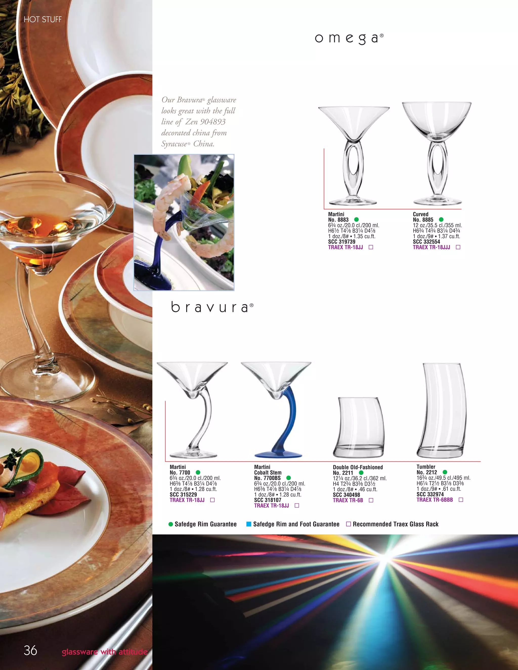 36
HOT STUFF
• Safedge Rim Guarantee μ Safedge Rim and Foot Guarantee ▫ Recommended Traex Glass Rack
b r a v u r a®
Martini
No. 7700 •
63⁄4 oz./20.0 cl./200 ml.
H63⁄8 T47⁄8 B31⁄4 D47⁄8
1 doz./8# ▪ 1.28 cu.ft.
SCC 315229
TRAEX TR-18JJ ▫
Double Old-Fashioned
No. 2211 •
121⁄4 oz./36.2 cl./362 ml.
H4 T23⁄4 B33⁄8 D31⁄2
1 doz./8# ▪ .46 cu.ft.
SCC 340498
TRAEX TR-6B ▫
glassware with attitude
Martini
Cobalt Stem
No. 7700BS •
63⁄4 oz./20.0 cl./200 ml.
H63⁄8 T47⁄8 B31⁄4 D47⁄8
1 doz./8# ▪ 1.28 cu.ft.
SCC 318107
TRAEX TR-18JJ ▫
Tumbler
No. 2212 •
163⁄4 oz./49.5 cl./495 ml.
H61⁄4 T21⁄2 B31⁄8 D33⁄8
1 doz./9# ▪ .61 cu.ft.
SCC 332974
TRAEX TR-6BBB ▫
Martini
No. 8883 •
63⁄4 oz./20.0 cl./200 ml.
H61⁄2 T47⁄8 B31⁄4 D47⁄8
1 doz./8# ▪ 1.35 cu.ft.
SCC 319739
TRAEX TR-18JJ ▫
Curved
No. 8885 •
12 oz./35.5 cl./355 ml.
H63⁄4 T43⁄4 B31⁄4 D43⁄4
1 doz./9# ▪ 1.37 cu.ft.
SCC 332554
TRAEX TR-18JJJ ▫
o m e g a®
Our Bravura® glassware
looks great with the full
line of Zen 904893
decorated china from
Syracuse® China.
08FScat_36-49_HotStuff_cen 11/6/08 7:49 AM Page 36
 