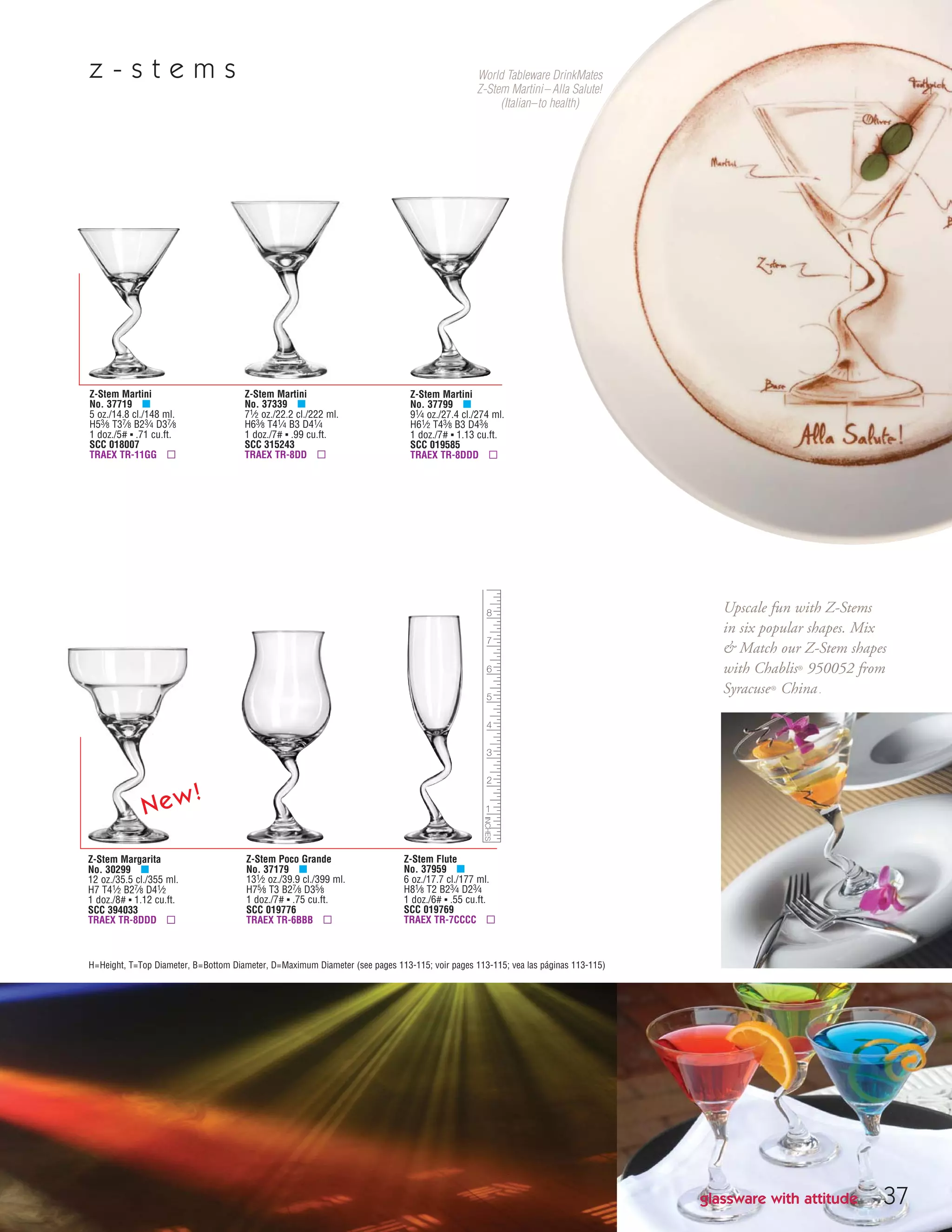 37
Z-Stem Martini
No. 37719 μ
5 oz./14.8 cl./148 ml.
H53⁄8 T37⁄8 B23⁄4 D37⁄8
1 doz./5# ▪ .71 cu.ft.
SCC 018007
TRAEX TR-11GG ▫
Z-Stem Martini
No. 37339 μ
71⁄2 oz./22.2 cl./222 ml.
H63⁄8 T41⁄4 B3 D41⁄4
1 doz./7# ▪ .99 cu.ft.
SCC 315243
TRAEX TR-8DD ▫
Z-Stem Martini
No. 37799 μ
91⁄4 oz./27.4 cl./274 ml.
H61⁄2 T43⁄8 B3 D43⁄8
1 doz./7# ▪ 1.13 cu.ft.
SCC 019585
TRAEX TR-8DDD ▫
Z-Stem Poco Grande
No. 37179 μ
131⁄2 oz./39.9 cl./399 ml.
H75⁄8 T3 B27⁄8 D35⁄8
1 doz./7# ▪ .75 cu.ft.
SCC 019776
TRAEX TR-6BBB ▫
Z-Stem Flute
No. 37959 μ
6 oz./17.7 cl./177 ml.
H81⁄8 T2 B23⁄4 D23⁄4
1 doz./6# ▪ .55 cu.ft.
SCC 019769
TRAEX TR-7CCCC ▫
Z-Stem Margarita
No. 30299 μ
12 oz./35.5 cl./355 ml.
H7 T41⁄2 B27⁄8 D41⁄2
1 doz./8# ▪ 1.12 cu.ft.
SCC 394033
TRAEX TR-8DDD ▫
H=Height, T=Top Diameter, B=Bottom Diameter, D=Maximum Diameter (see pages 113-115; voir pages 113-115; vea las páginas 113-115)
glassware with attitude
z - s t e m s
Upscale fun with Z-Stems
in six popular shapes. Mix
& Match our Z-Stem shapes
with Chablis® 950052 from
Syracuse® China.
World Tableware DrinkMates
Z-Stem Martini– Alla Salute!
(Italian–to health)
New!
08FScat_36-49_HotStuff_cen 11/6/08 7:49 AM Page 37
 