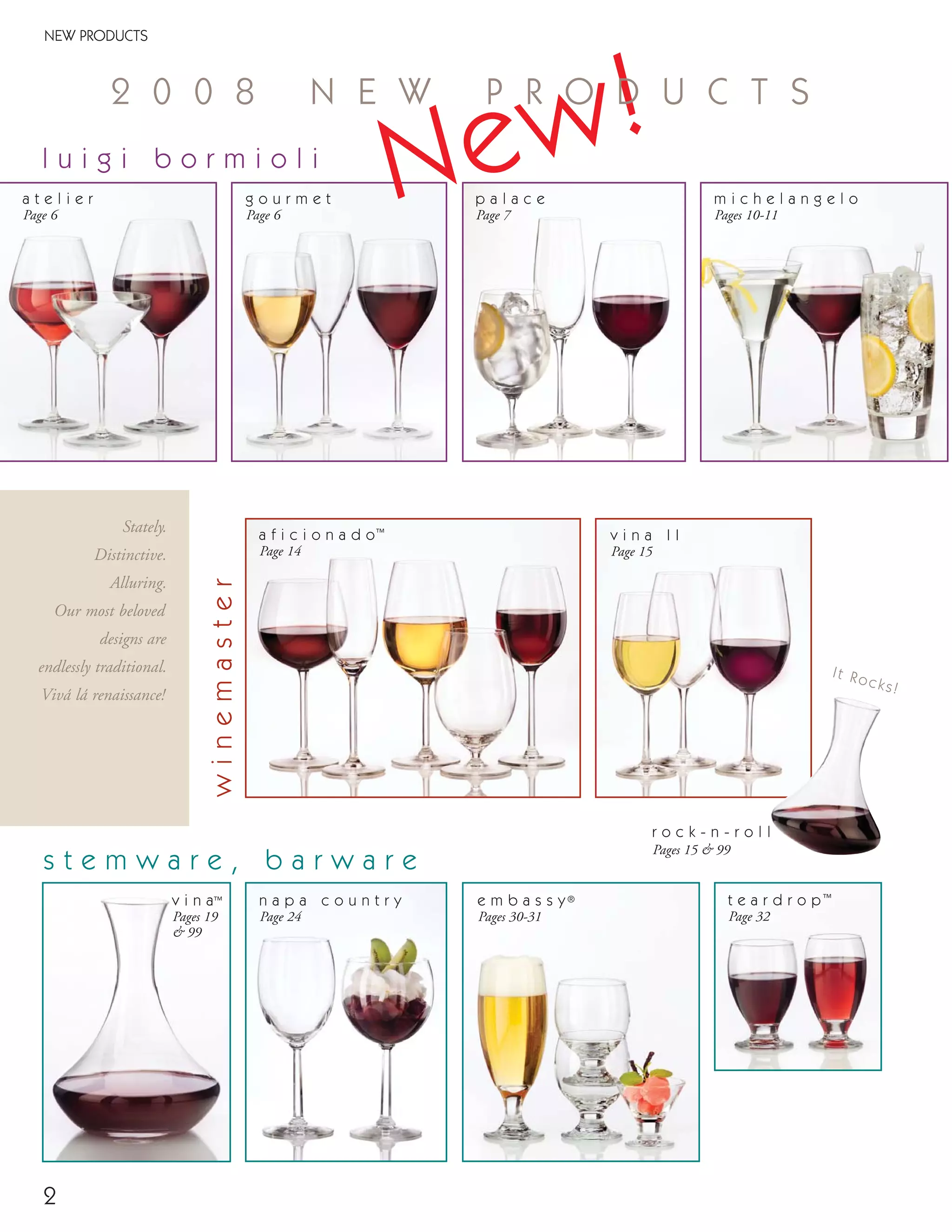 v i n a I I
Page 15
v i n a™
Pages 19
& 99
2
Stately.
Distinctive.
Alluring.
Our most beloved
designs are
endlessly traditional.
Vivá lá renaissance!
a f i c i o n a d o™
Page 14
NEW PRODUCTS
e m b a s s y®
Pages 30-31
t e a r d r o p™
Page 32
l u i g i b o r m i o l i
s t e m w a r e , b a r w a r e
g o u r m e t
Page 6
winemaster
m i c h e l a n g e l o
Pages 10-11
a t e l i e r
Page 6
r o c k - n - r o l l
Pages 15 & 99
It Rocks!
n a p a c o u n t r y
Page 24
New!2 0 0 8 N E W P R O D U C T S
p a l a c e
Page 7
08FScat_01-12_thruBormioli_cen 11/6/08 7:28 AM Page 2
 