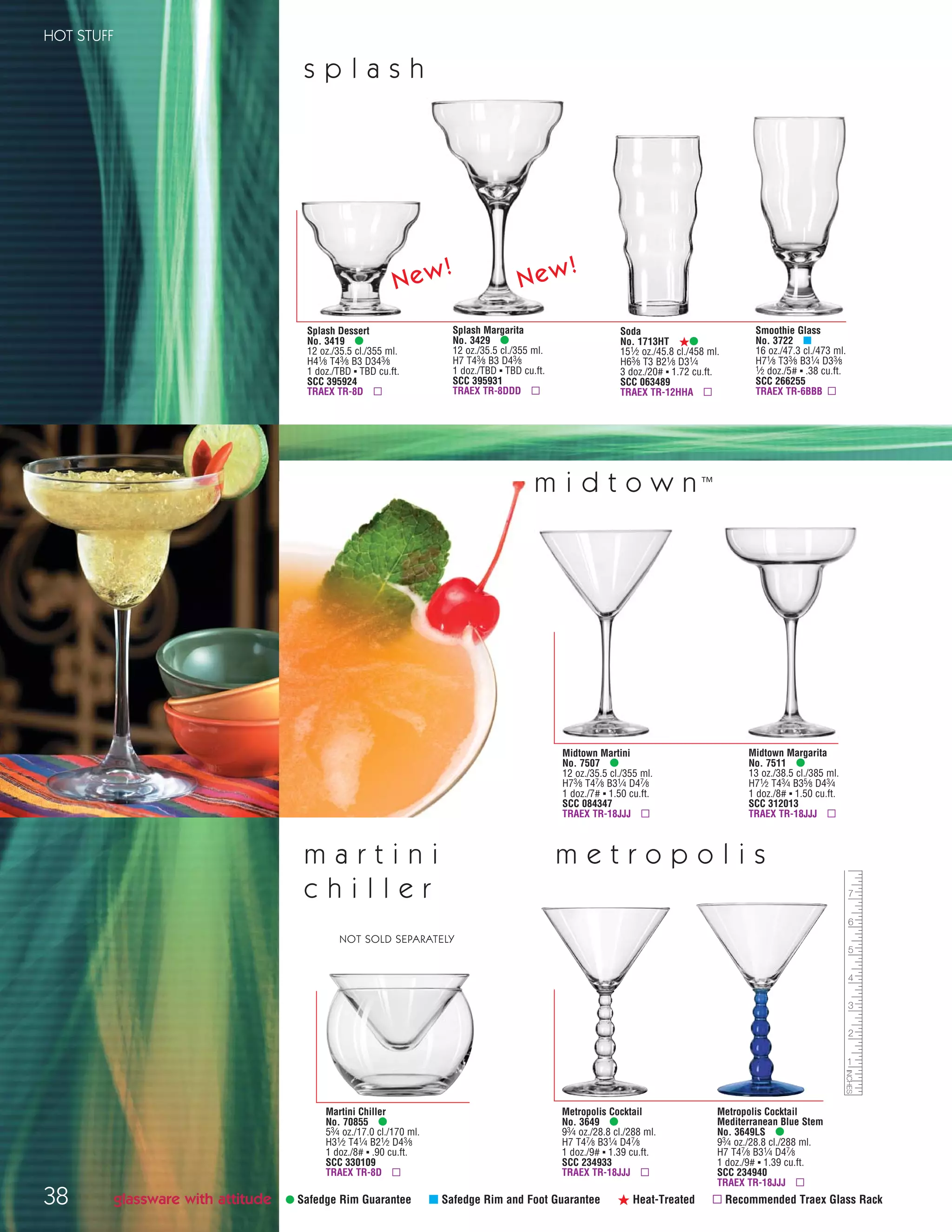 38
HOT STUFF
Midtown Martini
No. 7507 •
12 oz./35.5 cl./355 ml.
H73⁄8 T47⁄8 B31⁄4 D47⁄8
1 doz./7# ▪ 1.50 cu.ft.
SCC 084347
TRAEX TR-18JJJ ▫
Midtown Margarita
No. 7511 •
13 oz./38.5 cl./385 ml.
H71⁄2 T43⁄4 B35⁄8 D43⁄4
1 doz./8# ▪ 1.50 cu.ft.
SCC 312013
TRAEX TR-18JJJ ▫
m i d t o w n ™
• Safedge Rim Guarantee μ Safedge Rim and Foot Guarantee ß Heat-Treated ▫ Recommended Traex Glass Rack
Metropolis Cocktail
No. 3649 •
93⁄4 oz./28.8 cl./288 ml.
H7 T47⁄8 B31⁄4 D47⁄8
1 doz./9# ▪ 1.39 cu.ft.
SCC 234933
TRAEX TR-18JJJ ▫
Metropolis Cocktail
Mediterranean Blue Stem
No. 3649LS •
93⁄4 oz./28.8 cl./288 ml.
H7 T47⁄8 B31⁄4 D47⁄8
1 doz./9# ▪ 1.39 cu.ft.
SCC 234940
TRAEX TR-18JJJ ▫
m e t r o p o l i s
Martini Chiller
No. 70855 •
53⁄4 oz./17.0 cl./170 ml.
H31⁄2 T41⁄4 B21⁄2 D43⁄8
1 doz./8# ▪ .90 cu.ft.
SCC 330109
TRAEX TR-8D ▫
m a r t i n i
c h i l l e r
NOT SOLD SEPARATELY
glassware with attitude
Smoothie Glass
No. 3722 μ
16 oz./47.3 cl./473 ml.
H71⁄8 T33⁄8 B31⁄4 D33⁄8
1⁄2 doz./5# ▪ .38 cu.ft.
SCC 266255
TRAEX TR-6BBB ▫
s p l a s h
Soda
No. 1713HT ß•
151⁄2 oz./45.8 cl./458 ml.
H63⁄8 T3 B21⁄8 D31⁄4
3 doz./20# ▪ 1.72 cu.ft.
SCC 063489
TRAEX TR-12HHA ▫
Splash Dessert
No. 3419 •
12 oz./35.5 cl./355 ml.
H41⁄8 T43⁄8 B3 D343⁄8
1 doz./TBD ▪ TBD cu.ft.
SCC 395924
TRAEX TR-8D ▫
Splash Margarita
No. 3429 •
12 oz./35.5 cl./355 ml.
H7 T43⁄8 B3 D43⁄8
1 doz./TBD ▪ TBD cu.ft.
SCC 395931
TRAEX TR-8DDD ▫
New! New!
08FScat_36-49_HotStuff_cen 11/6/08 7:50 AM Page 38
 