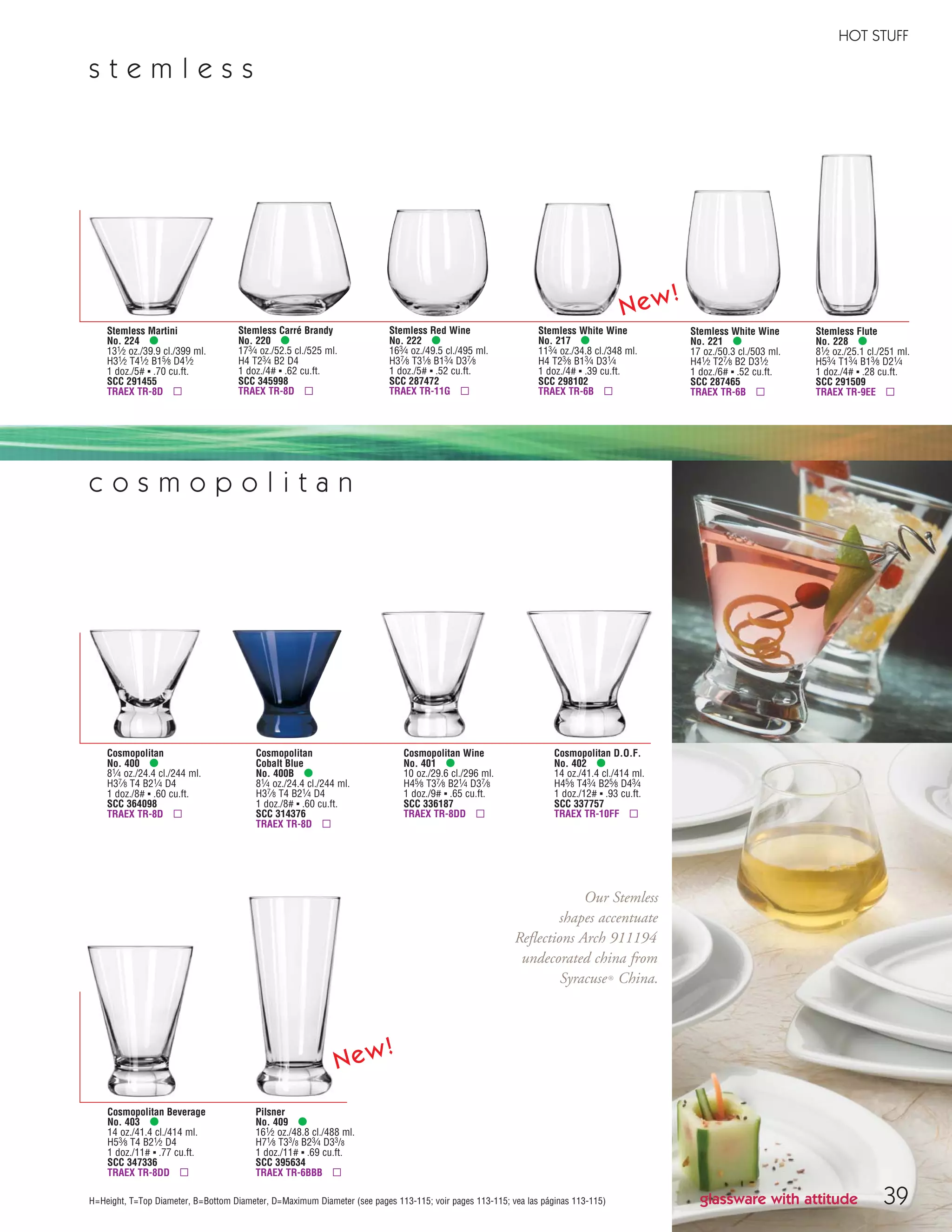 HOT STUFF
H=Height, T=Top Diameter, B=Bottom Diameter, D=Maximum Diameter (see pages 113-115; voir pages 113-115; vea las páginas 113-115)
Stemless Martini
No. 224 •
131⁄2 oz./39.9 cl./399 ml.
H31⁄2 T41⁄2 B15⁄8 D41⁄2
1 doz./5# ▪ .70 cu.ft.
SCC 291455
TRAEX TR-8D ▫
Stemless Carré Brandy
No. 220 •
173⁄4 oz./52.5 cl./525 ml.
H4 T23⁄4 B2 D4
1 doz./4# ▪ .62 cu.ft.
SCC 345998
TRAEX TR-8D ▫
Stemless Red Wine
No. 222 •
163⁄4 oz./49.5 cl./495 ml.
H37⁄8 T31⁄8 B13⁄4 D37⁄8
1 doz./5# ▪ .52 cu.ft.
SCC 287472
TRAEX TR-11G ▫
Stemless White Wine
No. 221 •
17 oz./50.3 cl./503 ml.
H41⁄2 T27⁄8 B2 D31⁄2
1 doz./6# ▪ .52 cu.ft.
SCC 287465
TRAEX TR-6B ▫
Stemless Flute
No. 228 •
81⁄2 oz./25.1 cl./251 ml.
H53⁄4 T13⁄4 B13⁄8 D21⁄4
1 doz./4# ▪ .28 cu.ft.
SCC 291509
TRAEX TR-9EE ▫
Stemless White Wine
No. 217 •
113⁄4 oz./34.8 cl./348 ml.
H4 T23⁄8 B13⁄4 D31⁄4
1 doz./4# ▪ .39 cu.ft.
SCC 298102
TRAEX TR-6B ▫
s t e m l e s s
Cosmopolitan
No. 400 •
81⁄4 oz./24.4 cl./244 ml.
H37⁄8 T4 B21⁄4 D4
1 doz./8# ▪ .60 cu.ft.
SCC 364098
TRAEX TR-8D ▫
Cosmopolitan
Cobalt Blue
No. 400B •
81⁄4 oz./24.4 cl./244 ml.
H37⁄8 T4 B21⁄4 D4
1 doz./8# ▪ .60 cu.ft.
SCC 314376
TRAEX TR-8D ▫
Cosmopolitan Wine
No. 401 •
10 oz./29.6 cl./296 ml.
H45⁄8 T37⁄8 B21⁄4 D37⁄8
1 doz./9# ▪ .65 cu.ft.
SCC 336187
TRAEX TR-8DD ▫
Cosmopolitan D.O.F.
No. 402 •
14 oz./41.4 cl./414 ml.
H45⁄8 T43⁄4 B25⁄8 D43⁄4
1 doz./12# ▪ .93 cu.ft.
SCC 337757
TRAEX TR-10FF ▫
Cosmopolitan Beverage
No. 403 •
14 oz./41.4 cl./414 ml.
H53⁄8 T4 B21⁄2 D4
1 doz./11# ▪ .77 cu.ft.
SCC 347336
TRAEX TR-8DD ▫
c o s m o p o l i t a n
glassware with attitude
Pilsner
No. 409 •
161⁄2 oz./48.8 cl./488 ml.
H71⁄8 T33/8 B23⁄4 D33/8
1 doz./11# ▪ .69 cu.ft.
SCC 395634
TRAEX TR-6BBB ▫
39
Our Stemless
shapes accentuate
Reflections Arch 911194
undecorated china from
Syracuse® China.
New!
New!
08FScat_36-49_HotStuff_cen 11/6/08 7:51 AM Page 39
 