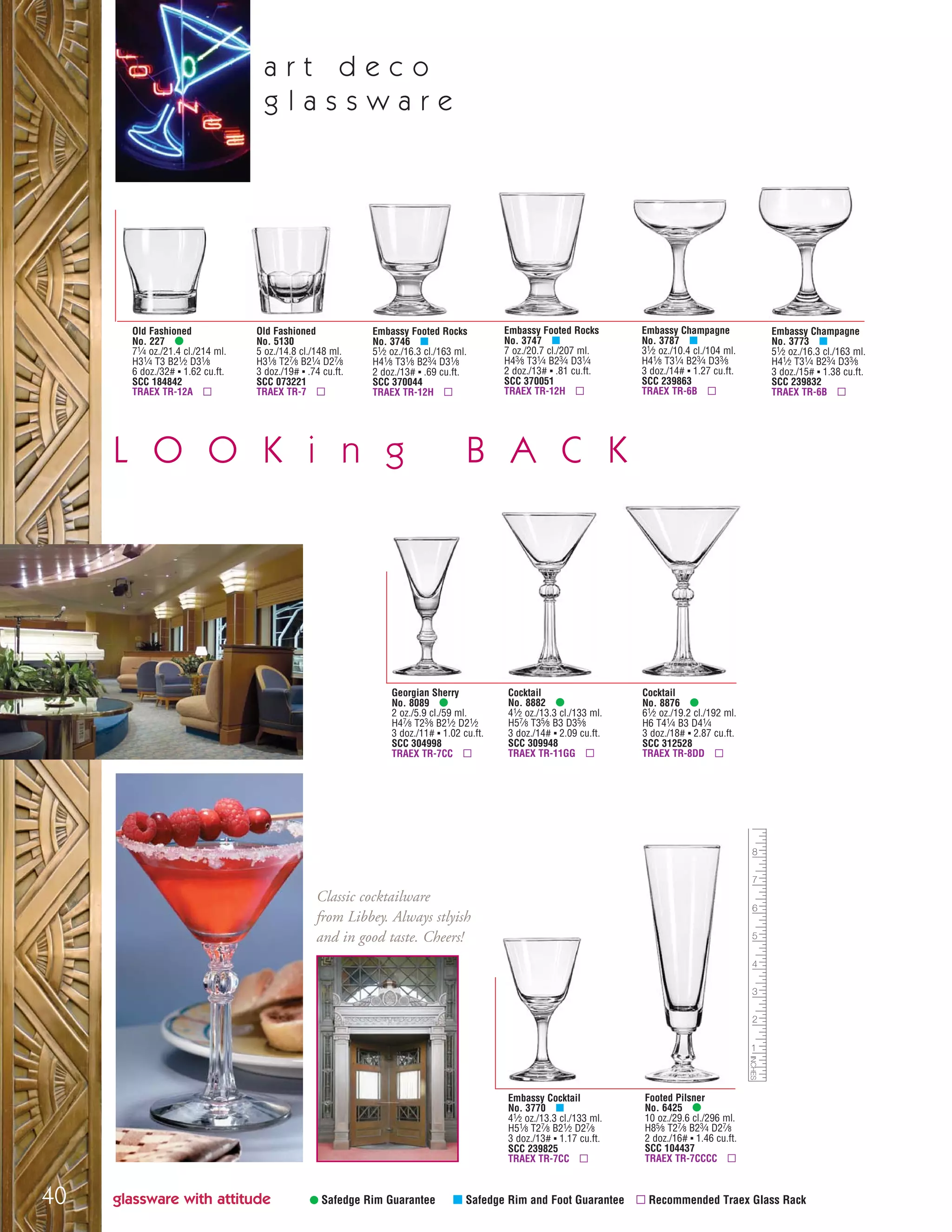 • Safedge Rim Guarantee μ Safedge Rim and Foot Guarantee ▫ Recommended Traex Glass Rack
a r t d e c o
g l a s s w a r e
Old Fashioned
No. 227 •
71⁄4 oz./21.4 cl./214 ml.
H31⁄4 T3 B21⁄2 D31⁄8
6 doz./32# ▪ 1.62 cu.ft.
SCC 184842
TRAEX TR-12A ▫
Old Fashioned
No. 5130
5 oz./14.8 cl./148 ml.
H31⁄8 T27⁄8 B21⁄4 D27⁄8
3 doz./19# ▪ .74 cu.ft.
SCC 073221
TRAEX TR-7 ▫
Footed Pilsner
No. 6425 •
10 oz./29.6 cl./296 ml.
H85⁄8 T27⁄8 B23⁄4 D27⁄8
2 doz./16# ▪ 1.46 cu.ft.
SCC 104437
TRAEX TR-7CCCC ▫
Georgian Sherry
No. 8089 •
2 oz./5.9 cl./59 ml.
H47⁄8 T23⁄8 B21⁄2 D21⁄2
3 doz./11# ▪ 1.02 cu.ft.
SCC 304998
TRAEX TR-7CC ▫
Cocktail
No. 8882 •
41⁄2 oz./13.3 cl./133 ml.
H57⁄8 T35⁄8 B3 D35⁄8
3 doz./14# ▪ 2.09 cu.ft.
SCC 309948
TRAEX TR-11GG ▫
Cocktail
No. 8876 •
61⁄2 oz./19.2 cl./192 ml.
H6 T41⁄4 B3 D41⁄4
3 doz./18# ▪ 2.87 cu.ft.
SCC 312528
TRAEX TR-8DD ▫
Embassy Footed Rocks
No. 3747 μ
7 oz./20.7 cl./207 ml.
H43⁄8 T31⁄4 B23⁄4 D31⁄4
2 doz./13# ▪ .81 cu.ft.
SCC 370051
TRAEX TR-12H ▫
Embassy Cocktail
No. 3770 μ
41⁄2 oz./13.3 cl./133 ml.
H51⁄8 T27⁄8 B21⁄2 D27⁄8
3 doz./13# ▪ 1.17 cu.ft.
SCC 239825
TRAEX TR-7CC ▫
Embassy Footed Rocks
No. 3746 μ
51⁄2 oz./16.3 cl./163 ml.
H41⁄8 T31⁄8 B23⁄4 D31⁄8
2 doz./13# ▪ .69 cu.ft.
SCC 370044
TRAEX TR-12H ▫
Embassy Champagne
No. 3787 μ
31⁄2 oz./10.4 cl./104 ml.
H41⁄8 T31⁄4 B23⁄4 D33⁄8
3 doz./14# ▪ 1.27 cu.ft.
SCC 239863
TRAEX TR-6B ▫
Embassy Champagne
No. 3773 μ
51⁄2 oz./16.3 cl./163 ml.
H41⁄2 T31⁄4 B23⁄4 D33⁄8
3 doz./15# ▪ 1.38 cu.ft.
SCC 239832
TRAEX TR-6B ▫
glassware with attitude40
Classic cocktailware
from Libbey. Always stlyish
and in good taste. Cheers!
L O O K i n g B A C K
08FScat_36-49_HotStuff_cen 11/6/08 7:51 AM Page 40
 