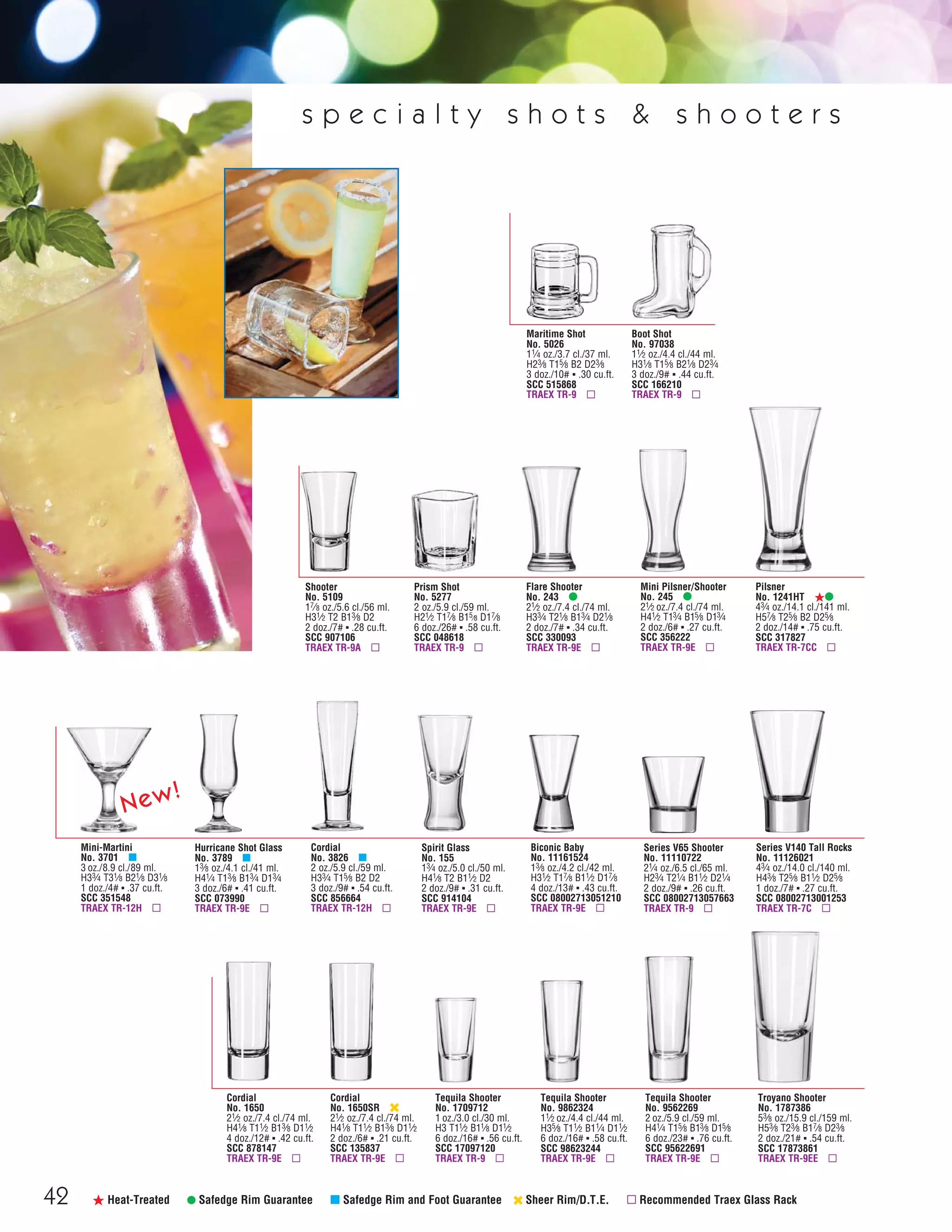 42 ß Heat-Treated • Safedge Rim Guarantee μ Safedge Rim and Foot Guarantee ‹ Sheer Rim/D.T.E. ▫ Recommended Traex Glass Rack
s p e c i a l t y s h o t s & s h o o t e r s
Mini-Martini
No. 3701 μ
3 oz./8.9 cl./89 ml.
H33⁄4 T31⁄8 B21⁄8 D31⁄8
1 doz./4# ▪ .37 cu.ft.
SCC 351548
TRAEX TR-12H ▫
Cordial
No. 3826 μ
2 oz./5.9 cl./59 ml.
H33⁄4 T15⁄8 B2 D2
3 doz./9# ▪ .54 cu.ft.
SCC 856664
TRAEX TR-12H ▫
Cordial
No. 1650SR ‹
21⁄2 oz./7.4 cl./74 ml.
H41⁄8 T11⁄2 B13⁄8 D11⁄2
2 doz./6# ▪ .21 cu.ft.
SCC 135837
TRAEX TR-9E ▫
Tequila Shooter
No. 9862324
11⁄2 oz./4.4 cl./44 ml.
H35⁄8 T11⁄2 B11⁄4 D11⁄2
6 doz./16# ▪ .58 cu.ft.
SCC 98623244
TRAEX TR-9E ▫
Tequila Shooter
No. 9562269
2 oz./5.9 cl./59 ml.
H41⁄4 T15⁄8 B13⁄8 D15⁄8
6 doz./23# ▪ .76 cu.ft.
SCC 95622691
TRAEX TR-9E ▫
Shooter
No. 5109
17⁄8 oz./5.6 cl./56 ml.
H31⁄2 T2 B13⁄8 D2
2 doz./7# ▪ .28 cu.ft.
SCC 907106
TRAEX TR-9A ▫
Flare Shooter
No. 243 •
21⁄2 oz./7.4 cl./74 ml.
H33⁄4 T21⁄8 B13⁄4 D21⁄8
2 doz./7# ▪ .34 cu.ft.
SCC 330093
TRAEX TR-9E ▫
Boot Shot
No. 97038
11⁄2 oz./4.4 cl./44 ml.
H31⁄8 T15⁄8 B21⁄8 D23⁄4
3 doz./9# ▪ .44 cu.ft.
SCC 166210
TRAEX TR-9 ▫
Tequila Shooter
No. 1709712
1 oz./3.0 cl./30 ml.
H3 T11⁄2 B11⁄8 D11⁄2
6 doz./16# ▪ .56 cu.ft.
SCC 17097120
TRAEX TR-9 ▫
Hurricane Shot Glass
No. 3789 μ
13⁄8 oz./4.1 cl./41 ml.
H41⁄4 T13⁄8 B13⁄4 D13⁄4
3 doz./6# ▪ .41 cu.ft.
SCC 073990
TRAEX TR-9E ▫
Troyano Shooter
No. 1787386
53⁄8 oz./15.9 cl./159 ml.
H53⁄8 T23⁄8 B17⁄8 D23⁄8
2 doz./21# ▪ .54 cu.ft.
SCC 17873861
TRAEX TR-9EE ▫
Series V65 Shooter
No. 11110722
21⁄4 oz./6.5 cl./65 ml.
H23⁄4 T21⁄4 B11⁄2 D21⁄4
2 doz./9# ▪ .26 cu.ft.
SCC 08002713057663
TRAEX TR-9 ▫
Series V140 Tall Rocks
No. 11126021
43⁄4 oz./14.0 cl./140 ml.
H43⁄8 T25⁄8 B11⁄2 D25⁄8
1 doz./7# ▪ .27 cu.ft.
SCC 08002713001253
TRAEX TR-7C ▫
Biconic Baby
No. 11161524
13⁄8 oz./4.2 cl./42 ml.
H31⁄2 T17⁄8 B11⁄2 D17⁄8
4 doz./13# ▪ .43 cu.ft.
SCC 08002713051210
TRAEX TR-9E ▫
Maritime Shot
No. 5026
11⁄4 oz./3.7 cl./37 ml.
H23⁄8 T15⁄8 B2 D23⁄8
3 doz./10# ▪ .30 cu.ft.
SCC 515868
TRAEX TR-9 ▫
Spirit Glass
No. 155
13⁄4 oz./5.0 cl./50 ml.
H41⁄8 T2 B11⁄2 D2
2 doz./9# ▪ .31 cu.ft.
SCC 914104
TRAEX TR-9E ▫
Mini Pilsner/Shooter
No. 245 •
21⁄2 oz./7.4 cl./74 ml.
H41⁄2 T13⁄4 B15⁄8 D13⁄4
2 doz./6# ▪ .27 cu.ft.
SCC 356222
TRAEX TR-9E ▫
Cordial
No. 1650
21⁄2 oz./7.4 cl./74 ml.
H41⁄8 T11⁄2 B13⁄8 D11⁄2
4 doz./12# ▪ .42 cu.ft.
SCC 878147
TRAEX TR-9E ▫
Pilsner
No. 1241HT ß•
43⁄4 oz./14.1 cl./141 ml.
H57⁄8 T25⁄8 B2 D25⁄8
2 doz./14# ▪ .75 cu.ft.
SCC 317827
TRAEX TR-7CC ▫
Prism Shot
No. 5277
2 oz./5.9 cl./59 ml.
H21⁄2 T17⁄8 B15⁄8 D17⁄8
6 doz./26# ▪ .58 cu.ft.
SCC 048618
TRAEX TR-9 ▫
New!
08FScat_36-49_HotStuff_cen 11/6/08 7:52 AM Page 42
 