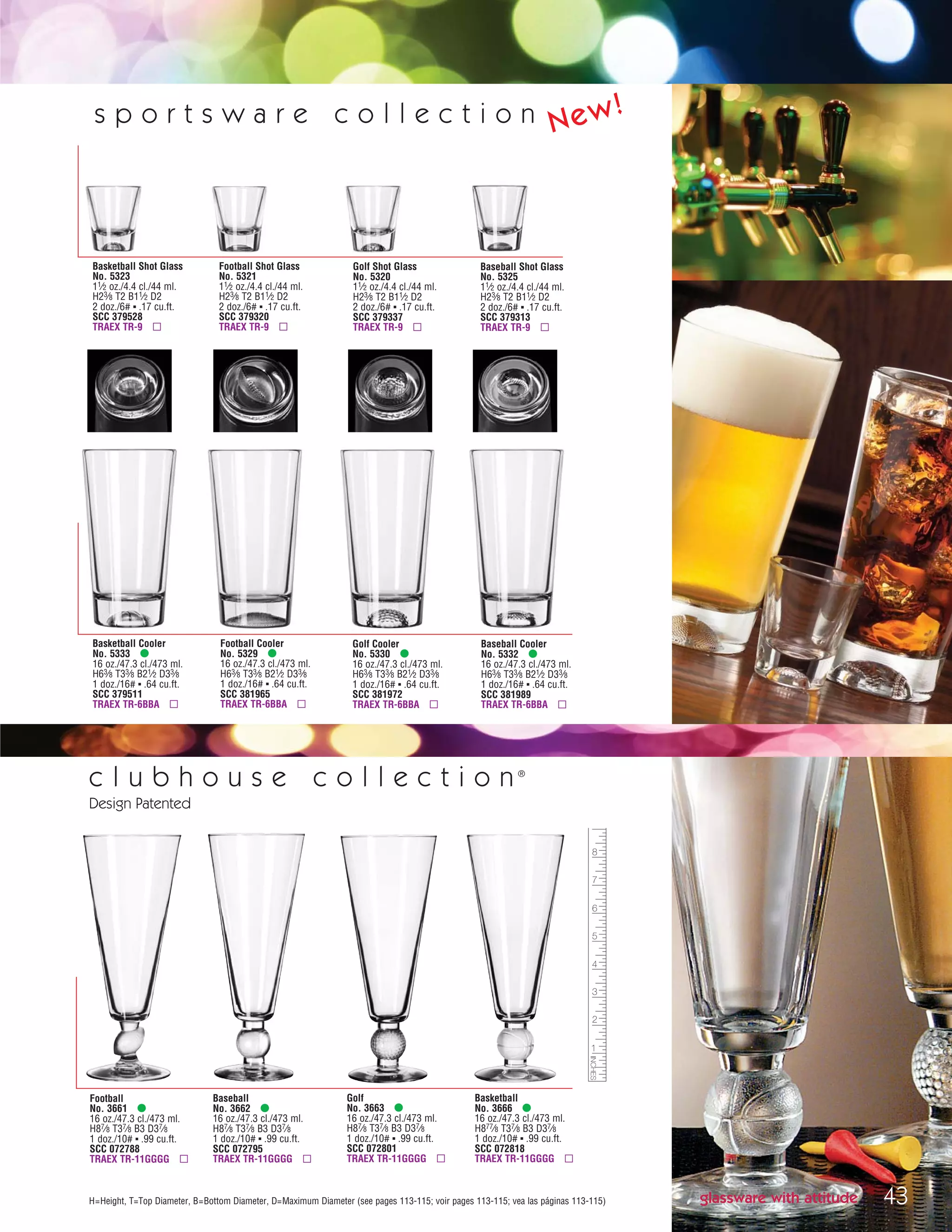 43H=Height, T=Top Diameter, B=Bottom Diameter, D=Maximum Diameter (see pages 113-115; voir pages 113-115; vea las páginas 113-115)
Basketball Shot Glass
No. 5323
11⁄2 oz./4.4 cl./44 ml.
H23⁄8 T2 B11⁄2 D2
2 doz./6# ▪ .17 cu.ft.
SCC 379528
TRAEX TR-9 ▫
Golf Shot Glass
No. 5320
11⁄2 oz./4.4 cl./44 ml.
H23⁄8 T2 B11⁄2 D2
2 doz./6# ▪ .17 cu.ft.
SCC 379337
TRAEX TR-9 ▫
Football Shot Glass
No. 5321
11⁄2 oz./4.4 cl./44 ml.
H23⁄8 T2 B11⁄2 D2
2 doz./6# ▪ .17 cu.ft.
SCC 379320
TRAEX TR-9 ▫
Baseball Shot Glass
No. 5325
11⁄2 oz./4.4 cl./44 ml.
H23⁄8 T2 B11⁄2 D2
2 doz./6# ▪ .17 cu.ft.
SCC 379313
TRAEX TR-9 ▫
Basketball Cooler
No. 5333 •
16 oz./47.3 cl./473 ml.
H63⁄8 T33⁄8 B21⁄2 D33⁄8
1 doz./16# ▪ .64 cu.ft.
SCC 379511
TRAEX TR-6BBA ▫
Golf Cooler
No. 5330 •
16 oz./47.3 cl./473 ml.
H63⁄8 T33⁄8 B21⁄2 D33⁄8
1 doz./16# ▪ .64 cu.ft.
SCC 381972
TRAEX TR-6BBA ▫
Football Cooler
No. 5329 •
16 oz./47.3 cl./473 ml.
H63⁄8 T33⁄8 B21⁄2 D33⁄8
1 doz./16# ▪ .64 cu.ft.
SCC 381965
TRAEX TR-6BBA ▫
Baseball Cooler
No. 5332 •
16 oz./47.3 cl./473 ml.
H63⁄8 T33⁄8 B21⁄2 D33⁄8
1 doz./16# ▪ .64 cu.ft.
SCC 381989
TRAEX TR-6BBA ▫
c l u b h o u s e c o l l e c t i o n ®
Design Patented
Football
No. 3661 •
16 oz./47.3 cl./473 ml.
H87⁄8 T37⁄8 B3 D37⁄8
1 doz./10# ▪ .99 cu.ft.
SCC 072788
TRAEX TR-11GGGG ▫
Golf
No. 3663 •
16 oz./47.3 cl./473 ml.
H87⁄8 T37⁄8 B3 D37⁄8
1 doz./10# ▪ .99 cu.ft.
SCC 072801
TRAEX TR-11GGGG ▫
Baseball
No. 3662 •
16 oz./47.3 cl./473 ml.
H87⁄8 T37⁄8 B3 D37⁄8
1 doz./10# ▪ .99 cu.ft.
SCC 072795
TRAEX TR-11GGGG ▫
Basketball
No. 3666 •
16 oz./47.3 cl./473 ml.
H877⁄8 T37⁄8 B3 D37⁄8
1 doz./10# ▪ .99 cu.ft.
SCC 072818
TRAEX TR-11GGGG ▫
glassware with attitude
s p o r t s w a r e c o l l e c t i o n New!
08FScat_36-49_HotStuff_cen 11/6/08 7:53 AM Page 43
 