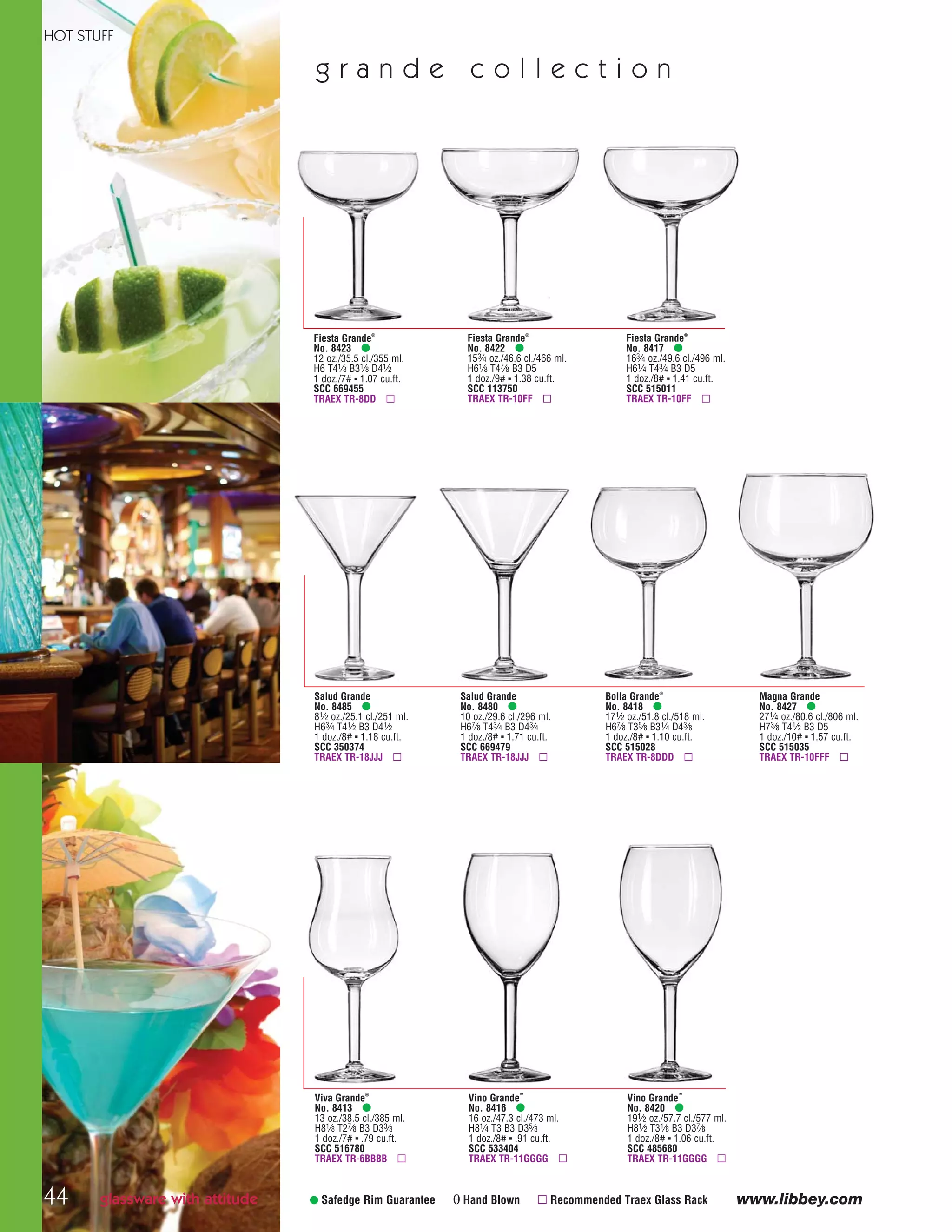 www.libbey.com• Safedge Rim Guarantee θ Hand Blown ▫ Recommended Traex Glass Rack
g r a n d e c o l l e c t i o n
Bolla Grande®
No. 8418 •
171⁄2 oz./51.8 cl./518 ml.
H67⁄8 T35⁄8 B31⁄4 D43⁄8
1 doz./8# ▪ 1.10 cu.ft.
SCC 515028
TRAEX TR-8DDD ▫
Magna Grande
No. 8427 •
271⁄4 oz./80.6 cl./806 ml.
H73⁄8 T41⁄2 B3 D5
1 doz./10# ▪ 1.57 cu.ft.
SCC 515035
TRAEX TR-10FFF ▫
Salud Grande
No. 8485 •
81⁄2 oz./25.1 cl./251 ml.
H63⁄4 T41⁄2 B3 D41⁄2
1 doz./8# ▪ 1.18 cu.ft.
SCC 350374
TRAEX TR-18JJJ ▫
Salud Grande
No. 8480 •
10 oz./29.6 cl./296 ml.
H67⁄8 T43⁄4 B3 D43⁄4
1 doz./8# ▪ 1.71 cu.ft.
SCC 669479
TRAEX TR-18JJJ ▫
Fiesta Grande®
No. 8423 •
12 oz./35.5 cl./355 ml.
H6 T41⁄8 B31⁄8 D41⁄2
1 doz./7# ▪ 1.07 cu.ft.
SCC 669455
TRAEX TR-8DD ▫
Fiesta Grande®
No. 8422 •
153⁄4 oz./46.6 cl./466 ml.
H61⁄8 T47⁄8 B3 D5
1 doz./9# ▪ 1.38 cu.ft.
SCC 113750
TRAEX TR-10FF ▫
Fiesta Grande®
No. 8417 •
163⁄4 oz./49.6 cl./496 ml.
H61⁄4 T43⁄4 B3 D5
1 doz./8# ▪ 1.41 cu.ft.
SCC 515011
TRAEX TR-10FF ▫
Viva Grande®
No. 8413 •
13 oz./38.5 cl./385 ml.
H81⁄8 T27⁄8 B3 D33⁄8
1 doz./7# ▪ .79 cu.ft.
SCC 516780
TRAEX TR-6BBBB ▫
Vino Grande™
No. 8416 •
16 oz./47.3 cl./473 ml.
H81⁄4 T3 B3 D35⁄8
1 doz./8# ▪ .91 cu.ft.
SCC 533404
TRAEX TR-11GGGG ▫
Vino Grande™
No. 8420 •
191⁄2 oz./57.7 cl./577 ml.
H81⁄2 T31⁄8 B3 D37⁄8
1 doz./8# ▪ 1.06 cu.ft.
SCC 485680
TRAEX TR-11GGGG ▫
glassware with attitude
HOT STUFF
44
08FScat_36-49_HotStuff_cen 11/6/08 7:53 AM Page 44
 