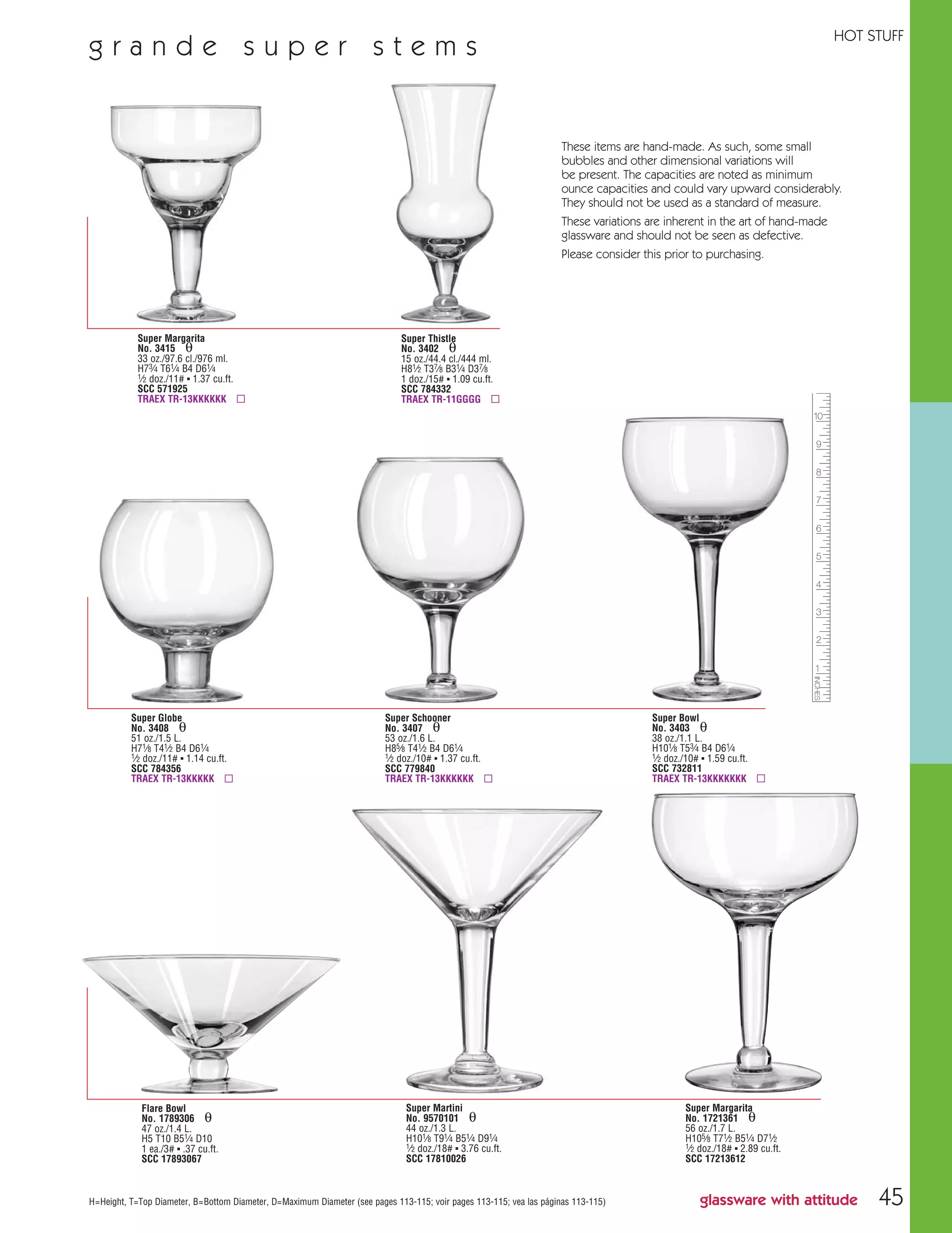 45
Super Margarita
No. 3415 θ
33 oz./97.6 cl./976 ml.
H73⁄4 T61⁄4 B4 D61⁄4
1⁄2 doz./11# ▪ 1.37 cu.ft.
SCC 571925
TRAEX TR-13KKKKKK ▫
H=Height, T=Top Diameter, B=Bottom Diameter, D=Maximum Diameter (see pages 113-115; voir pages 113-115; vea las páginas 113-115)
Super Globe
No. 3408 θ
51 oz./1.5 L.
H71⁄8 T41⁄2 B4 D61⁄4
1⁄2 doz./11# ▪ 1.14 cu.ft.
SCC 784356
TRAEX TR-13KKKKK ▫
Super Thistle
No. 3402 θ
15 oz./44.4 cl./444 ml.
H81⁄2 T37⁄8 B31⁄4 D37⁄8
1 doz./15# ▪ 1.09 cu.ft.
SCC 784332
TRAEX TR-11GGGG ▫
Super Schooner
No. 3407 θ
53 oz./1.6 L.
H85⁄8 T41⁄2 B4 D61⁄4
1⁄2 doz./10# ▪ 1.37 cu.ft.
SCC 779840
TRAEX TR-13KKKKKK ▫
Super Bowl
No. 3403 θ
38 oz./1.1 L.
H101⁄8 T53⁄4 B4 D61⁄4
1⁄2 doz./10# ▪ 1.59 cu.ft.
SCC 732811
TRAEX TR-13KKKKKKK ▫
Super Martini
No. 9570101 θ
44 oz./1.3 L.
H101⁄8 T91⁄4 B51⁄4 D91⁄4
1⁄2 doz./18# ▪ 3.76 cu.ft.
SCC 17810026
Super Margarita
No. 1721361 θ
56 oz./1.7 L.
H105⁄8 T71⁄2 B51⁄4 D71⁄2
1⁄2 doz./18# ▪ 2.89 cu.ft.
SCC 17213612
Flare Bowl
No. 1789306 θ
47 oz./1.4 L.
H5 T10 B51⁄4 D10
1 ea./3# ▪ .37 cu.ft.
SCC 17893067
g r a n d e s u p e r s t e m s
glassware with attitude
HOT STUFF
These items are hand-made. As such, some small
bubbles and other dimensional variations will
be present. The capacities are noted as minimum
ounce capacities and could vary upward considerably.
They should not be used as a standard of measure.
These variations are inherent in the art of hand-made
glassware and should not be seen as defective.
Please consider this prior to purchasing.
08FScat_36-49_HotStuff_cen 11/6/08 7:53 AM Page 45
 