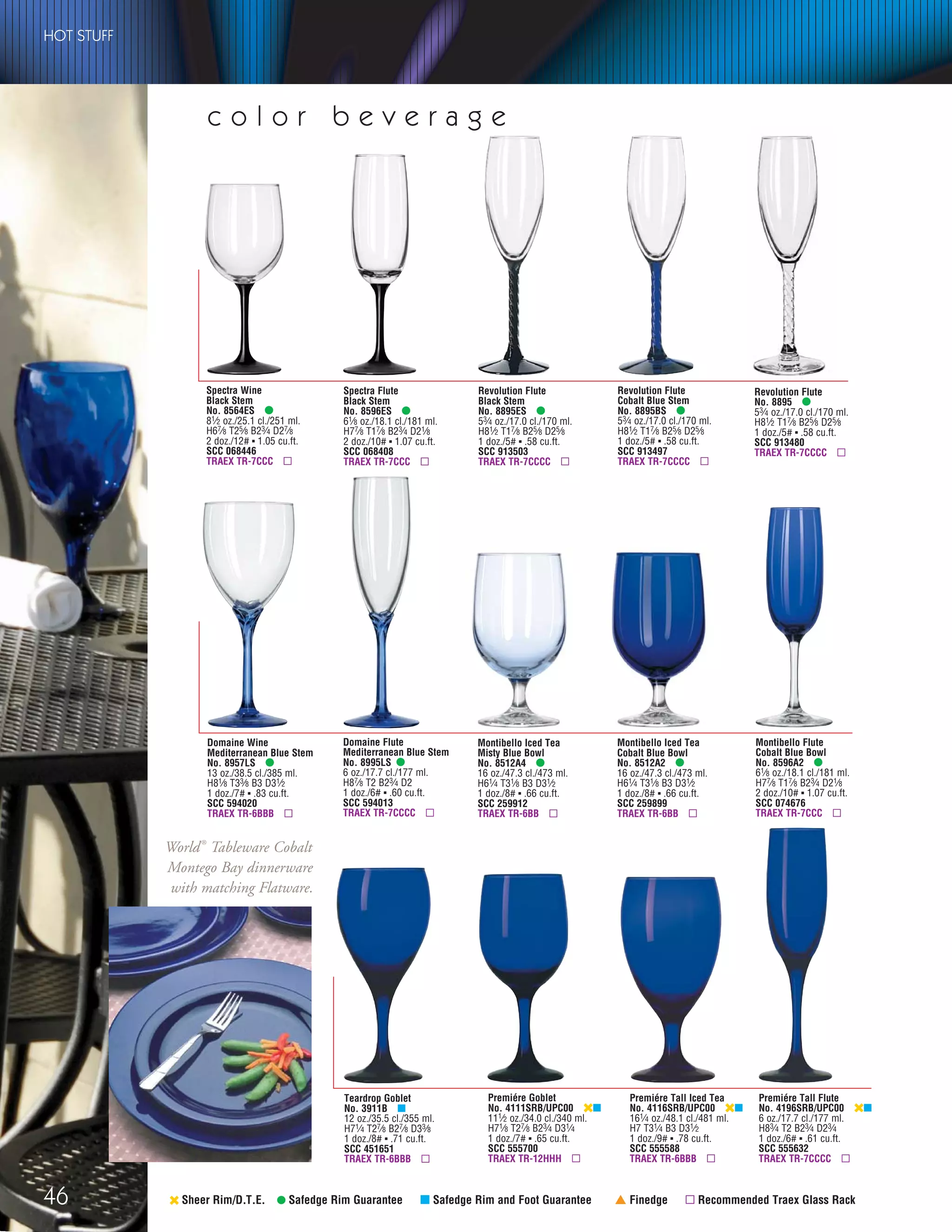 46
Montibello Flute
Cobalt Blue Bowl
No. 8596A2 •
61⁄8 oz./18.1 cl./181 ml.
H77⁄8 T17⁄8 B23⁄4 D21⁄8
2 doz./10# ▪ 1.07 cu.ft.
SCC 074676
TRAEX TR-7CCC ▫
‹ Sheer Rim/D.T.E. • Safedge Rim Guarantee μ Safedge Rim and Foot Guarantee † Finedge ▫ Recommended Traex Glass Rack
Teardrop Goblet
No. 3911B μ
12 oz./35.5 cl./355 ml.
H71⁄4 T27⁄8 B27⁄8 D33⁄8
1 doz./8# ▪ .71 cu.ft.
SCC 451651
TRAEX TR-6BBB ▫
Montibello Iced Tea
Cobalt Blue Bowl
No. 8512A2 •
16 oz./47.3 cl./473 ml.
H61⁄4 T31⁄8 B3 D31⁄2
1 doz./8# ▪ .66 cu.ft.
SCC 259899
TRAEX TR-6BB ▫
Montibello Iced Tea
Misty Blue Bowl
No. 8512A4 •
16 oz./47.3 cl./473 ml.
H61⁄4 T31⁄8 B3 D31⁄2
1 doz./8# ▪ .66 cu.ft.
SCC 259912
TRAEX TR-6BB ▫
Premiére Goblet
No. 4111SRB/UPC00 ‹μ
111⁄2 oz./34.0 cl./340 ml.
H71⁄8 T27⁄8 B23⁄4 D31⁄4
1 doz./7# ▪ .65 cu.ft.
SCC 555700
TRAEX TR-12HHH ▫
Premiére Tall Iced Tea
No. 4116SRB/UPC00 ‹μ
161⁄4 oz./48.1 cl./481 ml.
H7 T31⁄4 B3 D31⁄2
1 doz./9# ▪ .78 cu.ft.
SCC 555588
TRAEX TR-6BBB ▫
Premiére Tall Flute
No. 4196SRB/UPC00 ‹μ
6 oz./17.7 cl./177 ml.
H83⁄4 T2 B23⁄4 D23⁄4
1 doz./6# ▪ .61 cu.ft.
SCC 555632
TRAEX TR-7CCCC ▫
c o l o r b e v e r a g e
Spectra Wine
Black Stem
No. 8564ES •
81⁄2 oz./25.1 cl./251 ml.
H67⁄8 T25⁄8 B23⁄4 D27⁄8
2 doz./12# ▪ 1.05 cu.ft.
SCC 068446
TRAEX TR-7CCC ▫
Spectra Flute
Black Stem
No. 8596ES •
61⁄8 oz./18.1 cl./181 ml.
H77⁄8 T17⁄8 B23⁄4 D21⁄8
2 doz./10# ▪ 1.07 cu.ft.
SCC 068408
TRAEX TR-7CCC ▫
Revolution Flute
No. 8895 •
53⁄4 oz./17.0 cl./170 ml.
H81⁄2 T17⁄8 B25⁄8 D25⁄8
1 doz./5# ▪ .58 cu.ft.
SCC 913480
TRAEX TR-7CCCC ▫
Revolution Flute
Cobalt Blue Stem
No. 8895BS •
53⁄4 oz./17.0 cl./170 ml.
H81⁄2 T17⁄8 B25⁄8 D25⁄8
1 doz./5# ▪ .58 cu.ft.
SCC 913497
TRAEX TR-7CCCC ▫
Revolution Flute
Black Stem
No. 8895ES •
53⁄4 oz./17.0 cl./170 ml.
H81⁄2 T17⁄8 B25⁄8 D25⁄8
1 doz./5# ▪ .58 cu.ft.
SCC 913503
TRAEX TR-7CCCC ▫
Domaine Wine
Mediterranean Blue Stem
No. 8957LS •
13 oz./38.5 cl./385 ml.
H81⁄8 T33⁄8 B3 D31⁄2
1 doz./7# ▪ .83 cu.ft.
SCC 594020
TRAEX TR-6BBB ▫
Domaine Flute
Mediterranean Blue Stem
No. 8995LS •
6 oz./17.7 cl./177 ml.
H87⁄8 T2 B23⁄4 D2
1 doz./6# ▪ .60 cu.ft.
SCC 594013
TRAEX TR-7CCCC ▫
HOT STUFF
World®
Tableware Cobalt
Montego Bay dinnerware
with matching Flatware.
08FScat_36-49_HotStuff_cen 11/6/08 7:54 AM Page 46
 