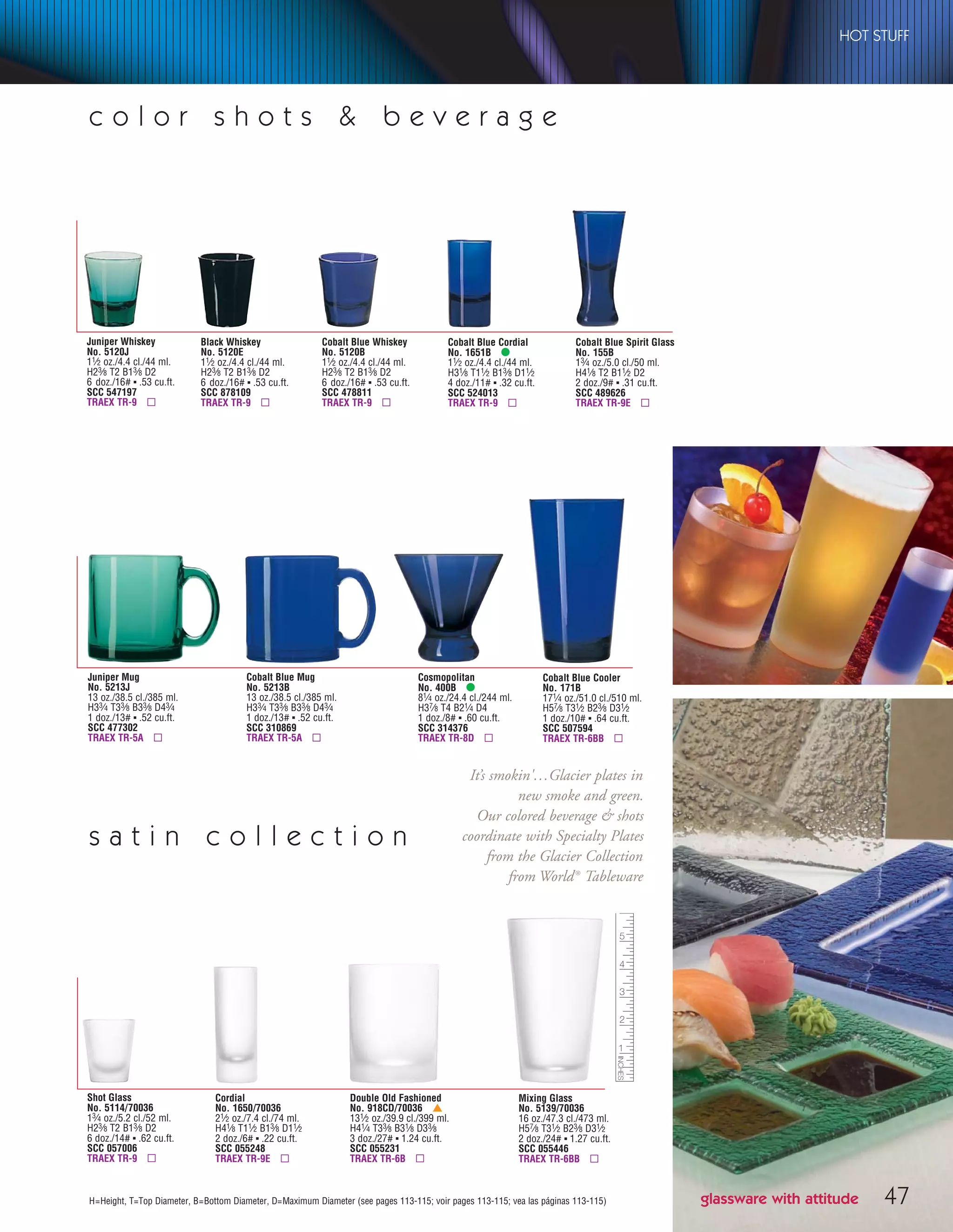 47H=Height, T=Top Diameter, B=Bottom Diameter, D=Maximum Diameter (see pages 113-115; voir pages 113-115; vea las páginas 113-115)
Cosmopolitan
No. 400B •
81⁄4 oz./24.4 cl./244 ml.
H37⁄8 T4 B21⁄4 D4
1 doz./8# ▪ .60 cu.ft.
SCC 314376
TRAEX TR-8D ▫
Cobalt Blue Cordial
No. 1651B •
11⁄2 oz./4.4 cl./44 ml.
H31⁄8 T11⁄2 B13⁄8 D11⁄2
4 doz./11# ▪ .32 cu.ft.
SCC 524013
TRAEX TR-9 ▫
Cobalt Blue Spirit Glass
No. 155B
13⁄4 oz./5.0 cl./50 ml.
H41⁄8 T2 B11⁄2 D2
2 doz./9# ▪ .31 cu.ft.
SCC 489626
TRAEX TR-9E ▫
Cobalt Blue Mug
No. 5213B
13 oz./38.5 cl./385 ml.
H33⁄4 T33⁄8 B33⁄8 D43⁄4
1 doz./13# ▪ .52 cu.ft.
SCC 310869
TRAEX TR-5A ▫
Juniper Mug
No. 5213J
13 oz./38.5 cl./385 ml.
H33⁄4 T33⁄8 B33⁄8 D43⁄4
1 doz./13# ▪ .52 cu.ft.
SCC 477302
TRAEX TR-5A ▫
Cobalt Blue Whiskey
No. 5120B
11⁄2 oz./4.4 cl./44 ml.
H23⁄8 T2 B13⁄8 D2
6 doz./16# ▪ .53 cu.ft.
SCC 478811
TRAEX TR-9 ▫
Black Whiskey
No. 5120E
11⁄2 oz./4.4 cl./44 ml.
H23⁄8 T2 B13⁄8 D2
6 doz./16# ▪ .53 cu.ft.
SCC 878109
TRAEX TR-9 ▫
Juniper Whiskey
No. 5120J
11⁄2 oz./4.4 cl./44 ml.
H23⁄8 T2 B13⁄8 D2
6 doz./16# ▪ .53 cu.ft.
SCC 547197
TRAEX TR-9 ▫
Cobalt Blue Cooler
No. 171B
171⁄4 oz./51.0 cl./510 ml.
H57⁄8 T31⁄2 B23⁄8 D31⁄2
1 doz./10# ▪ .64 cu.ft.
SCC 507594
TRAEX TR-6BB ▫
s a t i n c o l l e c t i o n
Cordial
No. 1650/70036
21⁄2 oz./7.4 cl./74 ml.
H41⁄8 T11⁄2 B13⁄8 D11⁄2
2 doz./6# ▪ .22 cu.ft.
SCC 055248
TRAEX TR-9E ▫
Double Old Fashioned
No. 918CD/70036 †
131⁄2 oz./39.9 cl./399 ml.
H41⁄4 T33⁄8 B31⁄8 D33⁄8
3 doz./27# ▪ 1.24 cu.ft.
SCC 055231
TRAEX TR-6B ▫
Mixing Glass
No. 5139/70036
16 oz./47.3 cl./473 ml.
H57⁄8 T31⁄2 B23⁄8 D31⁄2
2 doz./24# ▪ 1.27 cu.ft.
SCC 055446
TRAEX TR-6BB ▫
Shot Glass
No. 5114/70036
13⁄4 oz./5.2 cl./52 ml.
H23⁄8 T2 B13⁄8 D2
6 doz./14# ▪ .62 cu.ft.
SCC 057006
TRAEX TR-9 ▫
c o l o r s h o t s & b e v e r a g e
glassware with attitude
HOT STUFF
It’s smokin'…Glacier plates in
new smoke and green.
Our colored beverage & shots
coordinate with Specialty Plates
from the Glacier Collection
from World®
Tableware
08FScat_36-49_HotStuff_cen 11/6/08 7:55 AM Page 47
 