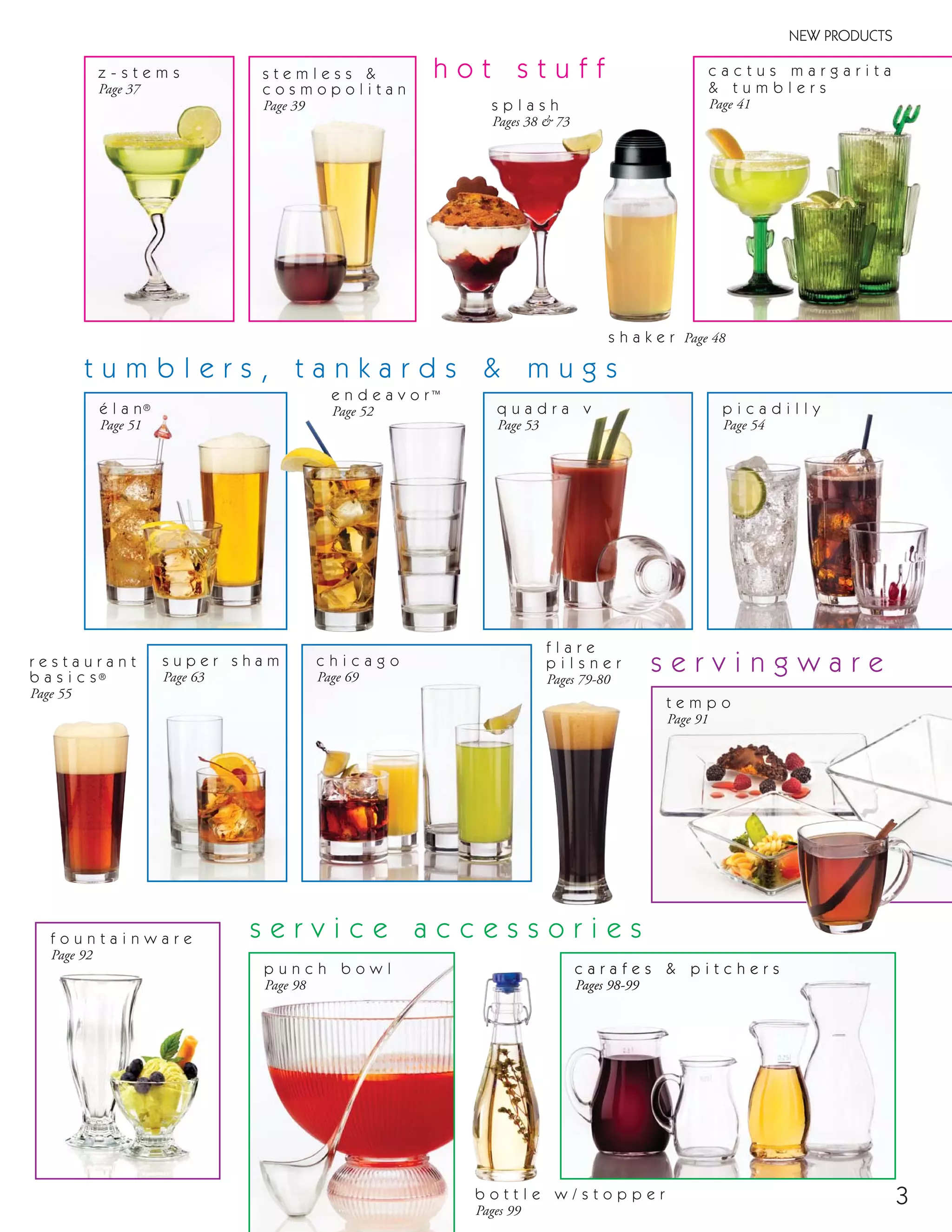 c a r a f e s & p i t c h e r s
Pages 98-99
3
s u p e r s h a m
Page 63
z - s t e m s
Page 37
c a c t u s m a r g a r i t a
& t u m b l e r s
Page 41
h o t s t u f f
NEW PRODUCTS
é l a n®
Page 51
e n d e a v o r™
Page 52
r e s t a u r a n t
b a s i c s®
Page 55
f l a r e
p i l s n e r
Pages 79-80
p u n c h b o w l
Page 98
s e r v i n g w a r e
t u m b l e r s , t a n k a r d s & m u g s
s t e m l e s s &
c o s m o p o l i t a n
Page 39 s p l a s h
Pages 38 & 73
s h a k e r Page 48
t e m p o
Page 91
q u a d r a v
Page 53
p i c a d i l l y
Page 54
c h i c a g o
Page 69
s e r v i c e a c c e s s o r i e s
c a r a f e s & p i t c h e r s
Pages 98-99
b o t t l e w / s t o p p e r
Pages 99
f o u n t a i n w a r e
Page 92
08FScat_01-12_thruBormioli_cen 11/6/08 7:29 AM Page 3
 