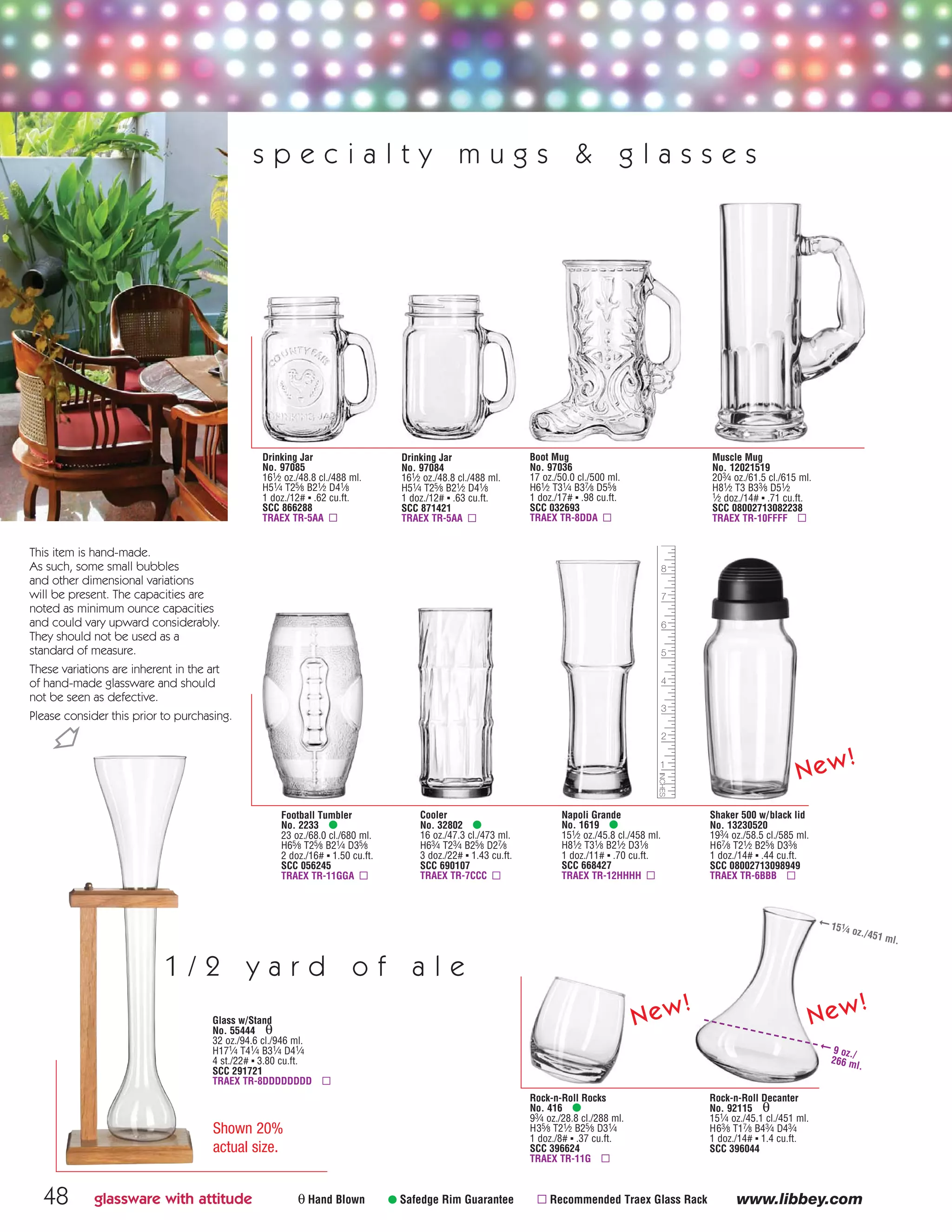 Rock-n-Roll Rocks
No. 416 •
93⁄4 oz./28.8 cl./288 ml.
H35⁄8 T21⁄2 B25⁄8 D31⁄4
1 doz./8# ▪ .37 cu.ft.
SCC 396624
TRAEX TR-11G ▫
Rock-n-Roll Decanter
No. 92115 θ
151⁄4 oz./45.1 cl./451 ml.
H63⁄8 T17⁄8 B43⁄4 D43⁄4
1 doz./14# ▪ 1.4 cu.ft.
SCC 396044
New!
New!
Napoli Grande
No. 1619 •
151⁄2 oz./45.8 cl./458 ml.
H81⁄2 T31⁄8 B21⁄2 D31⁄8
1 doz./11# ▪ .70 cu.ft.
SCC 668427
TRAEX TR-12HHHH ▫
Football Tumbler
No. 2233 •
23 oz./68.0 cl./680 ml.
H65⁄8 T25⁄8 B21⁄4 D35⁄8
2 doz./16# ▪ 1.50 cu.ft.
SCC 056245
TRAEX TR-11GGA ▫
Cooler
No. 32802 •
16 oz./47.3 cl./473 ml.
H63⁄4 T23⁄4 B25⁄8 D27⁄8
3 doz./22# ▪ 1.43 cu.ft.
SCC 690107
TRAEX TR-7CCC ▫
Shaker 500 w/black lid
No. 13230520
193⁄4 oz./58.5 cl./585 ml.
H67⁄8 T21⁄2 B25⁄8 D33⁄8
1 doz./14# ▪ .44 cu.ft.
SCC 08002713098949
TRAEX TR-6BBB ▫
48 www.libbey.com
Boot Mug
No. 97036
17 oz./50.0 cl./500 ml.
H61⁄2 T31⁄4 B37⁄8 D55⁄8
1 doz./17# ▪ .98 cu.ft.
SCC 032693
TRAEX TR-8DDA ▫
θ Hand Blown • Safedge Rim Guarantee ▫ Recommended Traex Glass Rack
Drinking Jar
No. 97085
161⁄2 oz./48.8 cl./488 ml.
H51⁄4 T25⁄8 B21⁄2 D41⁄8
1 doz./12# ▪ .62 cu.ft.
SCC 866288
TRAEX TR-5AA ▫
Drinking Jar
No. 97084
161⁄2 oz./48.8 cl./488 ml.
H51⁄4 T25⁄8 B21⁄2 D41⁄8
1 doz./12# ▪ .63 cu.ft.
SCC 871421
TRAEX TR-5AA ▫
Glass w/Stand
No. 55444 θ
32 oz./94.6 cl./946 ml.
H171⁄4 T41⁄4 B31⁄4 D41⁄4
4 st./22# ▪ 3.80 cu.ft.
SCC 291721
TRAEX TR-8DDDDDDDD ▫
1 / 2 y a r d o f a l e
Shown 20%
actual size.
glassware with attitude
Muscle Mug
No. 12021519
203⁄4 oz./61.5 cl./615 ml.
H81⁄2 T3 B33⁄8 D51⁄2
1⁄2 doz./14# ▪ .71 cu.ft.
SCC 08002713082238
TRAEX TR-10FFFF ▫
s p e c i a l t y m u g s & g l a s s e s
New!
➞ 9 oz./
266 ml.
➞ 151
⁄4 oz./451 ml.
Ň
This item is hand-made.
As such, some small bubbles
and other dimensional variations
will be present. The capacities are
noted as minimum ounce capacities
and could vary upward considerably.
They should not be used as a
standard of measure.
These variations are inherent in the art
of hand-made glassware and should
not be seen as defective.
Please consider this prior to purchasing.
08FScat_36-49_HotStuff_cen 11/6/08 7:56 AM Page 48
 