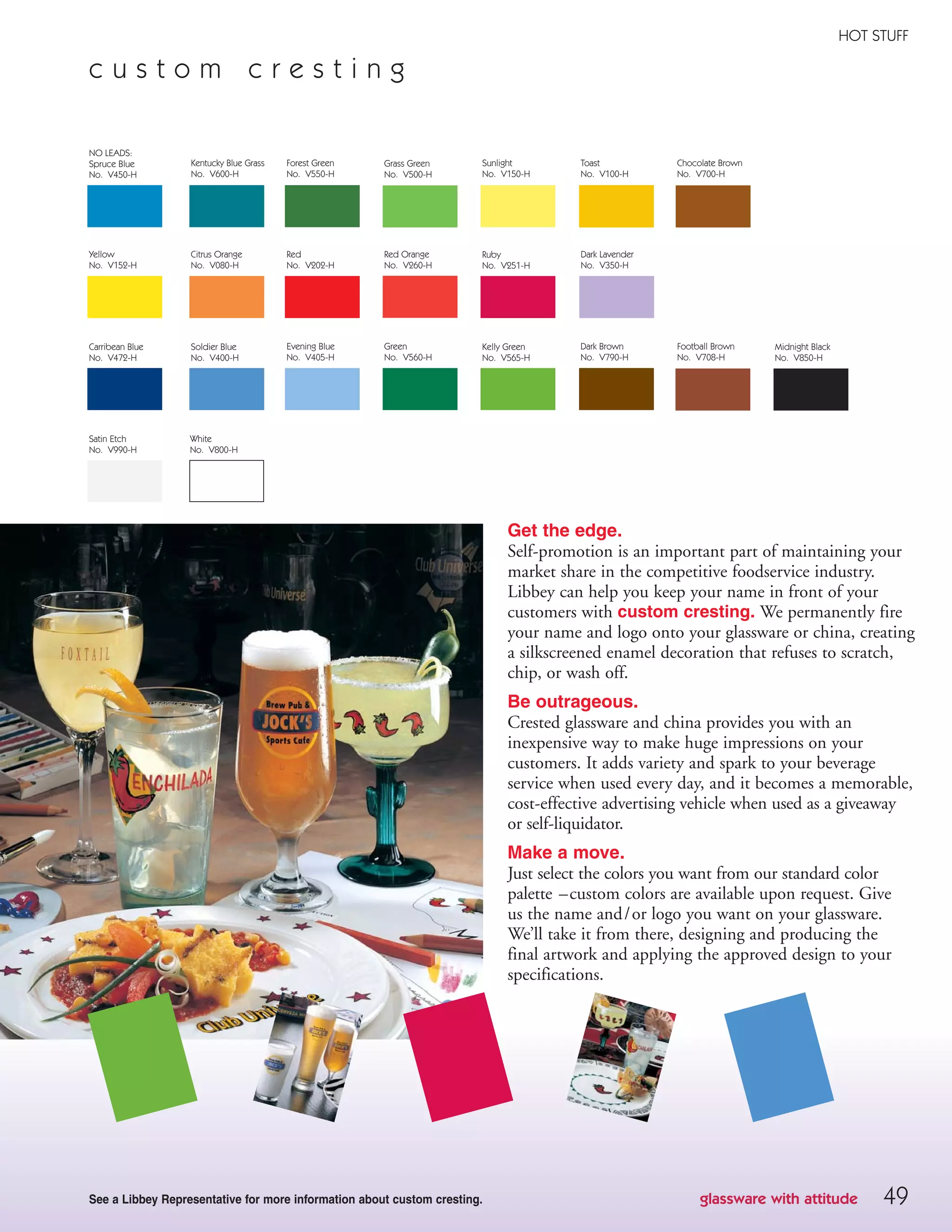 49
HOT STUFF
Get the edge.
Self-promotion is an important part of maintaining your
market share in the competitive foodservice industry.
Libbey can help you keep your name in front of your
customers with custom cresting. We permanently fire
your name and logo onto your glassware or china, creating
a silkscreened enamel decoration that refuses to scratch,
chip, or wash off.
Be outrageous.
Crested glassware and china provides you with an
inexpensive way to make huge impressions on your
customers. It adds variety and spark to your beverage
service when used every day, and it becomes a memorable,
cost-effective advertising vehicle when used as a giveaway
or self-liquidator.
Make a move.
Just select the colors you want from our standard color
palette –custom colors are available upon request. Give
us the name and/or logo you want on your glassware.
We’ll take it from there, designing and producing the
final artwork and applying the approved design to your
specifications.
See a Libbey Representative for more information about custom cresting.
c u s t o m c r e s t i n g
glassware with attitude
NO LEADS:
Spruce Blue
No. V450-H
Kentucky Blue Grass
No. V600-H
Forest Green
No. V550-H
Grass Green
No. V500-H
Sunlight
No. V150-H
Toast
No. V100-H
Chocolate Brown
No. V700-H
Carribean Blue
No. V472-H
Soldier Blue
No. V400-H
Evening Blue
No. V405-H
Green
No. V560-H
Kelly Green
No. V565-H
Dark Brown
No. V790-H
Football Brown
No. V708-H
Satin Etch
No. V990-H
White
No. V800-H
Midnight Black
No. V850-H
Yellow
No. V152-H
Citrus Orange
No. V080-H
Red
No. V202-H
Red Orange
No. V260-H
Dark Lavender
No. V350-H
Ruby
No. V251-H
08FScat_36-49_HotStuff_cen 11/6/08 7:56 AM Page 49
 