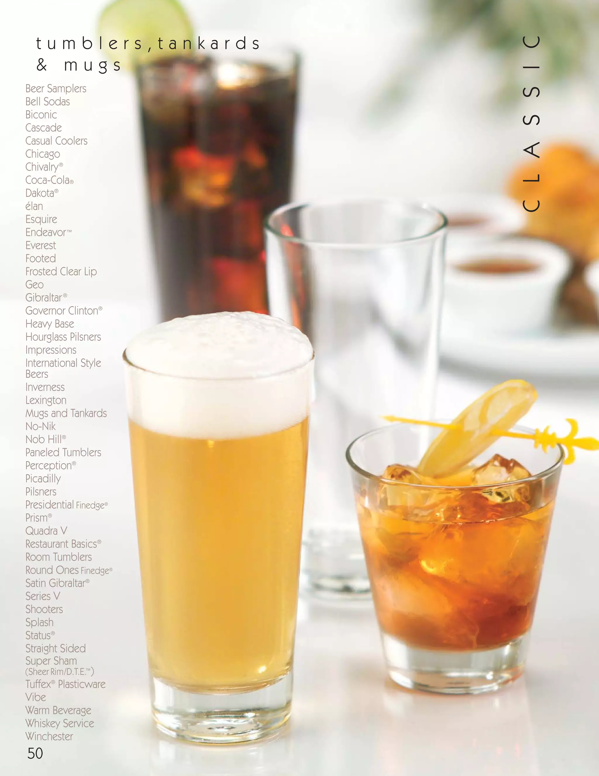 50
Beer Samplers
Bell Sodas
Biconic
Cascade
Casual Coolers
Chicago
Chivalry®
Coca-Cola®
Dakota®
élan
Esquire
Endeavor™
Everest
Footed
Frosted Clear Lip
Geo
Gibraltar®
Governor Clinton®
Heavy Base
Hourglass Pilsners
Impressions
International Style
Beers
Inverness
Lexington
Mugs and Tankards
No-Nik
Nob Hill®
Paneled Tumblers
Perception®
Picadilly
Pilsners
Presidential Finedge®
Prism®
Quadra V
Restaurant Basics®
Room Tumblers
Round Ones Finedge®
Satin Gibraltar®
Series V
Shooters
Splash
Status®
Straight Sided
Super Sham
(Sheer Rim/D.T.E.™
)
Tuffex®
Plasticware
Vibe
Warm Beverage
Whiskey Service
Winchester
t u m b l e r s , t a n k a r d s
& m u g s
CLASSIC
08FScat_50-75_TumbMugs-A_cen 11/6/08 8:07 AM Page 50
 