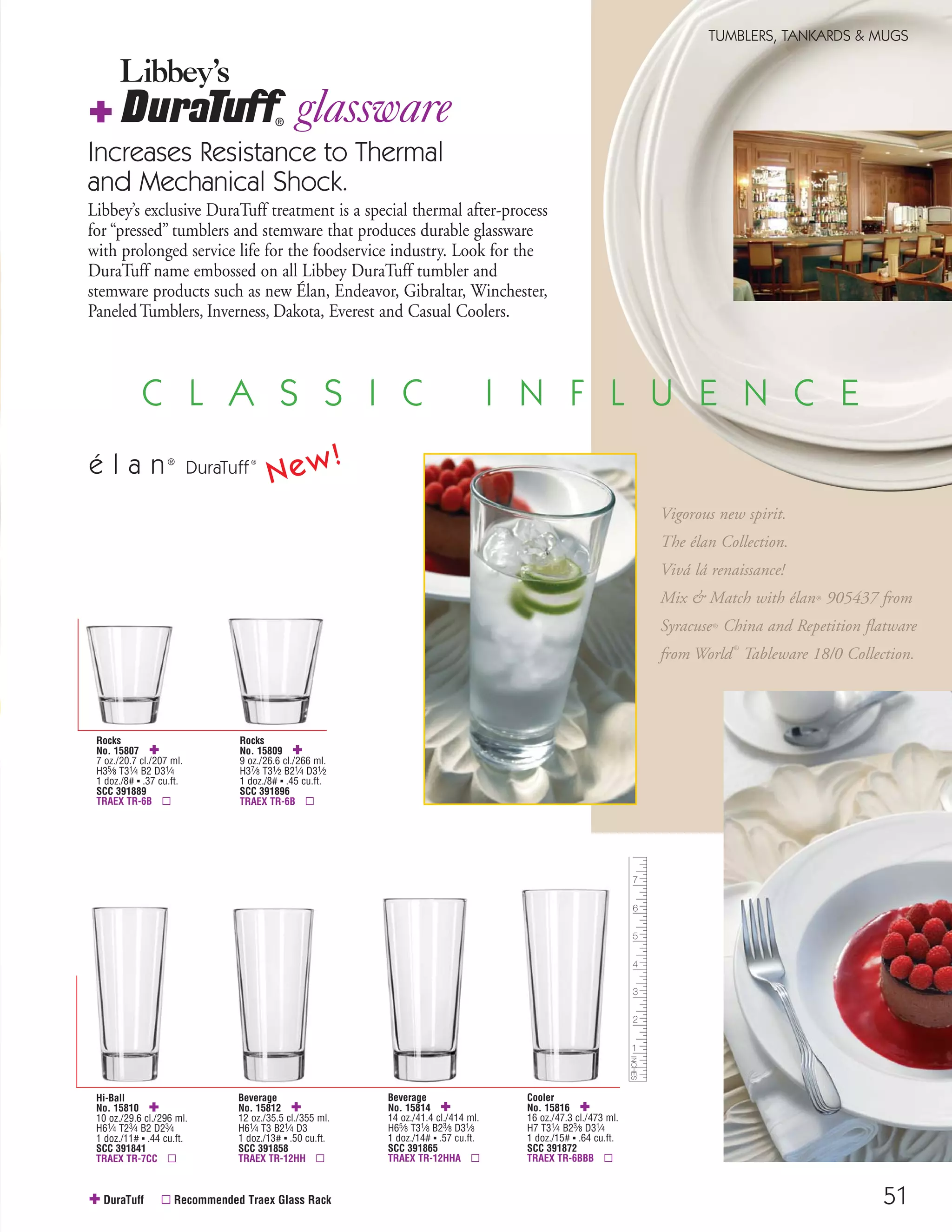 51
TUMBLERS, TANKARDS & MUGS
Hi-Ball
No. 15810 ✚
10 oz./29.6 cl./296 ml.
H61⁄4 T23⁄4 B2 D23⁄4
1 doz./11# ▪ .44 cu.ft.
SCC 391841
TRAEX TR-7CC ▫
Rocks
No. 15809 ✚
9 oz./26.6 cl./266 ml.
H37⁄8 T31⁄2 B21⁄4 D31⁄2
1 doz./8# ▪ .45 cu.ft.
SCC 391896
TRAEX TR-6B ▫
✚ DuraTuff ▫ Recommended Traex Glass Rack
Increases Resistance to Thermal
and Mechanical Shock.
Libbey’s exclusive DuraTuff treatment is a special thermal after-process
for “pressed” tumblers and stemware that produces durable glassware
with prolonged service life for the foodservice industry. Look for the
DuraTuff name embossed on all Libbey DuraTuff tumbler and
stemware products such as new Élan, Endeavor, Gibraltar, Winchester,
PaneledTumblers, Inverness, Dakota, Everest and Casual Coolers.
glassware
Libbey’s
✚
Rocks
No. 15807 ✚
7 oz./20.7 cl./207 ml.
H35⁄8 T31⁄4 B2 D31⁄4
1 doz./8# ▪ .37 cu.ft.
SCC 391889
TRAEX TR-6B ▫
Beverage
No. 15812 ✚
12 oz./35.5 cl./355 ml.
H61⁄4 T3 B21⁄4 D3
1 doz./13# ▪ .50 cu.ft.
SCC 391858
TRAEX TR-12HH ▫
Beverage
No. 15814 ✚
14 oz./41.4 cl./414 ml.
H65⁄8 T31⁄8 B23⁄8 D31⁄8
1 doz./14# ▪ .57 cu.ft.
SCC 391865
TRAEX TR-12HHA ▫
Cooler
No. 15816 ✚
16 oz./47.3 cl./473 ml.
H7 T31⁄4 B23⁄8 D31⁄4
1 doz./15# ▪ .64 cu.ft.
SCC 391872
TRAEX TR-6BBB ▫
Vigorous new spirit.
The élan Collection.
Vivá lá renaissance!
Mix & Match with élan® 905437 from
Syracuse® China and Repetition flatware
from World
®
Tableware 18/0 Collection.
é l a n®
DuraTuff®
C L A S S I C I N F L U E N C E
New!
08FScat_50-75_TumbMugs-A_cen 11/6/08 8:07 AM Page 51
 