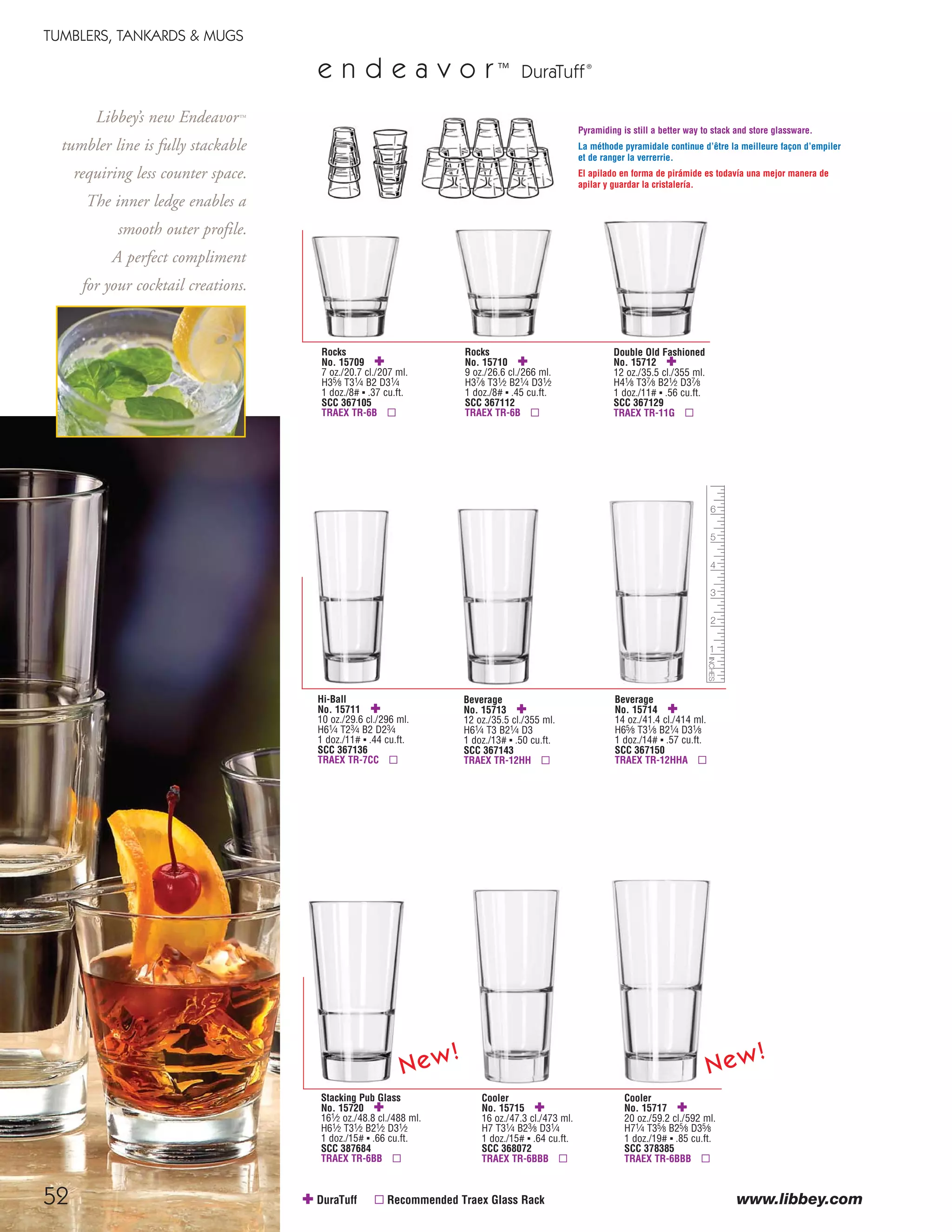 52
TUMBLERS, TANKARDS & MUGS
www.libbey.com✚ DuraTuff ▫ Recommended Traex Glass Rack
e n d e a v o r™
DuraTuff®
Hi-Ball
No. 15711 ✚
10 oz./29.6 cl./296 ml.
H61⁄4 T23⁄4 B2 D23⁄4
1 doz./11# ▪ .44 cu.ft.
SCC 367136
TRAEX TR-7CC ▫
Rocks
No. 15710 ✚
9 oz./26.6 cl./266 ml.
H37⁄8 T31⁄2 B21⁄4 D31⁄2
1 doz./8# ▪ .45 cu.ft.
SCC 367112
TRAEX TR-6B ▫
Rocks
No. 15709 ✚
7 oz./20.7 cl./207 ml.
H35⁄8 T31⁄4 B2 D31⁄4
1 doz./8# ▪ .37 cu.ft.
SCC 367105
TRAEX TR-6B ▫
Beverage
No. 15713 ✚
12 oz./35.5 cl./355 ml.
H61⁄4 T3 B21⁄4 D3
1 doz./13# ▪ .50 cu.ft.
SCC 367143
TRAEX TR-12HH ▫
Double Old Fashioned
No. 15712 ✚
12 oz./35.5 cl./355 ml.
H41⁄8 T37⁄8 B21⁄2 D37⁄8
1 doz./11# ▪ .56 cu.ft.
SCC 367129
TRAEX TR-11G ▫
Beverage
No. 15714 ✚
14 oz./41.4 cl./414 ml.
H65⁄8 T31⁄8 B21⁄4 D31⁄8
1 doz./14# ▪ .57 cu.ft.
SCC 367150
TRAEX TR-12HHA ▫
Cooler
No. 15715 ✚
16 oz./47.3 cl./473 ml.
H7 T31⁄4 B23⁄8 D31⁄4
1 doz./15# ▪ .64 cu.ft.
SCC 368072
TRAEX TR-6BBB ▫
Pyramiding is still a better way to stack and store glassware.
La méthode pyramidale continue d’être la meilleure façon d’empiler
et de ranger la verrerrie.
El apilado en forma de pirámide es todavía una mejor manera de
apilar y guardar la cristalería.
Cooler
No. 15717 ✚
20 oz./59.2 cl./592 ml.
H71⁄4 T35⁄8 B25⁄8 D35⁄8
1 doz./19# ▪ .85 cu.ft.
SCC 378385
TRAEX TR-6BBB ▫
Stacking Pub Glass
No. 15720 ✚
161⁄2 oz./48.8 cl./488 ml.
H61⁄2 T31⁄2 B21⁄2 D31⁄2
1 doz./15# ▪ .66 cu.ft.
SCC 387684
TRAEX TR-6BB ▫
Libbey’s new Endeavor™
tumbler line is fully stackable
requiring less counter space.
The inner ledge enables a
smooth outer profile.
A perfect compliment
for your cocktail creations.
New!
New!
08FScat_50-75_TumbMugs-A_cen 11/6/08 8:08 AM Page 52
 