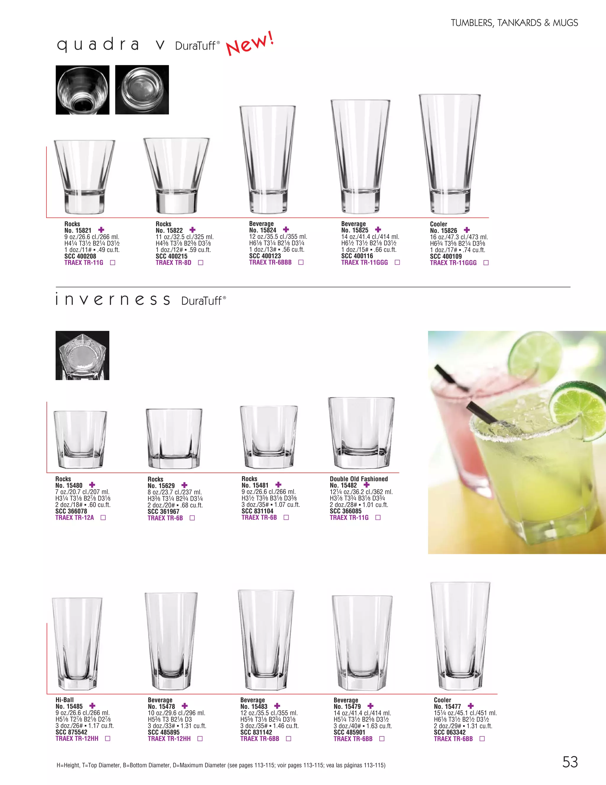 53H=Height, T=Top Diameter, B=Bottom Diameter, D=Maximum Diameter (see pages 113-115; voir pages 113-115; vea las páginas 113-115)
Rocks
No. 15480 ✚
7 oz./20.7 cl./207 ml.
H31⁄4 T31⁄8 B27⁄8 D31⁄8
2 doz./18# ▪ .60 cu.ft.
SCC 366078
TRAEX TR-12A ▫
Rocks
No. 15481 ✚
9 oz./26.6 cl./266 ml.
H31⁄2 T33⁄8 B31⁄8 D33⁄8
3 doz./35# ▪ 1.07 cu.ft.
SCC 831104
TRAEX TR-6B ▫
Double Old Fashioned
No. 15482 ✚
121⁄4 oz./36.2 cl./362 ml.
H37⁄8 T33⁄4 B31⁄8 D33⁄4
2 doz./28# ▪ 1.01 cu.ft.
SCC 366085
TRAEX TR-11G ▫
i n v e r n e s s DuraTuff®
Hi-Ball
No. 15485 ✚
9 oz./26.6 cl./266 ml.
H51⁄8 T27⁄8 B21⁄8 D27⁄8
3 doz./26# ▪ 1.17 cu.ft.
SCC 875542
TRAEX TR-12HH ▫
Beverage
No. 15478 ✚
10 oz./29.6 cl./296 ml.
H53⁄8 T3 B21⁄8 D3
3 doz./33# ▪ 1.31 cu.ft.
SCC 485895
TRAEX TR-12HH ▫
Beverage
No. 15483 ✚
12 oz./35.5 cl./355 ml.
H55⁄8 T31⁄8 B23⁄4 D31⁄8
3 doz./35# ▪ 1.46 cu.ft.
SCC 831142
TRAEX TR-6BB ▫
Beverage
No. 15479 ✚
14 oz./41.4 cl./414 ml.
H51⁄4 T31⁄2 B25⁄8 D31⁄2
3 doz./40# ▪ 1.63 cu.ft.
SCC 485901
TRAEX TR-6BB ▫
Cooler
No. 15477 ✚
151⁄4 oz./45.1 cl./451 ml.
H61⁄8 T31⁄2 B21⁄2 D31⁄2
2 doz./29# ▪ 1.31 cu.ft.
SCC 063342
TRAEX TR-6BB ▫
Rocks
No. 15629 ✚
8 oz./23.7 cl./237 ml.
H33⁄8 T31⁄4 B23⁄4 D31⁄4
2 doz./20# ▪ .68 cu.ft.
SCC 361967
TRAEX TR-6B ▫
TUMBLERS, TANKARDS & MUGS
q u a d r a v DuraTuff®
Rocks
No. 15822 ✚
11 oz./32.5 cl./325 ml.
H43⁄8 T37⁄8 B23⁄8 D37⁄8
1 doz./12# ▪ .59 cu.ft.
SCC 400215
TRAEX TR-8D ▫
Rocks
No. 15821 ✚
9 oz./26.6 cl./266 ml.
H41⁄4 T31⁄2 B21⁄4 D31⁄2
1 doz./11# ▪ .49 cu.ft.
SCC 400208
TRAEX TR-11G ▫
Beverage
No. 15824 ✚
12 oz./35.5 cl./355 ml.
H61⁄8 T31⁄4 B21⁄8 D31⁄4
1 doz./13# ▪ .56 cu.ft.
SCC 400123
TRAEX TR-6BBB ▫
Beverage
No. 15825 ✚
14 oz./41.4 cl./414 ml.
H61⁄2 T31⁄2 B21⁄8 D31⁄2
1 doz./15# ▪ .66 cu.ft.
SCC 400116
TRAEX TR-11GGG ▫
Cooler
No. 15826 ✚
16 oz./47.3 cl./473 ml.
H63⁄4 T35⁄8 B21⁄4 D35⁄8
1 doz./17# ▪ .74 cu.ft.
SCC 400109
TRAEX TR-11GGG ▫
New!
08FScat_50-75_TumbMugs-A_cen 11/6/08 8:08 AM Page 53
 