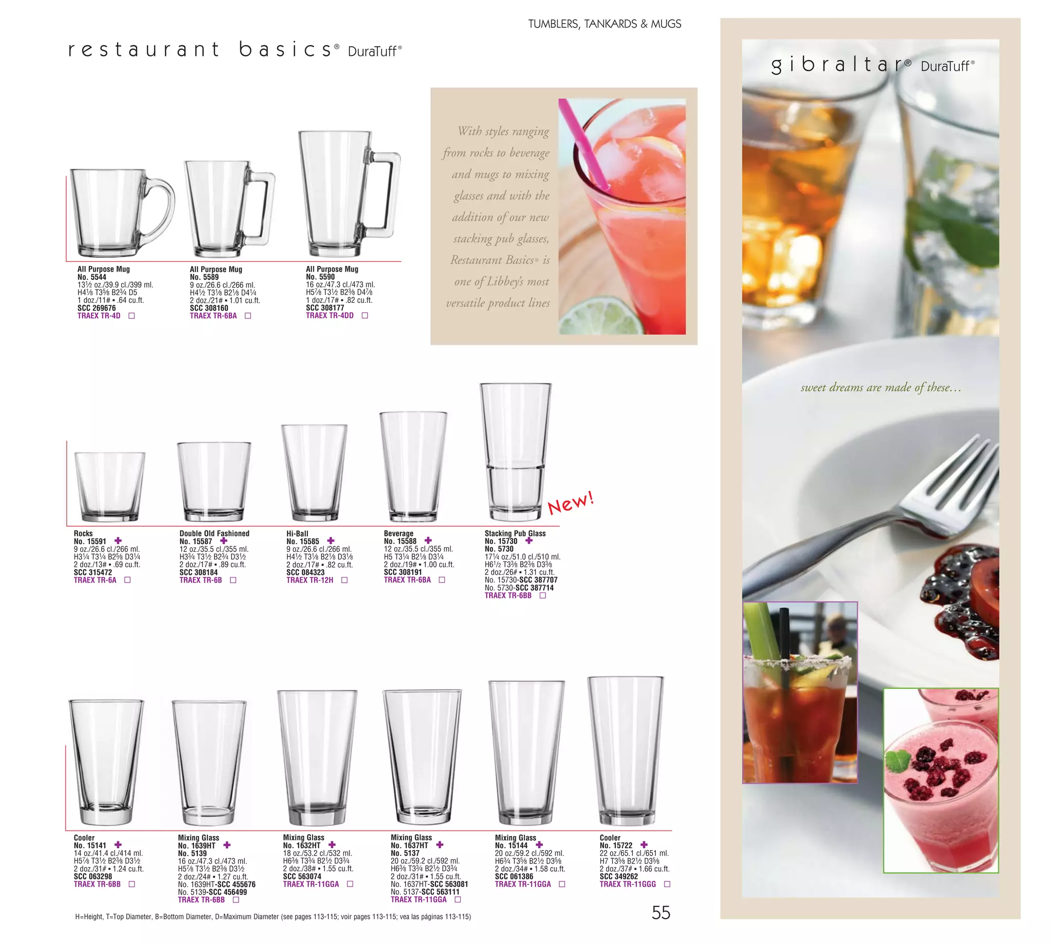g i b r a l t a r®
DuraTuff®
sweet dreams are made of these…
55
TUMBLERS, TANKARDS & MUGS
H=Height, T=Top Diameter, B=Bottom Diameter, D=Maximum Diameter (see pages 113-115; voir pages 113-115; vea las páginas 113-115)
Stacking Pub Glass
No. 15730 ✚
No. 5730
171⁄4 oz./51.0 cl./510 ml.
H61/2 T33⁄8 B23⁄8 D33⁄8
2 doz./26# ▪ 1.31 cu.ft.
No. 15730-SCC 387707
No. 5730-SCC 387714
TRAEX TR-6BB ▫
r e s t a u r a n t b a s i c s®
DuraTuff®
Mixing Glass
No. 1639HT ✚
No. 5139
16 oz./47.3 cl./473 ml.
H57⁄8 T31⁄2 B23⁄8 D31⁄2
2 doz./24# ▪ 1.27 cu.ft.
No. 1639HT-SCC 455676
No. 5139-SCC 456499
TRAEX TR-6BB ▫
Cooler
No. 15141 ✚
14 oz./41.4 cl./414 ml.
H57⁄8 T31⁄2 B23⁄8 D31⁄2
2 doz./31# ▪ 1.24 cu.ft.
SCC 063298
TRAEX TR-6BB ▫
Mixing Glass
No. 1637HT ✚
No. 5137
20 oz./59.2 cl./592 ml.
H63⁄8 T33⁄4 B21⁄2 D33⁄4
2 doz./31# ▪ 1.55 cu.ft.
No. 1637HT-SCC 563081
No. 5137-SCC 563111
TRAEX TR-11GGA ▫
Mixing Glass
No. 15144 ✚
20 oz./59.2 cl./592 ml.
H63⁄4 T35⁄8 B21⁄2 D35⁄8
2 doz./34# ▪ 1.58 cu.ft.
SCC 061386
TRAEX TR-11GGA ▫
Mixing Glass
No. 1632HT ✚
18 oz./53.2 cl./532 ml.
H63⁄8 T33⁄4 B21⁄2 D33⁄4
2 doz./38# ▪ 1.55 cu.ft.
SCC 563074
TRAEX TR-11GGA ▫
All Purpose Mug
No. 5589
9 oz./26.6 cl./266 ml.
H41⁄2 T31⁄8 B21⁄8 D41⁄4
2 doz./21# ▪ 1.01 cu.ft.
SCC 308160
TRAEX TR-6BA ▫
Hi-Ball
No. 15585 ✚
9 oz./26.6 cl./266 ml.
H41⁄2 T31⁄8 B21⁄8 D31⁄8
2 doz./17# ▪ .82 cu.ft.
SCC 084323
TRAEX TR-12H ▫
Beverage
No. 15588 ✚
12 oz./35.5 cl./355 ml.
H5 T31⁄4 B21⁄8 D31⁄4
2 doz./19# ▪ 1.00 cu.ft.
SCC 308191
TRAEX TR-6BA ▫
Double Old Fashioned
No. 15587 ✚
12 oz./35.5 cl./355 ml.
H33⁄4 T31⁄2 B23⁄4 D31⁄2
2 doz./17# ▪ .89 cu.ft.
SCC 308184
TRAEX TR-6B ▫
Rocks
No. 15591 ✚
9 oz./26.6 cl./266 ml.
H31⁄4 T31⁄4 B25⁄8 D31⁄4
2 doz./13# ▪ .69 cu.ft.
SCC 315472
TRAEX TR-6A ▫
All Purpose Mug
No. 5544
131⁄2 oz./39.9 cl./399 ml.
H41⁄8 T35⁄8 B23⁄4 D5
1 doz./11# ▪ .64 cu.ft.
SCC 269676
TRAEX TR-4D ▫
Cooler
No. 15722 ✚
22 oz./65.1 cl./651 ml.
H7 T35⁄8 B21⁄2 D35⁄8
2 doz./37# ▪ 1.66 cu.ft.
SCC 349262
TRAEX TR-11GGG ▫
With styles ranging
from rocks to beverage
and mugs to mixing
glasses and with the
addition of our new
stacking pub glasses,
Restaurant Basics® is
one of Libbey’s most
versatile product lines
66
TUMBLERS, TANKARDS & MUGS
www.libbey.com
Beverage
No. 917CD †
11 oz./32.5 cl./325 ml.
H31⁄2 T31⁄4 B31⁄8 D31⁄4
3 doz./26# ▪ 1.06 cu.ft.
SCC 756513
TRAEX TR-6B ▫
† Finedge • Safedge Rim Guarantee ▫ Recommended Traex Glass Rack
Beverage
No. 9171CD †
11 oz./32.5 cl./325 ml.
H31⁄2 T31⁄4 B31⁄8 D31⁄4
3 doz./26# ▪ 1.05 cu.ft.
SCC 087051
TRAEX TR-6B ▫
Votive
No. 1965
43⁄4 oz./14.1 cl./141 ml.
H21⁄2 T21⁄8 B13⁄8 D25⁄8
3 doz./7# ▪ .47 cu.ft.
SCC 843210
TRAEX TR-13MA ▫
Rocks
No. 1966CD †
51⁄4 oz./15.5 cl./155 ml.
H23⁄8 T25⁄8 B11⁄4 D27⁄8
4 doz./13# ▪ .77 cu.ft.
SCC 783779
TRAEX TR-7 ▫
Rocks
No. 1968CD †
81⁄4 oz./24.4 cl./244 ml.
H23⁄4 T27⁄8 B11⁄2 D31⁄4
4 doz./17# ▪ 1.11 cu.ft.
SCC 783793
TRAEX TR-6 ▫
Rocks
No. 916CD †
8 oz./23.7 cl./237 ml.
H31⁄4 T3 B27⁄8 D3
3 doz./21# ▪ .81 cu.ft.
SCC 776634
TRAEX TR-12A ▫
Double Old Fashioned
No. 918CD †
131⁄2 oz./39.9 cl./399 ml.
H41⁄4 T33⁄8 B31⁄8 D33⁄8
3 doz./28# ▪ 1.24 cu.ft.
SCC 755691
TRAEX TR-6B ▫
Double Old Fashioned
No. 816CD †
15 oz./44.4 cl./444 ml.
H43⁄8 T35⁄8 B23⁄4 D35⁄8
3 doz./28# ▪ 1.59 cu.ft.
SCC 758159
TRAEX TR-11G ▫
Beverage
No. 814CD †
121⁄2 oz./37.0 cl./370 ml.
H55⁄8 T27⁄8 B21⁄2 D27⁄8
3 doz./24# ▪ 1.21 cu.ft.
SCC 883370
TRAEX TR-7CC ▫
Cooler
No. 817CD †
15 oz./44.4 cl./444 ml.
H61⁄4 T3 B21⁄2 D3
3 doz./27# ▪ 1.45 cu.ft.
SCC 758777
TRAEX TR-7CC ▫
r o u n d o n e s Finedge®
h e a v y b a s e Finedge®
p r e s i d e n t i a l Finedge®
New!
All Purpose Mug
No. 5590
16 oz./47.3 cl./473 ml.
H57⁄8 T31⁄2 B23⁄8 D47⁄8
1 doz./17# ▪ .82 cu.ft.
SCC 308177
TRAEX TR-4DD ▫
08_6pgGibraltar_55-66_cen 11/6/08 8:56 AM Page 1
 