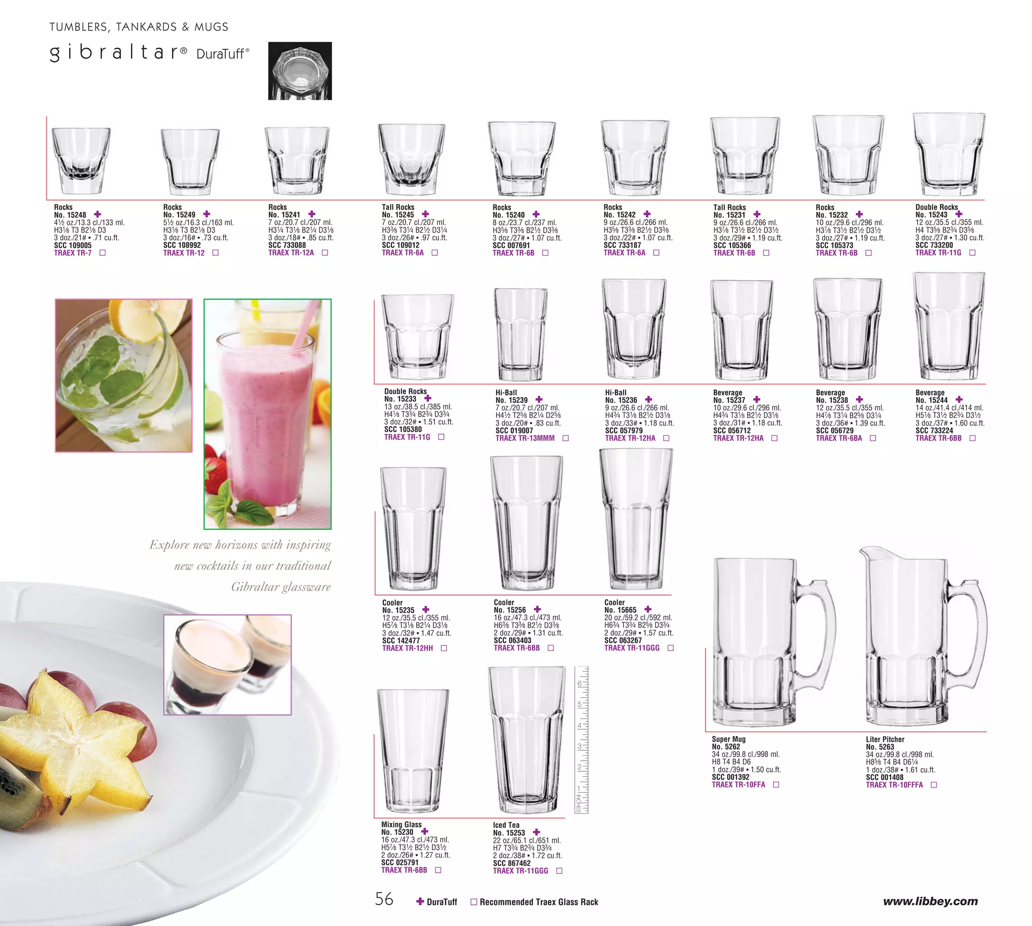 56 www.libbey.com
Double Rocks
No. 15233 ✚
13 oz./38.5 cl./385 ml.
H41⁄8 T33⁄4 B23⁄4 D33⁄4
3 doz./32# ▪ 1.51 cu.ft.
SCC 105380
TRAEX TR-11G ▫
Rocks
No. 15248 ✚
41⁄2 oz./13.3 cl./133 ml.
H31⁄8 T3 B21⁄8 D3
3 doz./21# ▪ .71 cu.ft.
SCC 109005
TRAEX TR-7 ▫
Rocks
No. 15249 ✚
51⁄2 oz./16.3 cl./163 ml.
H31⁄8 T3 B21⁄8 D3
3 doz./16# ▪ .73 cu.ft.
SCC 108992
TRAEX TR-12 ▫
Rocks
No. 15241 ✚
7 oz./20.7 cl./207 ml.
H31⁄4 T31⁄8 B21⁄4 D31⁄8
3 doz./18# ▪ .85 cu.ft.
SCC 733088
TRAEX TR-12A ▫
Tall Rocks
No. 15245 ✚
7 oz./20.7 cl./207 ml.
H33⁄8 T31⁄4 B21⁄2 D31⁄4
3 doz./26# ▪ .97 cu.ft.
SCC 109012
TRAEX TR-6A ▫
Rocks
No. 15240 ✚
8 oz./23.7 cl./237 ml.
H35⁄8 T33⁄8 B21⁄2 D33⁄8
3 doz./27# ▪ 1.07 cu.ft.
SCC 007691
TRAEX TR-6B ▫
Rocks
No. 15242 ✚
9 oz./26.6 cl./266 ml.
H35⁄8 T33⁄8 B21⁄2 D33⁄8
3 doz./22# ▪ 1.07 cu.ft.
SCC 733187
TRAEX TR-6A ▫
Tall Rocks
No. 15231 ✚
9 oz./26.6 cl./266 ml.
H37⁄8 T31⁄2 B21⁄2 D31⁄2
3 doz./29# ▪ 1.19 cu.ft.
SCC 105366
TRAEX TR-6B ▫
Rocks
No. 15232 ✚
10 oz./29.6 cl./296 ml.
H37⁄8 T31⁄2 B21⁄2 D31⁄2
3 doz./27# ▪ 1.19 cu.ft.
SCC 105373
TRAEX TR-6B ▫
Double Rocks
No. 15243 ✚
12 oz./35.5 cl./355 ml.
H4 T35⁄8 B23⁄4 D35⁄8
3 doz./27# ▪ 1.30 cu.ft.
SCC 733200
TRAEX TR-11G ▫
Hi-Ball
No. 15239 ✚
7 oz./20.7 cl./207 ml.
H41⁄2 T25⁄8 B21⁄4 D25⁄8
3 doz./20# ▪ .83 cu.ft.
SCC 019007
TRAEX TR-13MMM ▫
Hi-Ball
No. 15236 ✚
9 oz./26.6 cl./266 ml.
H43⁄4 T31⁄8 B21⁄2 D31⁄8
3 doz./33# ▪ 1.18 cu.ft.
SCC 057979
TRAEX TR-12HA ▫
Beverage
No. 15237 ✚
10 oz./29.6 cl./296 ml.
H43⁄4 T31⁄8 B21⁄2 D31⁄8
3 doz./31# ▪ 1.18 cu.ft.
SCC 056712
TRAEX TR-12HA ▫
Beverage
No. 15238 ✚
12 oz./35.5 cl./355 ml.
H47⁄8 T31⁄4 B25⁄8 D31⁄4
3 doz./36# ▪ 1.39 cu.ft.
SCC 056729
TRAEX TR-6BA ▫
✚ DuraTuff ▫ Recommended Traex Glass Rack
Cooler
No. 15235 ✚
12 oz./35.5 cl./355 ml.
H57⁄8 T31⁄8 B21⁄4 D31⁄8
3 doz./32# ▪ 1.47 cu.ft.
SCC 142477
TRAEX TR-12HH ▫
Cooler
No. 15256 ✚
16 oz./47.3 cl./473 ml.
H63⁄8 T33⁄8 B21⁄2 D33⁄8
2 doz./29# ▪ 1.31 cu.ft.
SCC 063403
TRAEX TR-6BB ▫
Iced Tea
No. 15253 ✚
22 oz./65.1 cl./651 ml.
H7 T33⁄4 B23⁄4 D33⁄4
2 doz./38# ▪ 1.72 cu.ft.
SCC 867462
TRAEX TR-11GGG ▫
Cooler
No. 15665 ✚
20 oz./59.2 cl./592 ml.
H63⁄4 T33⁄4 B25⁄8 D33⁄4
2 doz./29# ▪ 1.57 cu.ft.
SCC 063267
TRAEX TR-11GGG ▫
Mixing Glass
No. 15230 ✚
16 oz./47.3 cl./473 ml.
H57⁄8 T31⁄2 B21⁄2 D31⁄2
2 doz./26# ▪ 1.27 cu.ft.
SCC 025791
TRAEX TR-6BB ▫
Explore new horizons with inspiring
new cocktails in our traditional
Gibraltar glassware
TUMBLERS, TANKARDS & MUGS
g i b r a l t a r®
DuraTuff®
Cooler
No. 1767790
163⁄4 oz./49.5 cl./495 ml.
H6 T3 B3 D3
1 doz./10# ▪ .47 cu.ft.
SCC 024862
TRAEX TR-6BB ▫
65
TUMBLERS, TANKARDS & MUGS
H=Height, T=Top Diameter, B=Bottom Diameter, D=Maximum Diameter (see pages 113-115; voir pages 113-115; vea las páginas 113-115)
Old Fashioned
No. 1767580
8 oz./23.7 cl./237 ml.
H31⁄4 T31⁄8 B3 D31⁄8
1 doz./8# ▪ .27 cu.ft.
SCC 024848
TRAEX TR-12A ▫
Double Old Fashioned
No. 1767591
113⁄4 oz./34.7 cl./347 ml.
H4 T33⁄8 B33⁄8 D33⁄8
1 doz./11# ▪ .41 cu.ft.
SCC 024855
TRAEX TR-6B ▫
Beverage
No. 9550715
10 oz./29.6 cl./296 ml.
H43⁄4 T25⁄8 B25⁄8 D25⁄8
1 doz./10# ▪ .29 cu.ft.
SCC 95507158
TRAEX TR-7C ▫
Beverage
No. 9860594
13 oz./38.8 cl./388 ml.
H51⁄2 T3 B3 D3
1 doz./10# ▪ .41 cu.ft.
SCC 95525848
TRAEX TR-6BB ▫
Side Water
No. 249 •
5 oz./14.8 cl./148 ml.
H4 T21⁄8 B21⁄8 D21⁄4
6 doz./29# ▪ 1.11 cu.ft.
SCC 009398
TRAEX TR-9E ▫
Seltzer
No. 251 •
6 oz./17.7 cl./177 ml.
H41⁄8 T21⁄4 B21⁄4 D23⁄8
6 doz./29# ▪ 1.28 cu.ft.
SCC 009435
TRAEX TR-9E ▫
Old Fashioned
No. 227 •
71⁄4 oz./21.4 cl./214 ml.
H31⁄4 T3 B21⁄2 D31⁄8
6 doz./32# ▪ 1.62 cu.ft.
SCC 184842
TRAEX TR-12A ▫
Split
No. 223 •
7 oz./20.7 cl./207 ml.
H45⁄8 T23⁄8 B21⁄4 D23⁄8
4 doz./22# ▪ 1.03 cu.ft.
SCC 363879
TRAEX TR-9E ▫
Hi-Ball
No. 232 •
8 oz./23.7 cl./237 ml.
H47⁄8 T23⁄8 B23⁄8 D21⁄2
4 doz./24# ▪ 1.14 cu.ft.
SCC 371553
TRAEX TR-13MMM ▫
Hi-Ball
No. 225 •
91⁄4 oz./27.4 cl./274 ml.
H5 T21⁄2 B21⁄2 D25⁄8
3 doz./22# ▪ .95 cu.ft.
SCC 063465
TRAEX TR-13MMM ▫
Collins
No. 226 •
11 oz./32.5 cl./325 ml.
H53⁄8 T25⁄8 B25⁄8 D23⁄4
3 doz./25# ▪ 1.12 cu.ft.
SCC 063304
TRAEX TR-7CC ▫
Collins
No. 259 •
121⁄4 oz./36.2 cl./362 ml.
H51⁄2 T25⁄8 B25⁄8 D27⁄8
3 doz./25# ▪ 1.17 cu.ft.
SCC 063137
TRAEX TR-7CC ▫
e s q u i r e
fromi m p r e s s i o n s
Impressions and Esquire...
two ever popular barware lines
from Libbey.
Beverage
No. 15244 ✚
14 oz./41.4 cl./414 ml.
H51⁄8 T31⁄2 B23⁄4 D31⁄2
3 doz./37# ▪ 1.60 cu.ft.
SCC 733224
TRAEX TR-6BB ▫
Super Mug
No. 5262
34 oz./99.8 cl./998 ml.
H8 T4 B4 D6
1 doz./39# ▪ 1.50 cu.ft.
SCC 001392
TRAEX TR-10FFA ▫
Liter Pitcher
No. 5263
34 oz./99.8 cl./998 ml.
H85⁄8 T4 B4 D61⁄4
1 doz./38# ▪ 1.61 cu.ft.
SCC 001408
TRAEX TR-10FFFA ▫
08_6pgGibraltar_56-65_cen 11/6/08 8:58 AM Page 1
 