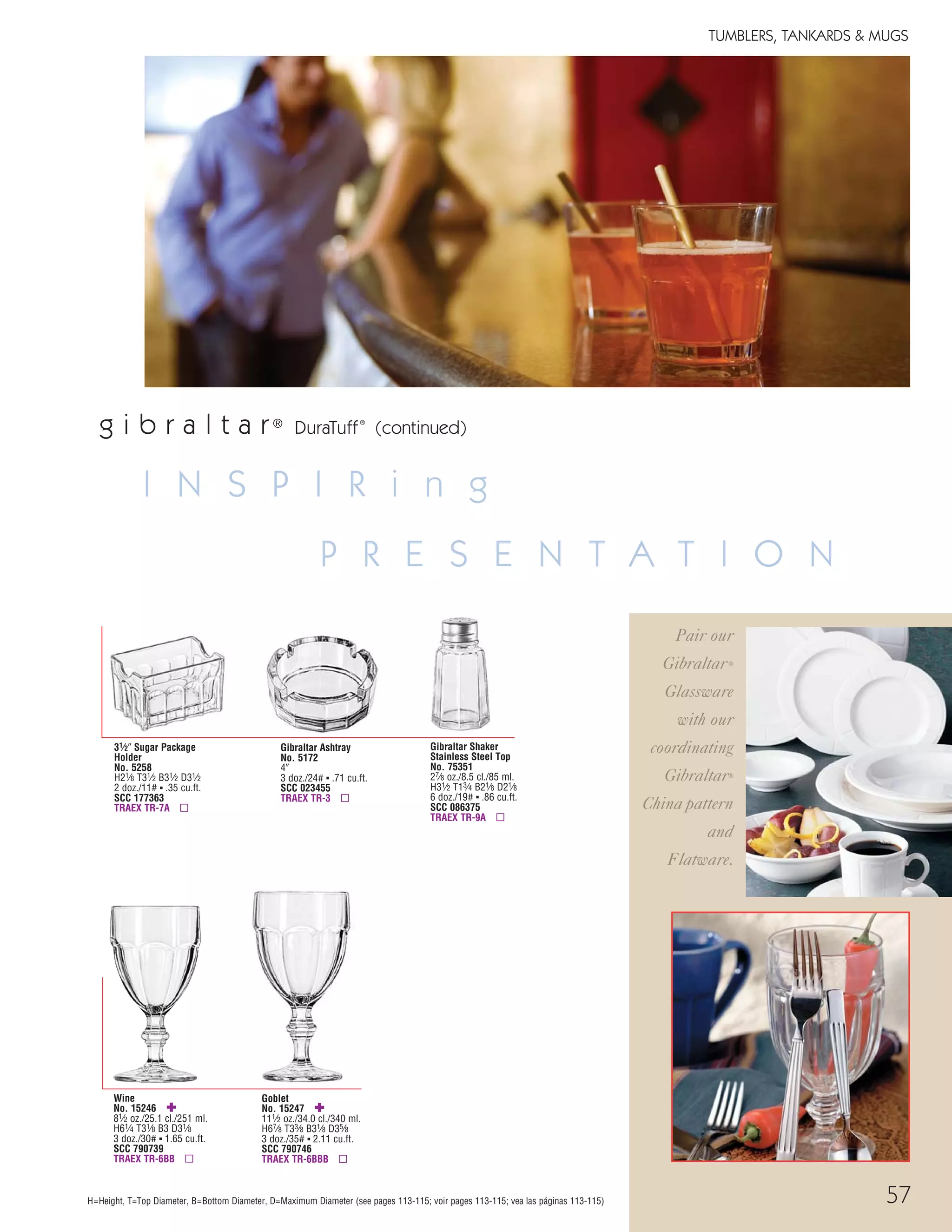 57
Wine
No. 15246 ✚
81⁄2 oz./25.1 cl./251 ml.
H61⁄4 T31⁄8 B3 D31⁄8
3 doz./30# ▪ 1.65 cu.ft.
SCC 790739
TRAEX TR-6BB ▫
Goblet
No. 15247 ✚
111⁄2 oz./34.0 cl./340 ml.
H67⁄8 T33⁄8 B31⁄8 D35⁄8
3 doz./35# ▪ 2.11 cu.ft.
SCC 790746
TRAEX TR-6BBB ▫
Gibraltar Ashtray
No. 5172
4"
3 doz./24# ▪ .71 cu.ft.
SCC 023455
TRAEX TR-3 ▫
31⁄2" Sugar Package
Holder
No. 5258
H21⁄8 T31⁄2 B31⁄2 D31⁄2
2 doz./11# ▪ .35 cu.ft.
SCC 177363
TRAEX TR-7A ▫
Gibraltar Shaker
Stainless Steel Top
No. 75351
27⁄8 oz./8.5 cl./85 ml.
H31⁄2 T13⁄4 B21⁄8 D21⁄8
6 doz./19# ▪ .86 cu.ft.
SCC 086375
TRAEX TR-9A ▫
g i b r a l t a r®
DuraTuff®
(continued)
H=Height, T=Top Diameter, B=Bottom Diameter, D=Maximum Diameter (see pages 113-115; voir pages 113-115; vea las páginas 113-115)
I N S P I R i n g
P R E S E N T A T I O N
Pair our
Gibraltar®
Glassware
with our
coordinating
Gibraltar®
China pattern
and
Flatware.
TUMBLERS, TANKARDS & MUGS
08FScat_50-75_TumbMugs-A_cen 11/6/08 8:10 AM Page 57
 