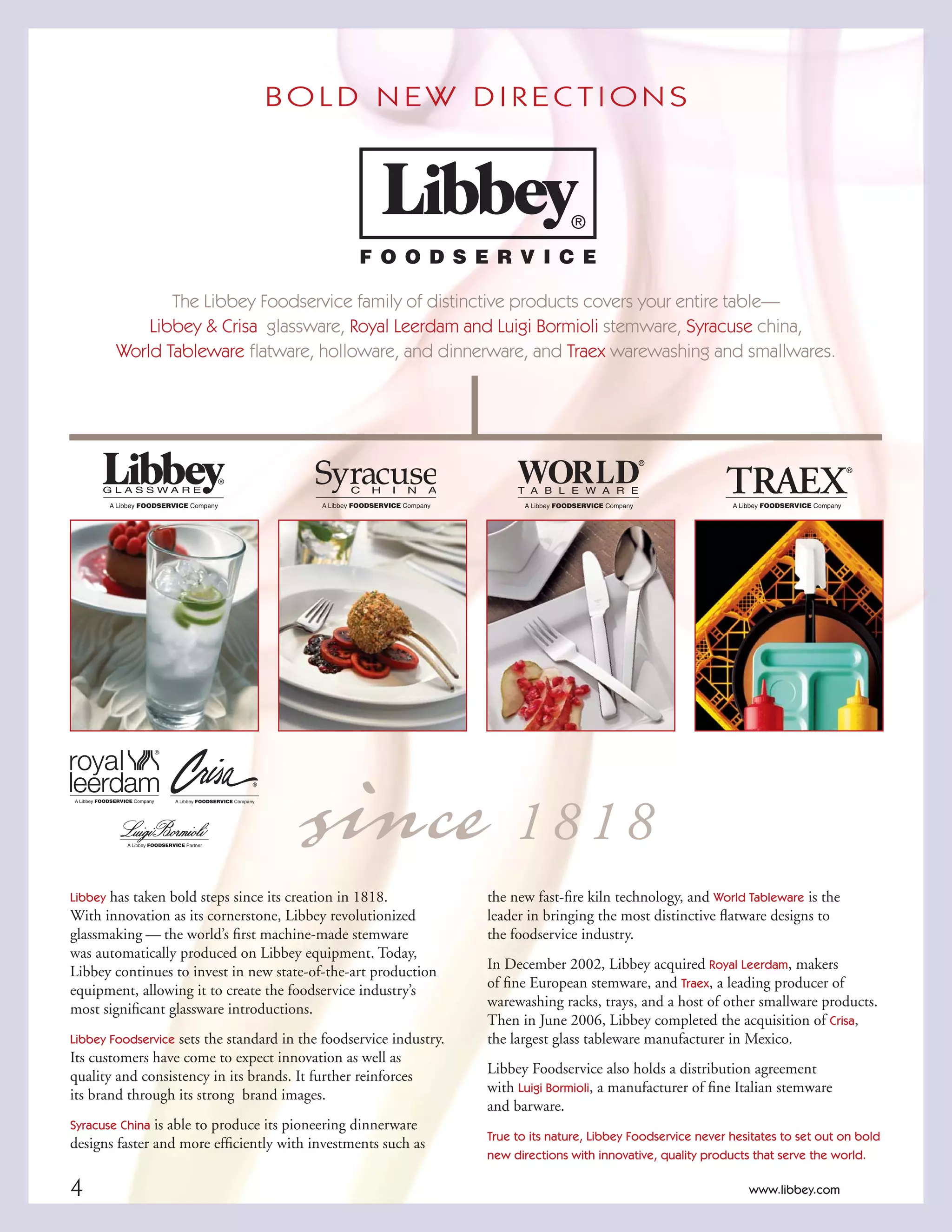 1www.libbey.com 1www.libbey.com
since1 8 1 8
B O L D N E W D I R E C T I O N S
The Libbey Foodservice family of distinctive products covers your entire table—
Libbey & Crisa glassware, Royal Leerdam and Luigi Bormioli stemware, Syracuse china,
World Tableware ﬂatware, holloware, and dinnerware, and Traex warewashing and smallwares.
Libbey has taken bold steps since its creation in 1818.
With innovation as its cornerstone, Libbey revolutionized
glassmaking — the world’s ﬁrst machine-made stemware
was automatically produced on Libbey equipment. Today,
Libbey continues to invest in new state-of-the-art production
equipment, allowing it to create the foodservice industry’s
most signiﬁcant glassware introductions.
Libbey Foodservice sets the standard in the foodservice industry.
Its customers have come to expect innovation as well as
quality and consistency in its brands. It further reinforces
its brand through its strong brand images.
Syracuse China is able to produce its pioneering dinnerware
designs faster and more efﬁciently with investments such as
the new fast-ﬁre kiln technology, and World Tableware is the
leader in bringing the most distinctive ﬂatware designs to
the foodservice industry.
In December 2002, Libbey acquired Royal Leerdam, makers
of ﬁne European stemware, and Traex, a leading producer of
warewashing racks, trays, and a host of other smallware products.
Then in June 2006, Libbey completed the acquisition of Crisa,
the largest glass tableware manufacturer in Mexico.
Libbey Foodservice also holds a distribution agreement
with Luigi Bormioli, a manufacturer of ﬁne Italian stemware
and barware.
True to its nature, Libbey Foodservice never hesitates to set out on bold
new directions with innovative, quality products that serve the world.
4 www.libbey.com
 