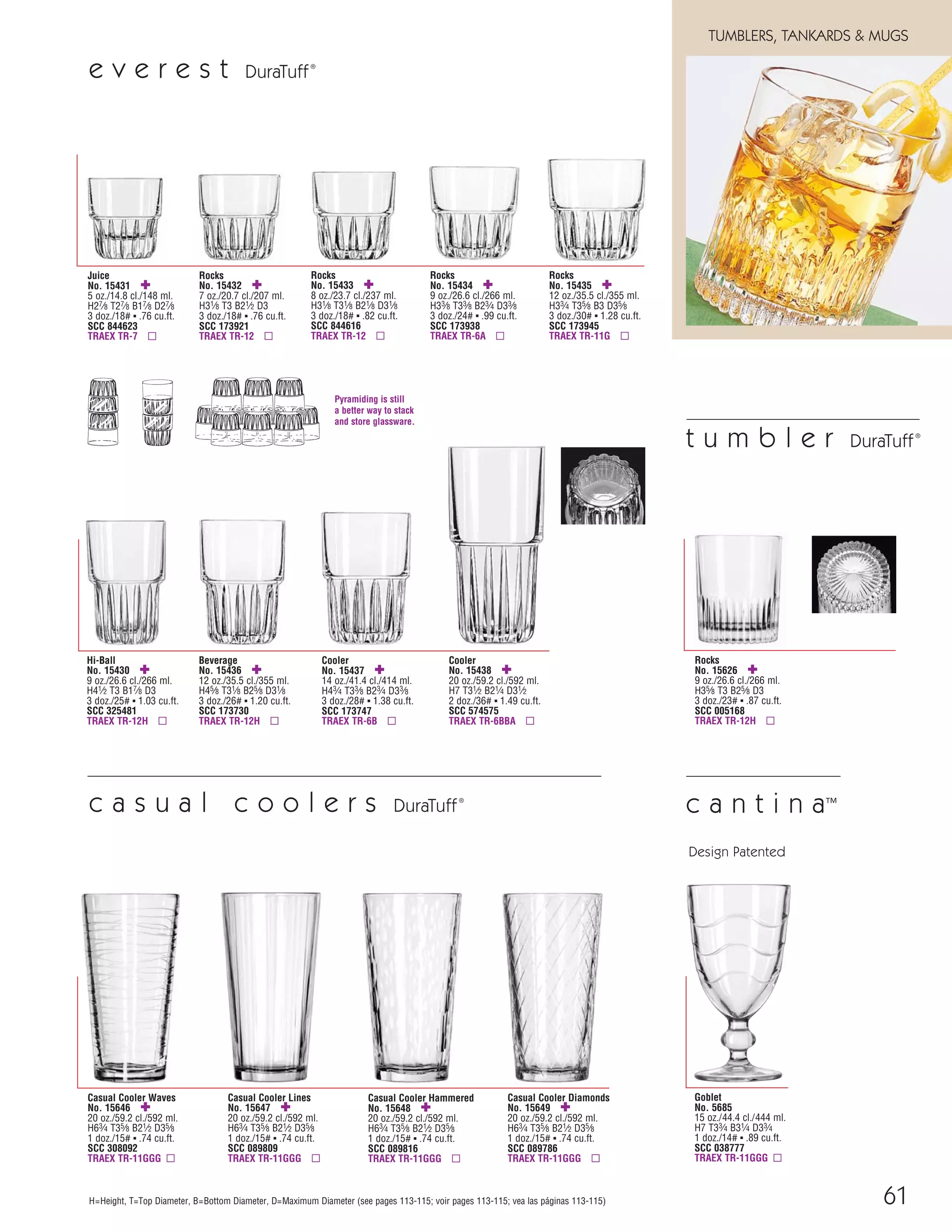 61
TUMBLERS, TANKARDS & MUGS
H=Height, T=Top Diameter, B=Bottom Diameter, D=Maximum Diameter (see pages 113-115; voir pages 113-115; vea las páginas 113-115)
e v e r e s t DuraTuff®
Rocks
No. 15435 ✚
12 oz./35.5 cl./355 ml.
H33⁄4 T35⁄8 B3 D35⁄8
3 doz./30# ▪ 1.28 cu.ft.
SCC 173945
TRAEX TR-11G ▫
Juice
No. 15431 ✚
5 oz./14.8 cl./148 ml.
H27⁄8 T27⁄8 B17⁄8 D27⁄8
3 doz./18# ▪ .76 cu.ft.
SCC 844623
TRAEX TR-7 ▫
Rocks
No. 15432 ✚
7 oz./20.7 cl./207 ml.
H31⁄8 T3 B21⁄2 D3
3 doz./18# ▪ .76 cu.ft.
SCC 173921
TRAEX TR-12 ▫
Rocks
No. 15433 ✚
8 oz./23.7 cl./237 ml.
H31⁄8 T31⁄8 B21⁄8 D31⁄8
3 doz./18# ▪ .82 cu.ft.
SCC 844616
TRAEX TR-12 ▫
Rocks
No. 15434 ✚
9 oz./26.6 cl./266 ml.
H33⁄8 T33⁄8 B23⁄4 D33⁄8
3 doz./24# ▪ .99 cu.ft.
SCC 173938
TRAEX TR-6A ▫
Hi-Ball
No. 15430 ✚
9 oz./26.6 cl./266 ml.
H41⁄2 T3 B17⁄8 D3
3 doz./25# ▪ 1.03 cu.ft.
SCC 325481
TRAEX TR-12H ▫
Beverage
No. 15436 ✚
12 oz./35.5 cl./355 ml.
H45⁄8 T31⁄8 B25⁄8 D31⁄8
3 doz./26# ▪ 1.20 cu.ft.
SCC 173730
TRAEX TR-12H ▫
Cooler
No. 15437 ✚
14 oz./41.4 cl./414 ml.
H43⁄4 T33⁄8 B23⁄4 D33⁄8
3 doz./28# ▪ 1.38 cu.ft.
SCC 173747
TRAEX TR-6B ▫
Cooler
No. 15438 ✚
20 oz./59.2 cl./592 ml.
H7 T31⁄2 B21⁄4 D31⁄2
2 doz./36# ▪ 1.49 cu.ft.
SCC 574575
TRAEX TR-6BBA ▫
Pyramiding is still
a better way to stack
and store glassware.
Casual Cooler Lines
No. 15647 ✚
20 oz./59.2 cl./592 ml.
H63⁄4 T35⁄8 B21⁄2 D35⁄8
1 doz./15# ▪ .74 cu.ft.
SCC 089809
TRAEX TR-11GGG ▫
Casual Cooler Diamonds
No. 15649 ✚
20 oz./59.2 cl./592 ml.
H63⁄4 T35⁄8 B21⁄2 D35⁄8
1 doz./15# ▪ .74 cu.ft.
SCC 089786
TRAEX TR-11GGG ▫
Casual Cooler Hammered
No. 15648 ✚
20 oz./59.2 cl./592 ml.
H63⁄4 T35⁄8 B21⁄2 D35⁄8
1 doz./15# ▪ .74 cu.ft.
SCC 089816
TRAEX TR-11GGG ▫
Casual Cooler Waves
No. 15646 ✚
20 oz./59.2 cl./592 ml.
H63⁄4 T35⁄8 B21⁄2 D35⁄8
1 doz./15# ▪ .74 cu.ft.
SCC 308092
TRAEX TR-11GGG ▫
c a s u a l c o o l e r s DuraTuff®
Goblet
No. 5685
15 oz./44.4 cl./444 ml.
H7 T33⁄4 B31⁄4 D33⁄4
1 doz./14# ▪ .89 cu.ft.
SCC 038777
TRAEX TR-11GGG ▫
c a n t i n a™
Design Patented
Rocks
No. 15626 ✚
9 oz./26.6 cl./266 ml.
H35⁄8 T3 B25⁄8 D3
3 doz./23# ▪ .87 cu.ft.
SCC 005168
TRAEX TR-12H ▫
t u m b l e r DuraTuff®
08FScat_50-75_TumbMugs-A_cen 11/6/08 8:12 AM Page 61
 