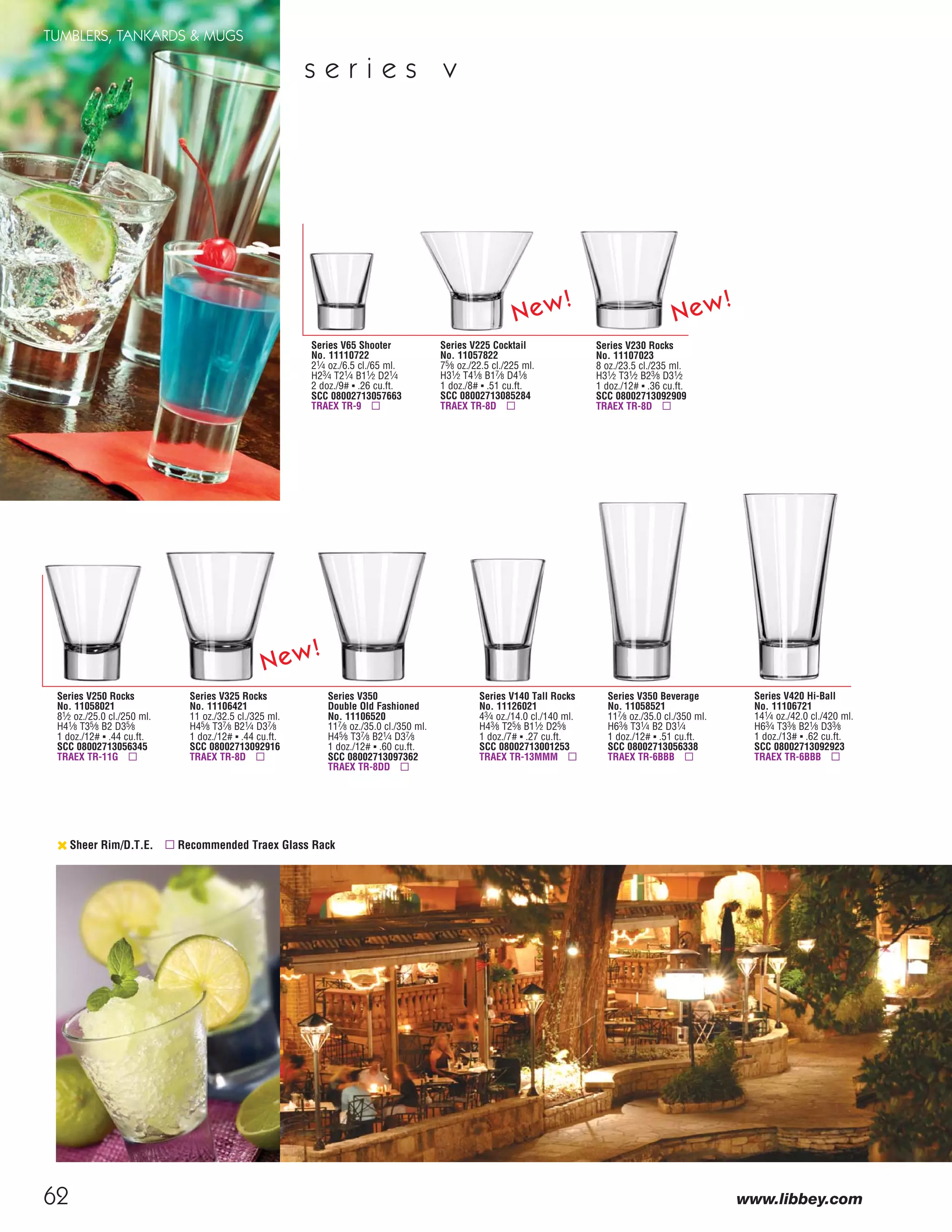 62
TUMBLERS, TANKARDS & MUGS
www.libbey.com
Series V250 Rocks
No. 11058021
81⁄2 oz./25.0 cl./250 ml.
H41⁄8 T35⁄8 B2 D35⁄8
1 doz./12# ▪ .44 cu.ft.
SCC 08002713056345
TRAEX TR-11G ▫
Series V230 Rocks
No. 11107023
8 oz./23.5 cl./235 ml.
H31⁄2 T31⁄2 B23⁄8 D31⁄2
1 doz./12# ▪ .36 cu.ft.
SCC 08002713092909
TRAEX TR-8D ▫
s e r i e s v
‹ Sheer Rim/D.T.E. ▫ Recommended Traex Glass Rack
Series V350
Double Old Fashioned
No. 11106520
117⁄8 oz./35.0 cl./350 ml.
H45⁄8 T37⁄8 B21⁄4 D37⁄8
1 doz./12# ▪ .60 cu.ft.
SCC 08002713097362
TRAEX TR-8DD ▫
Series V420 Hi-Ball
No. 11106721
141⁄4 oz./42.0 cl./420 ml.
H63⁄4 T33⁄8 B21⁄8 D33⁄8
1 doz./13# ▪ .62 cu.ft.
SCC 08002713092923
TRAEX TR-6BBB ▫
Series V350 Beverage
No. 11058521
117⁄8 oz./35.0 cl./350 ml.
H63⁄8 T31⁄4 B2 D31⁄4
1 doz./12# ▪ .51 cu.ft.
SCC 08002713056338
TRAEX TR-6BBB ▫
Series V65 Shooter
No. 11110722
21⁄4 oz./6.5 cl./65 ml.
H23⁄4 T21⁄4 B11⁄2 D21⁄4
2 doz./9# ▪ .26 cu.ft.
SCC 08002713057663
TRAEX TR-9 ▫
Series V140 Tall Rocks
No. 11126021
43⁄4 oz./14.0 cl./140 ml.
H43⁄8 T25⁄8 B11⁄2 D25⁄8
1 doz./7# ▪ .27 cu.ft.
SCC 08002713001253
TRAEX TR-13MMM ▫
Series V225 Cocktail
No. 11057822
75⁄8 oz./22.5 cl./225 ml.
H31⁄2 T41⁄8 B17⁄8 D41⁄8
1 doz./8# ▪ .51 cu.ft.
SCC 08002713085284
TRAEX TR-8D ▫
Series V325 Rocks
No. 11106421
11 oz./32.5 cl./325 ml.
H45⁄8 T37⁄8 B21⁄4 D37⁄8
1 doz./12# ▪ .44 cu.ft.
SCC 08002713092916
TRAEX TR-8D ▫
New!
New!
New!
08FScat_50-75_TumbMugs-A_cen 11/6/08 8:12 AM Page 62
 