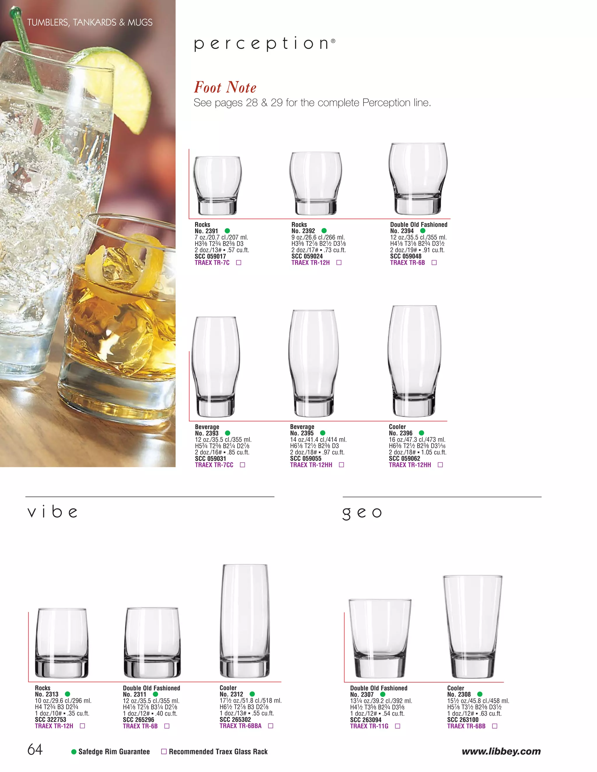 64
TUMBLERS, TANKARDS & MUGS
www.libbey.com• Safedge Rim Guarantee ▫ Recommended Traex Glass Rack
Beverage
No. 2395 •
14 oz./41.4 cl./414 ml.
H61⁄8 T21⁄2 B23⁄8 D3
2 doz./18# ▪ .97 cu.ft.
SCC 059055
TRAEX TR-12HH ▫
Rocks
No. 2392 •
9 oz./26.6 cl./266 ml.
H35⁄8 T27⁄8 B21⁄2 D31⁄8
2 doz./17# ▪ .73 cu.ft.
SCC 059024
TRAEX TR-12H ▫
Double Old Fashioned
No. 2394 •
12 oz./35.5 cl./355 ml.
H41⁄8 T31⁄8 B23⁄4 D31⁄2
2 doz./19# ▪ .91 cu.ft.
SCC 059048
TRAEX TR-6B ▫
Beverage
No. 2393 •
12 oz./35.5 cl./355 ml.
H53⁄4 T23⁄8 B21⁄4 D27⁄8
2 doz./16# ▪ .85 cu.ft.
SCC 059031
TRAEX TR-7CC ▫
Rocks
No. 2391 •
7 oz./20.7 cl./207 ml.
H33⁄8 T23⁄4 B23⁄8 D3
2 doz./13# ▪ .57 cu.ft.
SCC 059017
TRAEX TR-7C ▫
Cooler
No. 2396 •
16 oz./47.3 cl./473 ml.
H63⁄8 T21⁄2 B23⁄8 D31⁄16
2 doz./18# ▪ 1.05 cu.ft.
SCC 059062
TRAEX TR-12HH ▫
p e r c e p t i o n ®
Cooler
No. 2308 •
151⁄2 oz./45.8 cl./458 ml.
H57⁄8 T31⁄2 B23⁄8 D31⁄2
1 doz./12# ▪ .63 cu.ft.
SCC 263100
TRAEX TR-6BB ▫
Double Old Fashioned
No. 2307 •
131⁄4 oz./39.2 cl./392 ml.
H41⁄2 T35⁄8 B23⁄4 D35⁄8
1 doz./12# ▪ .54 cu.ft.
SCC 263094
TRAEX TR-11G ▫
Foot Note
See pages 28 & 29 for the complete Perception line.
Rocks
No. 2313 •
10 oz./29.6 cl./296 ml.
H4 T23⁄4 B3 D23⁄4
1 doz./10# ▪ .35 cu.ft.
SCC 322753
TRAEX TR-12H ▫
Cooler
No. 2312 •
171⁄2 oz./51.8 cl./518 ml.
H61⁄2 T27⁄8 B3 D27⁄8
1 doz./13# ▪ .55 cu.ft.
SCC 265302
TRAEX TR-6BBA ▫
Double Old Fashioned
No. 2311 •
12 oz./35.5 cl./355 ml.
H41⁄8 T27⁄8 B31⁄4 D27⁄8
1 doz./12# ▪ .40 cu.ft.
SCC 265296
TRAEX TR-6B ▫
v i b e g e o
08FScat_50-75_TumbMugs-A_cen 11/6/08 8:13 AM Page 64
 
