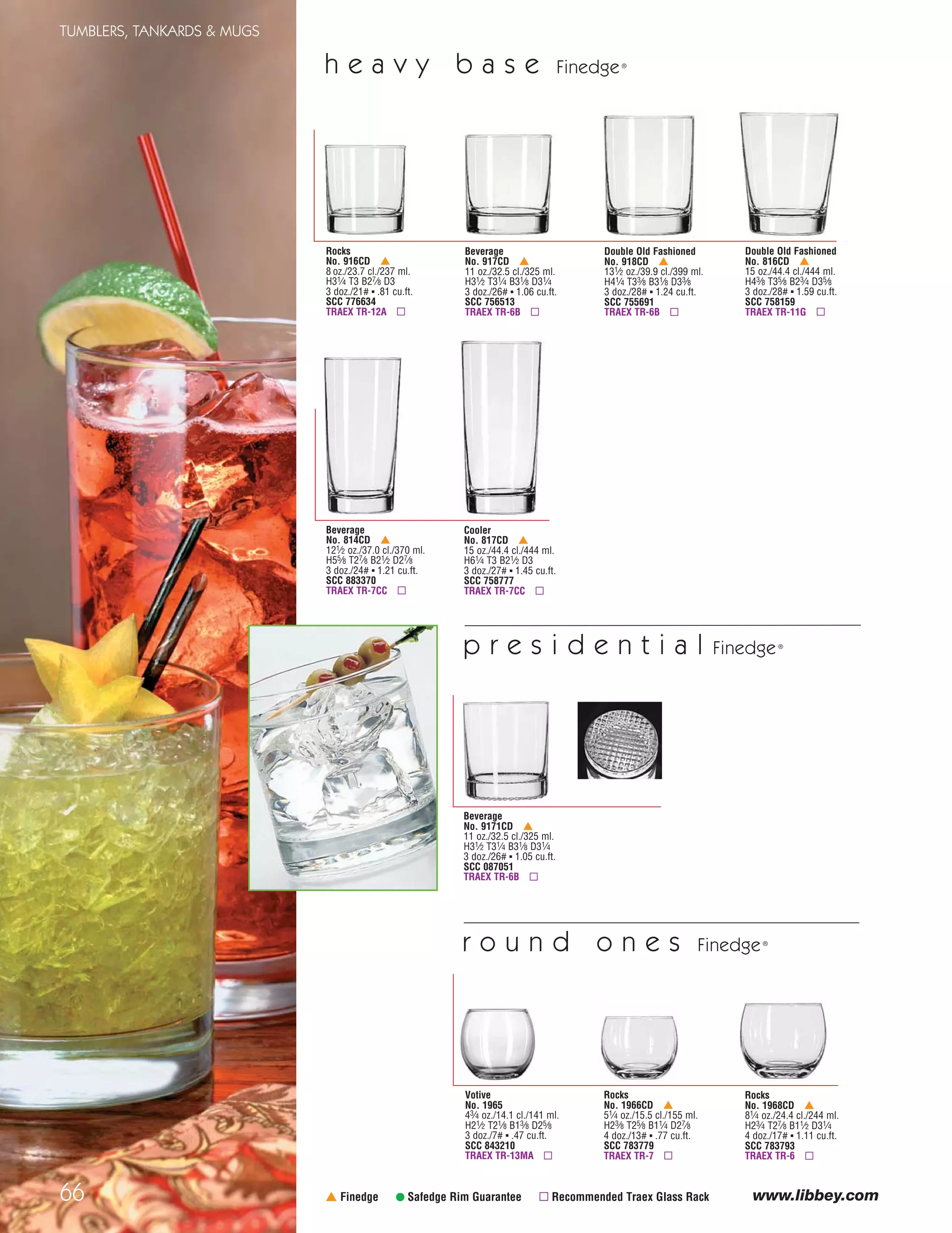 g i b r a l t a r®
DuraTuff®
sweet dreams are made of these…
55
TUMBLERS, TANKARDS & MUGS
H=Height, T=Top Diameter, B=Bottom Diameter, D=Maximum Diameter (see pages 113-115; voir pages 113-115; vea las páginas 113-115)
Stacking Pub Glass
No. 15730 ✚
No. 5730
171⁄4 oz./51.0 cl./510 ml.
H61/2 T33⁄8 B23⁄8 D33⁄8
2 doz./26# ▪ 1.31 cu.ft.
No. 15730-SCC 387707
No. 5730-SCC 387714
TRAEX TR-6BB ▫
r e s t a u r a n t b a s i c s®
DuraTuff®
Mixing Glass
No. 1639HT ✚
No. 5139
16 oz./47.3 cl./473 ml.
H57⁄8 T31⁄2 B23⁄8 D31⁄2
2 doz./24# ▪ 1.27 cu.ft.
No. 1639HT-SCC 455676
No. 5139-SCC 456499
TRAEX TR-6BB ▫
Cooler
No. 15141 ✚
14 oz./41.4 cl./414 ml.
H57⁄8 T31⁄2 B23⁄8 D31⁄2
2 doz./31# ▪ 1.24 cu.ft.
SCC 063298
TRAEX TR-6BB ▫
Mixing Glass
No. 1637HT ✚
No. 5137
20 oz./59.2 cl./592 ml.
H63⁄8 T33⁄4 B21⁄2 D33⁄4
2 doz./31# ▪ 1.55 cu.ft.
No. 1637HT-SCC 563081
No. 5137-SCC 563111
TRAEX TR-11GGA ▫
Mixing Glass
No. 15144 ✚
20 oz./59.2 cl./592 ml.
H63⁄4 T35⁄8 B21⁄2 D35⁄8
2 doz./34# ▪ 1.58 cu.ft.
SCC 061386
TRAEX TR-11GGA ▫
Mixing Glass
No. 1632HT ✚
18 oz./53.2 cl./532 ml.
H63⁄8 T33⁄4 B21⁄2 D33⁄4
2 doz./38# ▪ 1.55 cu.ft.
SCC 563074
TRAEX TR-11GGA ▫
All Purpose Mug
No. 5589
9 oz./26.6 cl./266 ml.
H41⁄2 T31⁄8 B21⁄8 D41⁄4
2 doz./21# ▪ 1.01 cu.ft.
SCC 308160
TRAEX TR-6BA ▫
Hi-Ball
No. 15585 ✚
9 oz./26.6 cl./266 ml.
H41⁄2 T31⁄8 B21⁄8 D31⁄8
2 doz./17# ▪ .82 cu.ft.
SCC 084323
TRAEX TR-12H ▫
Beverage
No. 15588 ✚
12 oz./35.5 cl./355 ml.
H5 T31⁄4 B21⁄8 D31⁄4
2 doz./19# ▪ 1.00 cu.ft.
SCC 308191
TRAEX TR-6BA ▫
Double Old Fashioned
No. 15587 ✚
12 oz./35.5 cl./355 ml.
H33⁄4 T31⁄2 B23⁄4 D31⁄2
2 doz./17# ▪ .89 cu.ft.
SCC 308184
TRAEX TR-6B ▫
Rocks
No. 15591 ✚
9 oz./26.6 cl./266 ml.
H31⁄4 T31⁄4 B25⁄8 D31⁄4
2 doz./13# ▪ .69 cu.ft.
SCC 315472
TRAEX TR-6A ▫
All Purpose Mug
No. 5544
131⁄2 oz./39.9 cl./399 ml.
H41⁄8 T35⁄8 B23⁄4 D5
1 doz./11# ▪ .64 cu.ft.
SCC 269676
TRAEX TR-4D ▫
Cooler
No. 15722 ✚
22 oz./65.1 cl./651 ml.
H7 T35⁄8 B21⁄2 D35⁄8
2 doz./37# ▪ 1.66 cu.ft.
SCC 349262
TRAEX TR-11GGG ▫
With styles ranging
from rocks to beverage
and mugs to mixing
glasses and with the
addition of our new
stacking pub glasses,
Restaurant Basics® is
one of Libbey’s most
versatile product lines
66
TUMBLERS, TANKARDS & MUGS
www.libbey.com
Beverage
No. 917CD †
11 oz./32.5 cl./325 ml.
H31⁄2 T31⁄4 B31⁄8 D31⁄4
3 doz./26# ▪ 1.06 cu.ft.
SCC 756513
TRAEX TR-6B ▫
† Finedge • Safedge Rim Guarantee ▫ Recommended Traex Glass Rack
Beverage
No. 9171CD †
11 oz./32.5 cl./325 ml.
H31⁄2 T31⁄4 B31⁄8 D31⁄4
3 doz./26# ▪ 1.05 cu.ft.
SCC 087051
TRAEX TR-6B ▫
Votive
No. 1965
43⁄4 oz./14.1 cl./141 ml.
H21⁄2 T21⁄8 B13⁄8 D25⁄8
3 doz./7# ▪ .47 cu.ft.
SCC 843210
TRAEX TR-13MA ▫
Rocks
No. 1966CD †
51⁄4 oz./15.5 cl./155 ml.
H23⁄8 T25⁄8 B11⁄4 D27⁄8
4 doz./13# ▪ .77 cu.ft.
SCC 783779
TRAEX TR-7 ▫
Rocks
No. 1968CD †
81⁄4 oz./24.4 cl./244 ml.
H23⁄4 T27⁄8 B11⁄2 D31⁄4
4 doz./17# ▪ 1.11 cu.ft.
SCC 783793
TRAEX TR-6 ▫
Rocks
No. 916CD †
8 oz./23.7 cl./237 ml.
H31⁄4 T3 B27⁄8 D3
3 doz./21# ▪ .81 cu.ft.
SCC 776634
TRAEX TR-12A ▫
Double Old Fashioned
No. 918CD †
131⁄2 oz./39.9 cl./399 ml.
H41⁄4 T33⁄8 B31⁄8 D33⁄8
3 doz./28# ▪ 1.24 cu.ft.
SCC 755691
TRAEX TR-6B ▫
Double Old Fashioned
No. 816CD †
15 oz./44.4 cl./444 ml.
H43⁄8 T35⁄8 B23⁄4 D35⁄8
3 doz./28# ▪ 1.59 cu.ft.
SCC 758159
TRAEX TR-11G ▫
Beverage
No. 814CD †
121⁄2 oz./37.0 cl./370 ml.
H55⁄8 T27⁄8 B21⁄2 D27⁄8
3 doz./24# ▪ 1.21 cu.ft.
SCC 883370
TRAEX TR-7CC ▫
Cooler
No. 817CD †
15 oz./44.4 cl./444 ml.
H61⁄4 T3 B21⁄2 D3
3 doz./27# ▪ 1.45 cu.ft.
SCC 758777
TRAEX TR-7CC ▫
r o u n d o n e s Finedge®
h e a v y b a s e Finedge®
p r e s i d e n t i a l Finedge®
New!
All Purpose Mug
No. 5590
16 oz./47.3 cl./473 ml.
H57⁄8 T31⁄2 B23⁄8 D47⁄8
1 doz./17# ▪ .82 cu.ft.
SCC 308177
TRAEX TR-4DD ▫
08_6pgGibraltar_55-66_cen 11/6/08 8:56 AM Page 1
 