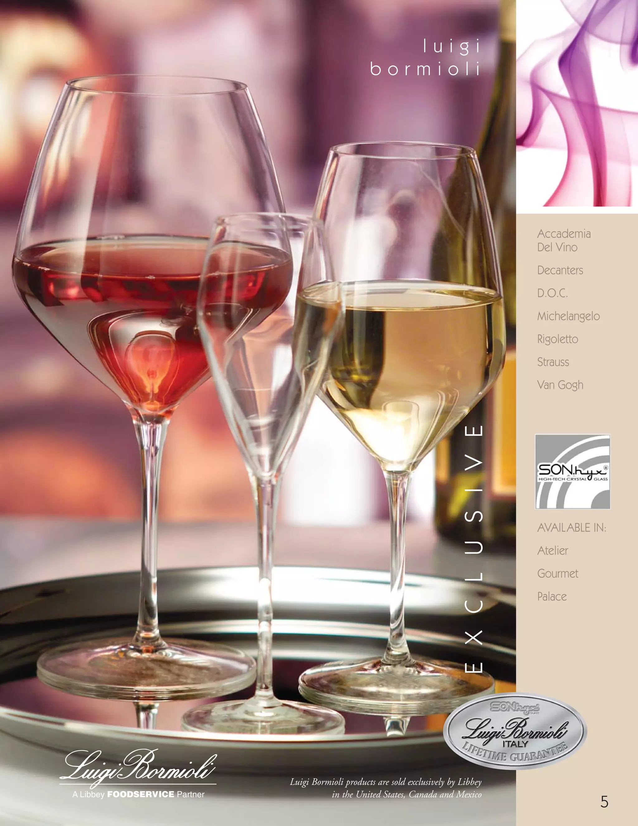 Accademia
Del Vino
Decanters
D.O.C.
Michelangelo
Rigoletto
Strauss
Van Gogh
5
Luigi Bormioli products are sold exclusively by Libbey
in the United States, Canada and Mexico
l u i g i
b o r m i o l i
EXCLUSIVE
9:18:31 AM
AVAILABLE IN:
Atelier
Gourmet
Palace
08FScat_01-12_thruBormioli_cen 11/6/08 9:56 AM Page 5
 