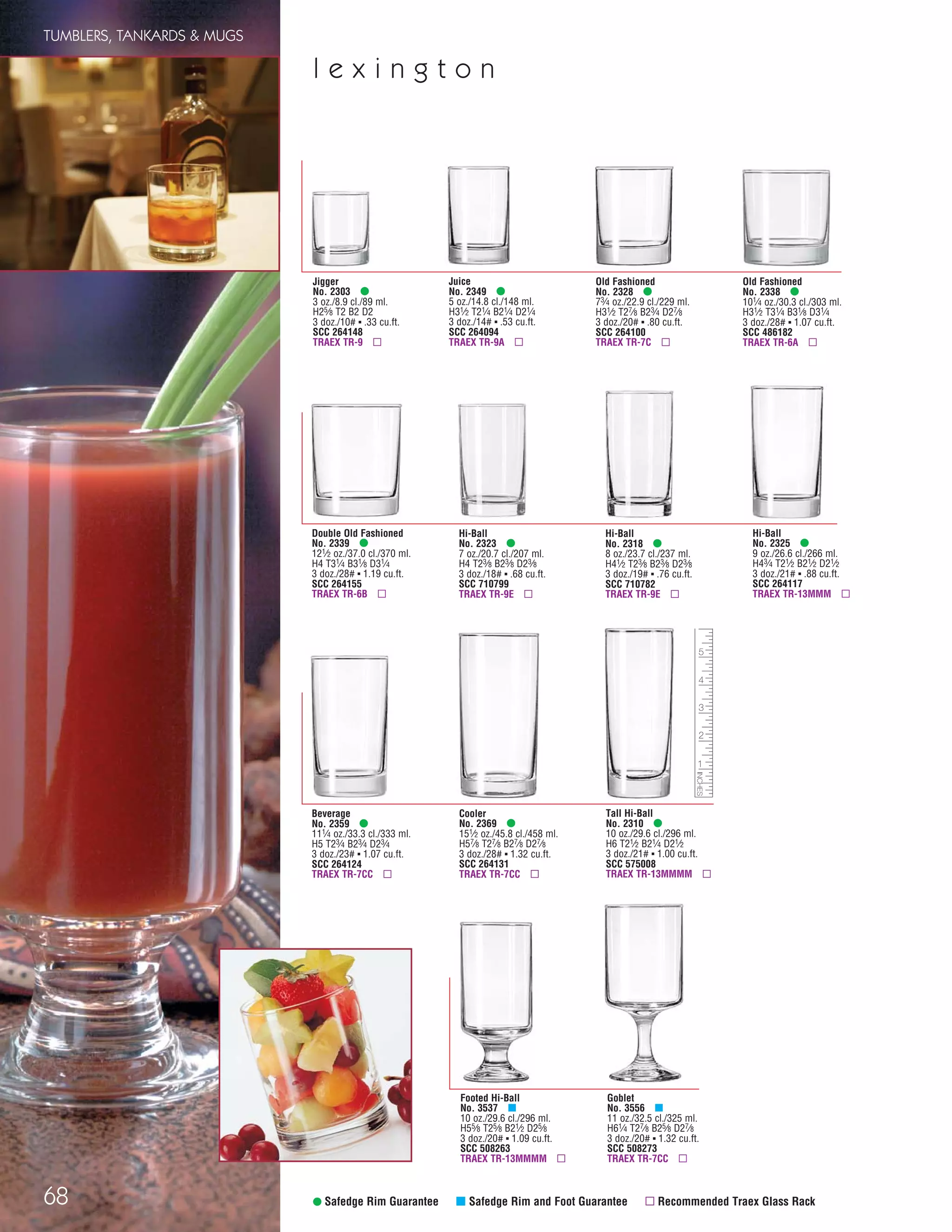 68 • Safedge Rim Guarantee μ Safedge Rim and Foot Guarantee ▫ Recommended Traex Glass Rack
Tall Hi-Ball
No. 2310 •
10 oz./29.6 cl./296 ml.
H6 T21⁄2 B21⁄4 D21⁄2
3 doz./21# ▪ 1.00 cu.ft.
SCC 575008
TRAEX TR-13MMMM ▫
Jigger
No. 2303 •
3 oz./8.9 cl./89 ml.
H25⁄8 T2 B2 D2
3 doz./10# ▪ .33 cu.ft.
SCC 264148
TRAEX TR-9 ▫
Juice
No. 2349 •
5 oz./14.8 cl./148 ml.
H31⁄2 T21⁄4 B21⁄4 D21⁄4
3 doz./14# ▪ .53 cu.ft.
SCC 264094
TRAEX TR-9A ▫
Old Fashioned
No. 2328 •
73⁄4 oz./22.9 cl./229 ml.
H31⁄2 T27⁄8 B23⁄4 D27⁄8
3 doz./20# ▪ .80 cu.ft.
SCC 264100
TRAEX TR-7C ▫
Old Fashioned
No. 2338 •
101⁄4 oz./30.3 cl./303 ml.
H31⁄2 T31⁄4 B31⁄8 D31⁄4
3 doz./28# ▪ 1.07 cu.ft.
SCC 486182
TRAEX TR-6A ▫
Double Old Fashioned
No. 2339 •
121⁄2 oz./37.0 cl./370 ml.
H4 T31⁄4 B31⁄8 D31⁄4
3 doz./28# ▪ 1.19 cu.ft.
SCC 264155
TRAEX TR-6B ▫
Hi-Ball
No. 2323 •
7 oz./20.7 cl./207 ml.
H4 T23⁄8 B23⁄8 D23⁄8
3 doz./18# ▪ .68 cu.ft.
SCC 710799
TRAEX TR-9E ▫
Hi-Ball
No. 2318 •
8 oz./23.7 cl./237 ml.
H41⁄2 T23⁄8 B23⁄8 D23⁄8
3 doz./19# ▪ .76 cu.ft.
SCC 710782
TRAEX TR-9E ▫
Hi-Ball
No. 2325 •
9 oz./26.6 cl./266 ml.
H43⁄4 T21⁄2 B21⁄2 D21⁄2
3 doz./21# ▪ .88 cu.ft.
SCC 264117
TRAEX TR-13MMM ▫
Beverage
No. 2359 •
111⁄4 oz./33.3 cl./333 ml.
H5 T23⁄4 B23⁄4 D23⁄4
3 doz./23# ▪ 1.07 cu.ft.
SCC 264124
TRAEX TR-7CC ▫
Cooler
No. 2369 •
151⁄2 oz./45.8 cl./458 ml.
H57⁄8 T27⁄8 B27⁄8 D27⁄8
3 doz./28# ▪ 1.32 cu.ft.
SCC 264131
TRAEX TR-7CC ▫
Goblet
No. 3556 μ
11 oz./32.5 cl./325 ml.
H61⁄4 T27⁄8 B25⁄8 D27⁄8
3 doz./20# ▪ 1.32 cu.ft.
SCC 508273
TRAEX TR-7CC ▫
Footed Hi-Ball
No. 3537 μ
10 oz./29.6 cl./296 ml.
H55⁄8 T25⁄8 B21⁄2 D25⁄8
3 doz./20# ▪ 1.09 cu.ft.
SCC 508263
TRAEX TR-13MMMM ▫
l e x i n g t o n
TUMBLERS, TANKARDS & MUGS
08FScat_50-75_TumbMugs-A_cen 11/6/08 8:14 AM Page 68
 
