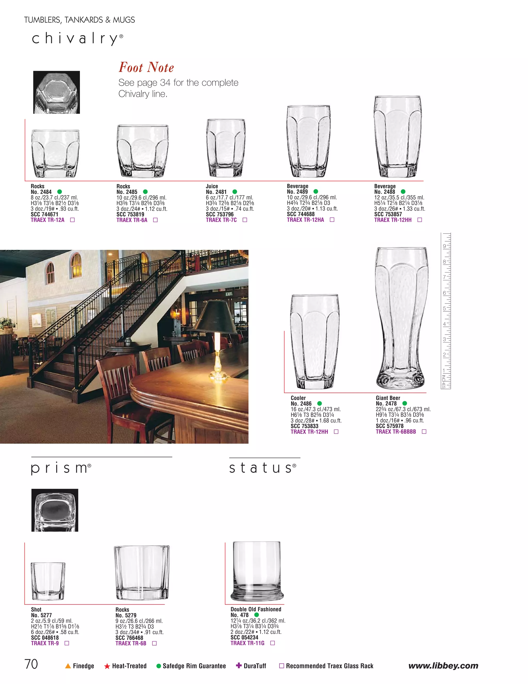 70
TUMBLERS, TANKARDS & MUGS
www.libbey.com† Finedge ß Heat-Treated • Safedge Rim Guarantee ✚ DuraTuff ▫ Recommended Traex Glass Rack
c h i v a l r y®
Beverage
No. 2489 •
10 oz./29.6 cl./296 ml.
H43⁄4 T23⁄4 B21⁄8 D3
3 doz./20# ▪ 1.13 cu.ft.
SCC 744688
TRAEX TR-12HA ▫
Rocks
No. 2485 •
10 oz./29.6 cl./296 ml.
H33⁄8 T31⁄4 B25⁄8 D33⁄8
3 doz./24# ▪ 1.12 cu.ft.
SCC 753819
TRAEX TR-6A ▫
Juice
No. 2481 •
6 oz./17.7 cl./177 ml.
H33⁄4 T23⁄8 B21⁄8 D25⁄8
3 doz./15# ▪ .74 cu.ft.
SCC 753796
TRAEX TR-7C ▫
Rocks
No. 2484 •
8 oz./23.7 cl./237 ml.
H31⁄8 T31⁄8 B21⁄2 D31⁄8
3 doz./19# ▪ .93 cu.ft.
SCC 744671
TRAEX TR-12A ▫
Beverage
No. 2488 •
12 oz./35.5 cl./355 ml.
H51⁄4 T27⁄8 B21⁄4 D31⁄8
3 doz./26# ▪ 1.33 cu.ft.
SCC 753857
TRAEX TR-12HH ▫
Cooler
No. 2486 •
16 oz./47.3 cl./473 ml.
H61⁄8 T3 B23⁄8 D31⁄4
3 doz./28# ▪ 1.68 cu.ft.
SCC 753833
TRAEX TR-12HH ▫
Giant Beer
No. 2478 •
223⁄4 oz./67.3 cl./673 ml.
H91⁄8 T31⁄4 B31⁄8 D35⁄8
1 doz./16# ▪ .96 cu.ft.
SCC 575978
TRAEX TR-6BBBB ▫
Foot Note
See page 34 for the complete
Chivalry line.
Double Old Fashioned
No. 478 •
121⁄4 oz./36.2 cl./362 ml.
H37⁄8 T31⁄4 B31⁄4 D33⁄4
2 doz./22# ▪ 1.12 cu.ft.
SCC 054234
TRAEX TR-11G ▫
s t a t u s®
Rocks
No. 5279
9 oz./26.6 cl./266 ml.
H31⁄2 T3 B23⁄4 D3
3 doz./34# ▪ .91 cu.ft.
SCC 766468
TRAEX TR-6B ▫
Shot
No. 5277
2 oz./5.9 cl./59 ml.
H21⁄2 T17⁄8 B15⁄8 D17⁄8
6 doz./26# ▪ .58 cu.ft.
SCC 048618
TRAEX TR-9 ▫
p r i s m®
08FScat_50-75_TumbMugs-A_cen 11/6/08 8:15 AM Page 70
 