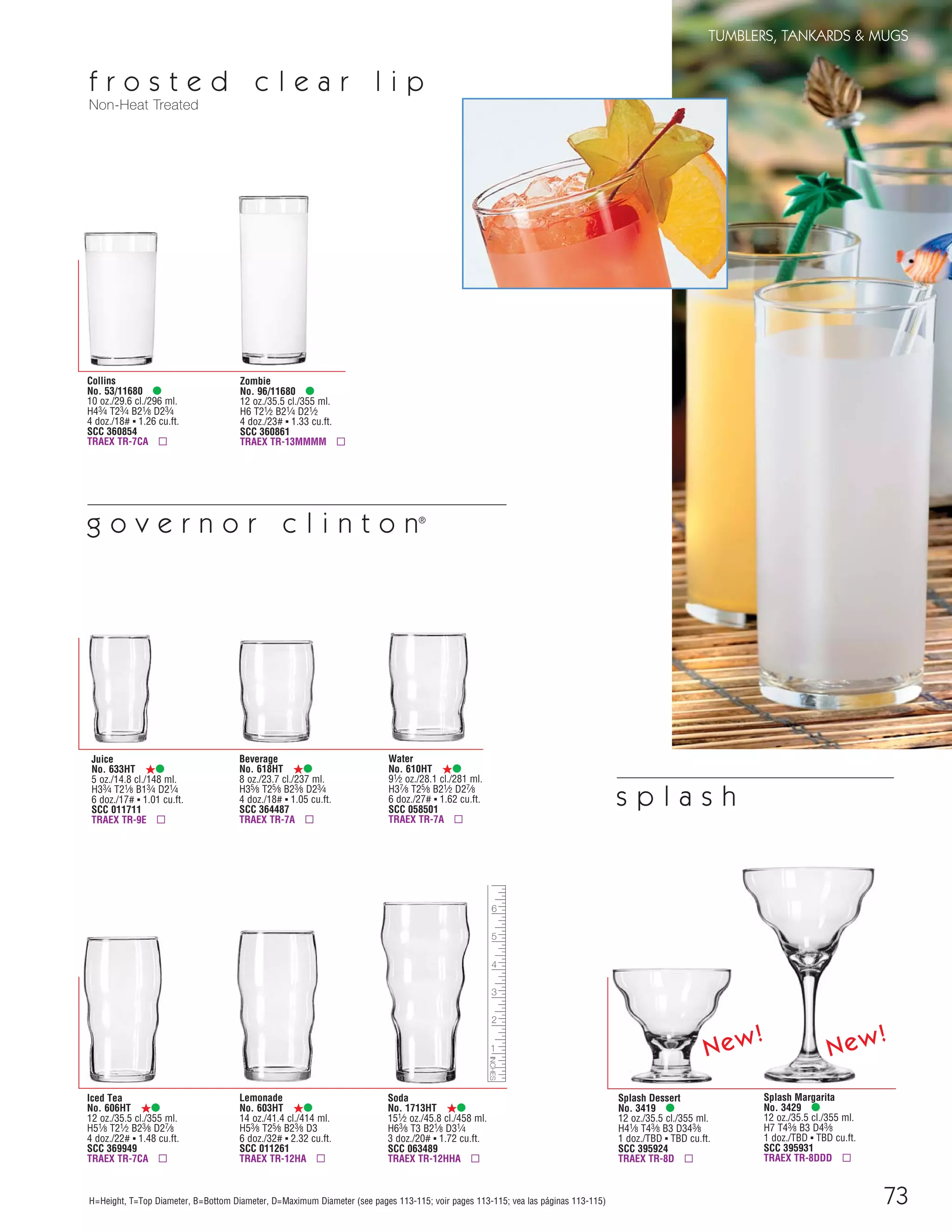 73
TUMBLERS, TANKARDS & MUGS
H=Height, T=Top Diameter, B=Bottom Diameter, D=Maximum Diameter (see pages 113-115; voir pages 113-115; vea las páginas 113-115)
f r o s t e d c l e a r l i p
Non-Heat Treated
Collins
No. 53/11680 •
10 oz./29.6 cl./296 ml.
H43⁄4 T23⁄4 B21⁄8 D23⁄4
4 doz./18# ▪ 1.26 cu.ft.
SCC 360854
TRAEX TR-7CA ▫
Zombie
No. 96/11680 •
12 oz./35.5 cl./355 ml.
H6 T21⁄2 B21⁄4 D21⁄2
4 doz./23# ▪ 1.33 cu.ft.
SCC 360861
TRAEX TR-13MMMM ▫
Soda
No. 1713HT ß•
151⁄2 oz./45.8 cl./458 ml.
H63⁄8 T3 B21⁄8 D31⁄4
3 doz./20# ▪ 1.72 cu.ft.
SCC 063489
TRAEX TR-12HHA ▫
Lemonade
No. 603HT ß•
14 oz./41.4 cl./414 ml.
H53⁄8 T25⁄8 B23⁄8 D3
6 doz./32# ▪ 2.32 cu.ft.
SCC 011261
TRAEX TR-12HA ▫
Juice
No. 633HT ß•
5 oz./14.8 cl./148 ml.
H33⁄4 T21⁄8 B13⁄4 D21⁄4
6 doz./17# ▪ 1.01 cu.ft.
SCC 011711
TRAEX TR-9E ▫
Beverage
No. 618HT ß•
8 oz./23.7 cl./237 ml.
H35⁄8 T25⁄8 B23⁄8 D23⁄4
4 doz./18# ▪ 1.05 cu.ft.
SCC 364487
TRAEX TR-7A ▫
Iced Tea
No. 606HT ß•
12 oz./35.5 cl./355 ml.
H51⁄8 T21⁄2 B23⁄8 D27⁄8
4 doz./22# ▪ 1.48 cu.ft.
SCC 369949
TRAEX TR-7CA ▫
Water
No. 610HT ß•
91⁄2 oz./28.1 cl./281 ml.
H37⁄8 T25⁄8 B21⁄2 D27⁄8
6 doz./27# ▪ 1.62 cu.ft.
SCC 058501
TRAEX TR-7A ▫
g o v e r n o r c l i n t o n®
Splash Dessert
No. 3419 •
12 oz./35.5 cl./355 ml.
H41⁄8 T43⁄8 B3 D343⁄8
1 doz./TBD ▪ TBD cu.ft.
SCC 395924
TRAEX TR-8D ▫
Splash Margarita
No. 3429 •
12 oz./35.5 cl./355 ml.
H7 T43⁄8 B3 D43⁄8
1 doz./TBD ▪ TBD cu.ft.
SCC 395931
TRAEX TR-8DDD ▫
New!
New!
s p l a s h
08FScat_50-75_TumbMugs-A_cen 11/6/08 8:17 AM Page 73
 