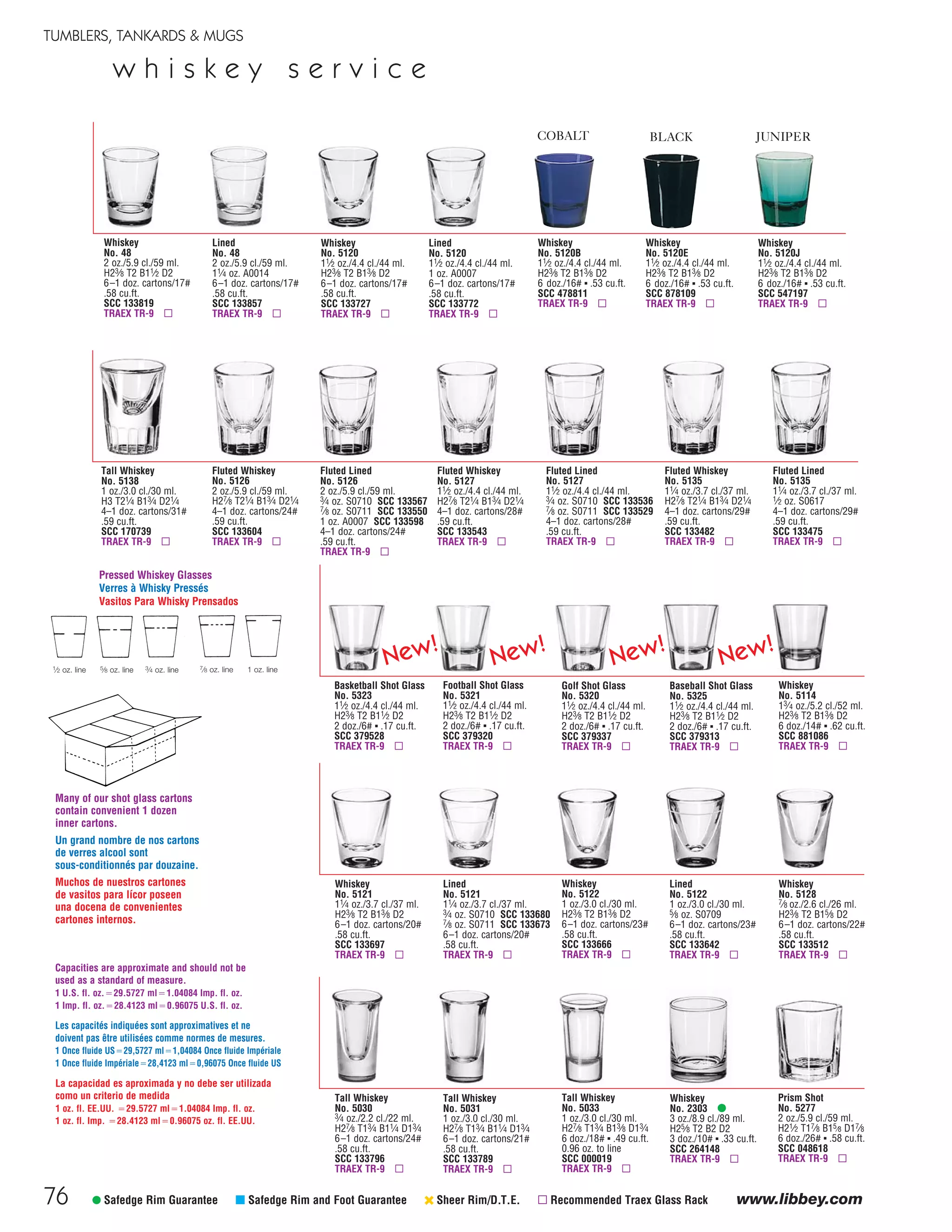 76
TUMBLERS, TANKARDS & MUGS
www.libbey.com
w h i s k e y s e r v i c e
Fluted Lined
No. 5135
11⁄4 oz./3.7 cl./37 ml.
1⁄2 oz. S0617
4–1 doz. cartons/29#
.59 cu.ft.
SCC 133475
TRAEX TR-9 ▫
Fluted Whiskey
No. 5127
11⁄2 oz./4.4 cl./44 ml.
H27⁄8 T21⁄4 B13⁄4 D21⁄4
4–1 doz. cartons/28#
.59 cu.ft.
SCC 133543
TRAEX TR-9 ▫
Fluted Whiskey
No. 5135
11⁄4 oz./3.7 cl./37 ml.
H27⁄8 T21⁄4 B13⁄4 D21⁄4
4–1 doz. cartons/29#
.59 cu.ft.
SCC 133482
TRAEX TR-9 ▫
Fluted Lined
No. 5127
11⁄2 oz./4.4 cl./44 ml.
3⁄4 oz. S0710 SCC 133536
7⁄8 oz. S0711 SCC 133529
4–1 doz. cartons/28#
.59 cu.ft.
TRAEX TR-9 ▫
Tall Whiskey
No. 5030
3⁄4 oz./2.2 cl./22 ml.
H27⁄8 T13⁄4 B11⁄4 D13⁄4
6–1 doz. cartons/24#
.58 cu.ft.
SCC 133796
TRAEX TR-9 ▫
Tall Whiskey
No. 5031
1 oz./3.0 cl./30 ml.
H27⁄8 T13⁄4 B11⁄4 D13⁄4
6–1 doz. cartons/21#
.58 cu.ft.
SCC 133789
TRAEX TR-9 ▫
Whiskey
No. 2303 •
3 oz./8.9 cl./89 ml.
H25⁄8 T2 B2 D2
3 doz./10# ▪ .33 cu.ft.
SCC 264148
TRAEX TR-9 ▫
Tall Whiskey
No. 5033
1 oz./3.0 cl./30 ml.
H27⁄8 T13⁄4 B13⁄8 D13⁄4
6 doz./18# ▪ .49 cu.ft.
0.96 oz. to line
SCC 000019
TRAEX TR-9 ▫
• Safedge Rim Guarantee μ Safedge Rim and Foot Guarantee ‹ Sheer Rim/D.T.E. ▫ Recommended Traex Glass Rack
Whiskey
No. 48
2 oz./5.9 cl./59 ml.
H23⁄8 T2 B11⁄2 D2
6–1 doz. cartons/17#
.58 cu.ft.
SCC 133819
TRAEX TR-9 ▫
Whiskey
No. 5120
11⁄2 oz./4.4 cl./44 ml.
H23⁄8 T2 B13⁄8 D2
6–1 doz. cartons/17#
.58 cu.ft.
SCC 133727
TRAEX TR-9 ▫
Lined
No. 48
2 oz./5.9 cl./59 ml.
11⁄4 oz. A0014
6–1 doz. cartons/17#
.58 cu.ft.
SCC 133857
TRAEX TR-9 ▫
Lined
No. 5120
11⁄2 oz./4.4 cl./44 ml.
1 oz. A0007
6–1 doz. cartons/17#
.58 cu.ft.
SCC 133772
TRAEX TR-9 ▫
Whiskey
No. 5121
11⁄4 oz./3.7 cl./37 ml.
H23⁄8 T2 B13⁄8 D2
6–1 doz. cartons/20#
.58 cu.ft.
SCC 133697
TRAEX TR-9 ▫
Whiskey
No. 5122
1 oz./3.0 cl./30 ml.
H23⁄8 T2 B13⁄8 D2
6–1 doz. cartons/23#
.58 cu.ft.
SCC 133666
TRAEX TR-9 ▫
Lined
No. 5121
11⁄4 oz./3.7 cl./37 ml.
3⁄4 oz. S0710 SCC 133680
7⁄8 oz. S0711 SCC 133673
6–1 doz. cartons/20#
.58 cu.ft.
TRAEX TR-9 ▫
Lined
No. 5122
1 oz./3.0 cl./30 ml.
5⁄8 oz. S0709
6–1 doz. cartons/23#
.58 cu.ft.
SCC 133642
TRAEX TR-9 ▫
Tall Whiskey
No. 5138
1 oz./3.0 cl./30 ml.
H3 T21⁄4 B13⁄4 D21⁄4
4–1 doz. cartons/31#
.59 cu.ft.
SCC 170739
TRAEX TR-9 ▫
Fluted Whiskey
No. 5126
2 oz./5.9 cl./59 ml.
H27⁄8 T21⁄4 B13⁄4 D21⁄4
4–1 doz. cartons/24#
.59 cu.ft.
SCC 133604
TRAEX TR-9 ▫
Fluted Lined
No. 5126
2 oz./5.9 cl./59 ml.
3⁄4 oz. S0710 SCC 133567
7⁄8 oz. S0711 SCC 133550
1 oz. A0007 SCC 133598
4–1 doz. cartons/24#
.59 cu.ft.
TRAEX TR-9 ▫
Pressed Whiskey Glasses
Verres à Whisky Pressés
Vasitos Para Whisky Prensados
1⁄2 oz. line 5⁄8 oz. line 3⁄4 oz. line 7⁄8 oz. line 1 oz. line
Whiskey
No. 5120B
11⁄2 oz./4.4 cl./44 ml.
H23⁄8 T2 B13⁄8 D2
6 doz./16# ▪ .53 cu.ft.
SCC 478811
TRAEX TR-9 ▫
Whiskey
No. 5120E
11⁄2 oz./4.4 cl./44 ml.
H23⁄8 T2 B13⁄8 D2
6 doz./16# ▪ .53 cu.ft.
SCC 878109
TRAEX TR-9 ▫
Whiskey
No. 5120J
11⁄2 oz./4.4 cl./44 ml.
H23⁄8 T2 B13⁄8 D2
6 doz./16# ▪ .53 cu.ft.
SCC 547197
TRAEX TR-9 ▫
JUNIPERCOBALT BLACK
Whiskey
No. 5128
7⁄8 oz./2.6 cl./26 ml.
H23⁄8 T2 B15⁄8 D2
6–1 doz. cartons/22#
.58 cu.ft.
SCC 133512
TRAEX TR-9 ▫
Capacities are approximate and should not be
used as a standard of measure.
1 U.S. fl. oz.‫7275.92ס‬ ml‫48040.1ס‬ Imp. fl. oz.
1 Imp. fl. oz.‫3214.82ס‬ ml‫57069.0ס‬ U.S. fl. oz.
La capacidad es aproximada y no debe ser utilizada
como un criterio de medida
1 oz. fl. EE.UU. ‫7275.92ס‬ ml‫48040.1ס‬ Imp. fl. oz.
1 oz. fl. Imp. ‫3214.82ס‬ ml‫57069.0ס‬ oz. fl. EE.UU.
Les capacités indiquées sont approximatives et ne
doivent pas être utilisées comme normes de mesures.
1 Once fluide US‫7275,92ס‬ ml‫48040,1ס‬ Once fluide Impériale
1 Once fluide Impériale‫3214,82ס‬ ml‫57069,0ס‬ Once fluide US
Many of our shot glass cartons
contain convenient 1 dozen
inner cartons.
Un grand nombre de nos cartons
de verres alcool sont
sous-conditionnés par douzaine.
Muchos de nuestros cartones
de vasitos para lícor poseen
una docena de convenientes
cartones internos.
Prism Shot
No. 5277
2 oz./5.9 cl./59 ml.
H21⁄2 T17⁄8 B15⁄8 D17⁄8
6 doz./26# ▪ .58 cu.ft.
SCC 048618
TRAEX TR-9 ▫
Basketball Shot Glass
No. 5323
11⁄2 oz./4.4 cl./44 ml.
H23⁄8 T2 B11⁄2 D2
2 doz./6# ▪ .17 cu.ft.
SCC 379528
TRAEX TR-9 ▫
Golf Shot Glass
No. 5320
11⁄2 oz./4.4 cl./44 ml.
H23⁄8 T2 B11⁄2 D2
2 doz./6# ▪ .17 cu.ft.
SCC 379337
TRAEX TR-9 ▫
Football Shot Glass
No. 5321
11⁄2 oz./4.4 cl./44 ml.
H23⁄8 T2 B11⁄2 D2
2 doz./6# ▪ .17 cu.ft.
SCC 379320
TRAEX TR-9 ▫
Baseball Shot Glass
No. 5325
11⁄2 oz./4.4 cl./44 ml.
H23⁄8 T2 B11⁄2 D2
2 doz./6# ▪ .17 cu.ft.
SCC 379313
TRAEX TR-9 ▫
Whiskey
No. 5114
13⁄4 oz./5.2 cl./52 ml.
H23⁄8 T2 B13⁄8 D2
6 doz./14# ▪ .62 cu.ft.
SCC 881086
TRAEX TR-9 ▫
New!
New!
New!
New!
08FScat_76-88_TumbMugs-B_cen 11/6/08 8:19 AM Page 76
 