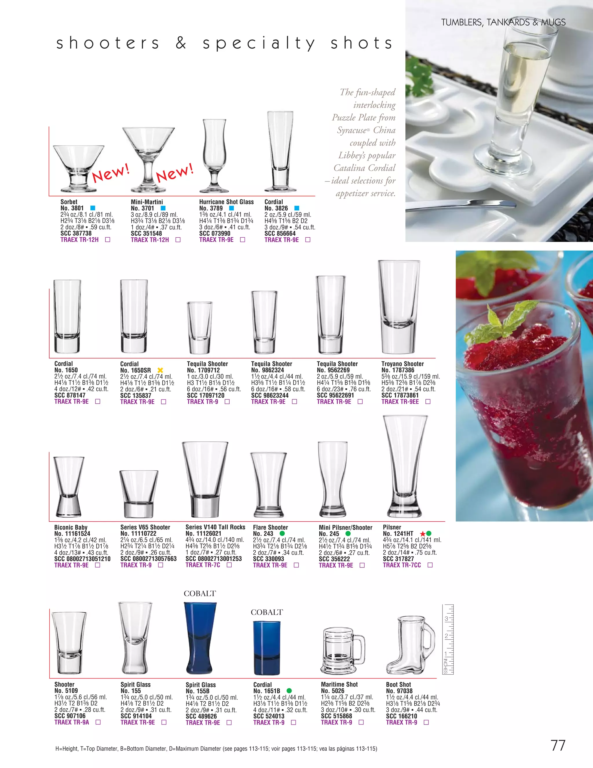 77
TUMBLERS, TANKARDS & MUGS
H=Height, T=Top Diameter, B=Bottom Diameter, D=Maximum Diameter (see pages 113-115; voir pages 113-115; vea las páginas 113-115)
Mini-Martini
No. 3701 μ
3 oz./8.9 cl./89 ml.
H33⁄4 T31⁄8 B21⁄8 D31⁄8
1 doz./4# ▪ .37 cu.ft.
SCC 351548
TRAEX TR-12H ▫
Cordial
No. 3826 μ
2 oz./5.9 cl./59 ml.
H45⁄8 T15⁄8 B2 D2
3 doz./9# ▪ .54 cu.ft.
SCC 856664
TRAEX TR-9E ▫
Cordial
No. 1650SR ‹
21⁄2 oz./7.4 cl./74 ml.
H41⁄8 T11⁄2 B13⁄8 D11⁄2
2 doz./6# ▪ .21 cu.ft.
SCC 135837
TRAEX TR-9E ▫
Tequila Shooter
No. 9862324
11⁄2 oz./4.4 cl./44 ml.
H35⁄8 T11⁄2 B11⁄4 D11⁄2
6 doz./16# ▪ .58 cu.ft.
SCC 98623244
TRAEX TR-9E ▫
Tequila Shooter
No. 9562269
2 oz./5.9 cl./59 ml.
H41⁄4 T15⁄8 B13⁄8 D15⁄8
6 doz./23# ▪ .76 cu.ft.
SCC 95622691
TRAEX TR-9E ▫
Cordial
No. 1651B •
11⁄2 oz./4.4 cl./44 ml.
H31⁄8 T11⁄2 B13⁄8 D11⁄2
4 doz./11# ▪ .32 cu.ft.
SCC 524013
TRAEX TR-9 ▫
Shooter
No. 5109
17⁄8 oz./5.6 cl./56 ml.
H31⁄2 T2 B13⁄8 D2
2 doz./7# ▪ .28 cu.ft.
SCC 907106
TRAEX TR-9A ▫
Spirit Glass
No. 155B
13⁄4 oz./5.0 cl./50 ml.
H41⁄8 T2 B11⁄2 D2
2 doz./9# ▪ .31 cu.ft.
SCC 489626
TRAEX TR-9E ▫
Flare Shooter
No. 243 •
21⁄2 oz./7.4 cl./74 ml.
H33⁄4 T21⁄8 B13⁄4 D21⁄8
2 doz./7# ▪ .34 cu.ft.
SCC 330093
TRAEX TR-9E ▫
Boot Shot
No. 97038
11⁄2 oz./4.4 cl./44 ml.
H31⁄8 T15⁄8 B21⁄8 D23⁄4
3 doz./9# ▪ .44 cu.ft.
SCC 166210
TRAEX TR-9 ▫
Tequila Shooter
No. 1709712
1 oz./3.0 cl./30 ml.
H3 T11⁄2 B11⁄8 D11⁄2
6 doz./16# ▪ .56 cu.ft.
SCC 17097120
TRAEX TR-9 ▫
COBALT
COBALT
Hurricane Shot Glass
No. 3789 μ
13⁄8 oz./4.1 cl./41 ml.
H41⁄4 T13⁄8 B13⁄4 D13⁄4
3 doz./6# ▪ .41 cu.ft.
SCC 073990
TRAEX TR-9E ▫
Troyano Shooter
No. 1787386
53⁄8 oz./15.9 cl./159 ml.
H53⁄8 T23⁄8 B17⁄8 D23⁄8
2 doz./21# ▪ .54 cu.ft.
SCC 17873861
TRAEX TR-9EE ▫
Series V65 Shooter
No. 11110722
21⁄4 oz./6.5 cl./65 ml.
H23⁄4 T21⁄4 B11⁄2 D21⁄4
2 doz./9# ▪ .26 cu.ft.
SCC 08002713057663
TRAEX TR-9 ▫
Series V140 Tall Rocks
No. 11126021
43⁄4 oz./14.0 cl./140 ml.
H43⁄8 T25⁄8 B11⁄2 D25⁄8
1 doz./7# ▪ .27 cu.ft.
SCC 08002713001253
TRAEX TR-7C ▫
Biconic Baby
No. 11161524
13⁄8 oz./4.2 cl./42 ml.
H31⁄2 T17⁄8 B11⁄2 D17⁄8
4 doz./13# ▪ .43 cu.ft.
SCC 08002713051210
TRAEX TR-9E ▫
Maritime Shot
No. 5026
11⁄4 oz./3.7 cl./37 ml.
H23⁄8 T15⁄8 B2 D23⁄8
3 doz./10# ▪ .30 cu.ft.
SCC 515868
TRAEX TR-9 ▫
Spirit Glass
No. 155
13⁄4 oz./5.0 cl./50 ml.
H41⁄8 T2 B11⁄2 D2
2 doz./9# ▪ .31 cu.ft.
SCC 914104
TRAEX TR-9E ▫
Mini Pilsner/Shooter
No. 245 •
21⁄2 oz./7.4 cl./74 ml.
H41⁄2 T13⁄4 B15⁄8 D13⁄4
2 doz./6# ▪ .27 cu.ft.
SCC 356222
TRAEX TR-9E ▫
Cordial
No. 1650
21⁄2 oz./7.4 cl./74 ml.
H41⁄8 T11⁄2 B13⁄8 D11⁄2
4 doz./12# ▪ .42 cu.ft.
SCC 878147
TRAEX TR-9E ▫
Pilsner
No. 1241HT ß•
43⁄4 oz./14.1 cl./141 ml.
H57⁄8 T25⁄8 B2 D25⁄8
2 doz./14# ▪ .75 cu.ft.
SCC 317827
TRAEX TR-7CC ▫
s h o o t e r s & s p e c i a l t y s h o t s
Sorbet
No. 3801 μ
23⁄4 oz./8.1 cl./81 ml.
H23⁄4 T31⁄8 B21⁄8 D31⁄8
2 doz./8# ▪ .59 cu.ft.
SCC 387738
TRAEX TR-12H ▫
The fun-shaped
interlocking
Puzzle Plate from
Syracuse® China
coupled with
Libbey’s popular
Catalina Cordial
–ideal selections for
appetizer service.
New!
New!
08FScat_76-88_TumbMugs-B_cen 11/6/08 8:20 AM Page 77
 