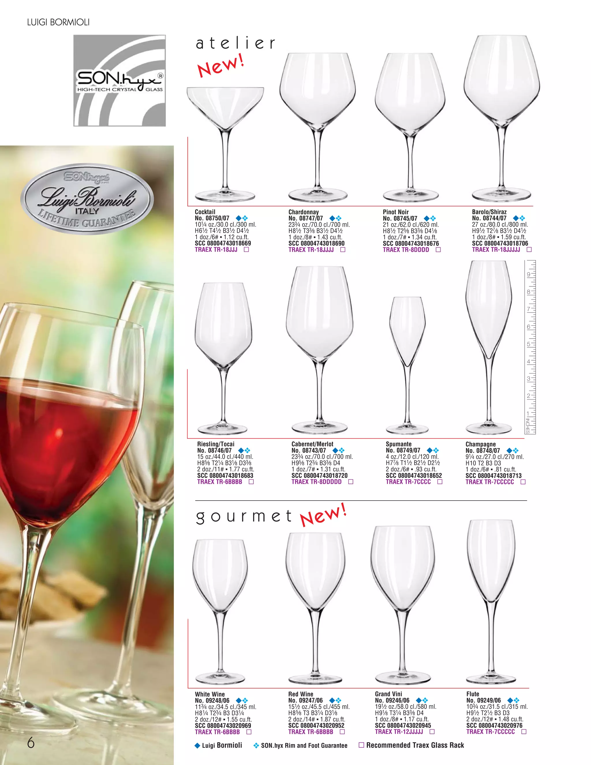 White Wine
No. 09248/06 ¥❖
113⁄4 oz./34.5 cl./345 ml.
H81⁄4 T23⁄4 B3 D31⁄4
2 doz./12# ▪ 1.55 cu.ft.
SCC 08004743020969
TRAEX TR-6BBBB ▫
6
LUIGI BORMIOLI
¥ Luigi Bormioli ❖ SON.hyx Rim and Foot Guarantee ▫ Recommended Traex Glass Rack
Pinot Noir
No. 08745/07 ¥❖
21 oz./62.0 cl./620 ml.
H81⁄2 T25⁄8 B33⁄8 D41⁄8
1 doz./7# ▪ 1.34 cu.ft.
SCC 08004743018676
TRAEX TR-8DDDD ▫
Chardonnay
No. 08747/07 ¥❖
233⁄4 oz./70.0 cl./700 ml.
H81⁄2 T33⁄8 B31⁄2 D41⁄2
1 doz./8# ▪ 1.43 cu.ft.
SCC 08004743018690
TRAEX TR-18JJJJ ▫
Cocktail
No. 08750/07 ¥❖
101⁄4 oz./30.0 cl./300 ml.
H61⁄2 T41⁄2 B31⁄2 D41⁄2
1 doz./6# ▪ 1.12 cu.ft.
SCC 08004743018669
TRAEX TR-18JJJ ▫
Spumante
No. 08749/07 ¥❖
4 oz./12.0 cl./120 ml.
H77⁄8 T11⁄2 B21⁄2 D21⁄2
2 doz./6# ▪ .93 cu.ft.
SCC 08004743018652
TRAEX TR-7CCCC ▫
Riesling/Tocai
No. 08746/07 ¥❖
15 oz./44.0 cl./440 ml.
H85⁄8 T21⁄4 B31⁄8 D33⁄8
2 doz./11# ▪ 1.77 cu.ft.
SCC 08004743018683
TRAEX TR-6BBBB ▫
Champagne
No. 08748/07 ¥❖
91⁄4 oz./27.0 cl./270 ml.
H10 T2 B3 D3
1 doz./6# ▪ .81 cu.ft.
SCC 08004743018713
TRAEX TR-7CCCCC ▫
Cabernet/Merlot
No. 08743/07 ¥❖
233⁄4 oz./70.0 cl./700 ml.
H95⁄8 T23⁄4 B33⁄8 D4
1 doz./7# ▪ 1.31 cu.ft.
SCC 08004743018720
TRAEX TR-8DDDDD ▫
Barolo/Shiraz
No. 08744/07 ¥❖
27 oz./80.0 cl./800 ml.
H91⁄2 T27⁄8 B31⁄2 D41⁄2
1 doz./8# ▪ 1.59 cu.ft.
SCC 08004743018706
TRAEX TR-18JJJJJ ▫
New!
Red Wine
No. 09247/06 ¥❖
151⁄2 oz./45.5 cl./455 ml.
H85⁄8 T3 B31⁄4 D31⁄8
2 doz./14# ▪ 1.87 cu.ft.
SCC 08004743020952
TRAEX TR-6BBBB ▫
Grand Vini
No. 09246/06 ¥❖
191⁄2 oz./58.0 cl./580 ml.
H91⁄8 T31⁄4 B33⁄8 D4
1 doz./8# ▪ 1.17 cu.ft.
SCC 08004743020945
TRAEX TR-12JJJJJ ▫
Flute
No. 09249/06 ¥❖
103⁄4 oz./31.5 cl./315 ml.
H91⁄2 T21⁄2 B3 D3
2 doz./12# ▪ 1.48 cu.ft.
SCC 08004743020976
TRAEX TR-7CCCCC ▫
g o u r m e tg o u r m e t New!
a t e l i e ra t e l i e r
08FScat_01-12_thruBormioli_cen 11/17/08 8:58 AM Page 6
 