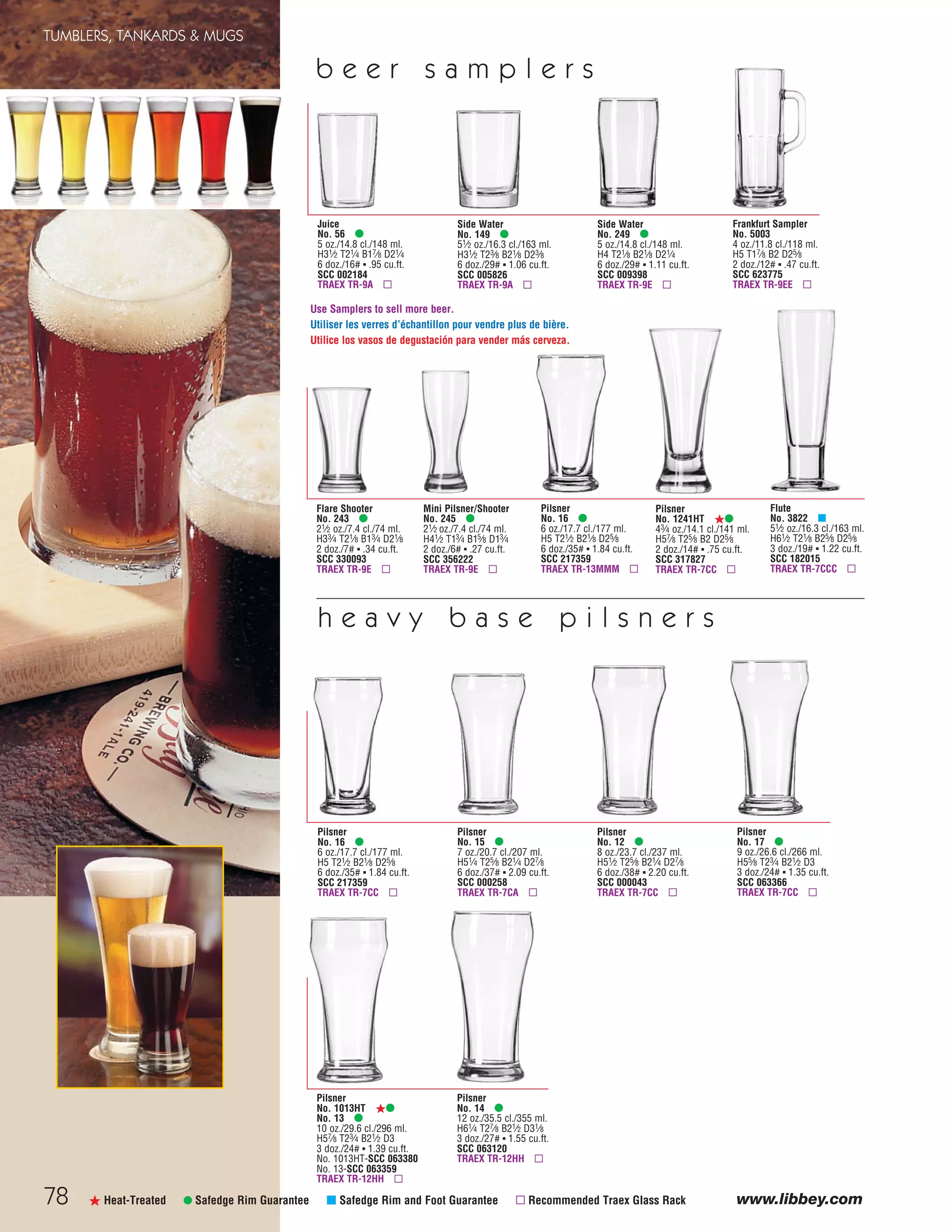 78 www.libbey.comß Heat-Treated • Safedge Rim Guarantee μ Safedge Rim and Foot Guarantee ▫ Recommended Traex Glass Rack
Pilsner
No. 14 •
12 oz./35.5 cl./355 ml.
H61⁄4 T27⁄8 B21⁄2 D31⁄8
3 doz./27# ▪ 1.55 cu.ft.
SCC 063120
TRAEX TR-12HH ▫
Flute
No. 3822 μ
51⁄2 oz./16.3 cl./163 ml.
H61⁄2 T21⁄8 B25⁄8 D25⁄8
3 doz./19# ▪ 1.22 cu.ft.
SCC 182015
TRAEX TR-7CCC ▫
Pilsner
No. 16 •
6 oz./17.7 cl./177 ml.
H5 T21⁄2 B21⁄8 D25⁄8
6 doz./35# ▪ 1.84 cu.ft.
SCC 217359
TRAEX TR-7CC ▫
Pilsner
No. 15 •
7 oz./20.7 cl./207 ml.
H51⁄4 T25⁄8 B21⁄4 D27⁄8
6 doz./37# ▪ 2.09 cu.ft.
SCC 000258
TRAEX TR-7CA ▫
Pilsner
No. 12 •
8 oz./23.7 cl./237 ml.
H51⁄2 T25⁄8 B21⁄4 D27⁄8
6 doz./38# ▪ 2.20 cu.ft.
SCC 000043
TRAEX TR-7CC ▫
Pilsner
No. 17 •
9 oz./26.6 cl./266 ml.
H55⁄8 T23⁄4 B21⁄2 D3
3 doz./24# ▪ 1.35 cu.ft.
SCC 063366
TRAEX TR-7CC ▫
Pilsner
No. 1013HT ß•
No. 13 •
10 oz./29.6 cl./296 ml.
H57⁄8 T23⁄4 B21⁄2 D3
3 doz./24# ▪ 1.39 cu.ft.
No. 1013HT-SCC 063380
No. 13-SCC 063359
TRAEX TR-12HH ▫
Juice
No. 56 •
5 oz./14.8 cl./148 ml.
H31⁄2 T21⁄4 B17⁄8 D21⁄4
6 doz./16# ▪ .95 cu.ft.
SCC 002184
TRAEX TR-9A ▫
Side Water
No. 149 •
51⁄2 oz./16.3 cl./163 ml.
H31⁄2 T23⁄8 B21⁄8 D23⁄8
6 doz./29# ▪ 1.06 cu.ft.
SCC 005826
TRAEX TR-9A ▫
Side Water
No. 249 •
5 oz./14.8 cl./148 ml.
H4 T21⁄8 B21⁄8 D21⁄4
6 doz./29# ▪ 1.11 cu.ft.
SCC 009398
TRAEX TR-9E ▫
Pilsner
No. 16 •
6 oz./17.7 cl./177 ml.
H5 T21⁄2 B21⁄8 D25⁄8
6 doz./35# ▪ 1.84 cu.ft.
SCC 217359
TRAEX TR-13MMM ▫
Frankfurt Sampler
No. 5003
4 oz./11.8 cl./118 ml.
H5 T17⁄8 B2 D25⁄8
2 doz./12# ▪ .47 cu.ft.
SCC 623775
TRAEX TR-9EE ▫
h e a v y b a s e p i l s n e r s
b e e r s a m p l e r s
Pilsner
No. 1241HT ß•
43⁄4 oz./14.1 cl./141 ml.
H57⁄8 T25⁄8 B2 D25⁄8
2 doz./14# ▪ .75 cu.ft.
SCC 317827
TRAEX TR-7CC ▫
Flare Shooter
No. 243 •
21⁄2 oz./7.4 cl./74 ml.
H33⁄4 T21⁄8 B13⁄4 D21⁄8
2 doz./7# ▪ .34 cu.ft.
SCC 330093
TRAEX TR-9E ▫
Mini Pilsner/Shooter
No. 245 •
21⁄2 oz./7.4 cl./74 ml.
H41⁄2 T13⁄4 B15⁄8 D13⁄4
2 doz./6# ▪ .27 cu.ft.
SCC 356222
TRAEX TR-9E ▫
Use Samplers to sell more beer.
Utiliser les verres d’échantillon pour vendre plus de bière.
Utilice los vasos de degustación para vender más cerveza.
TUMBLERS, TANKARDS & MUGS
08FScat_76-88_TumbMugs-B_cen 11/6/08 8:20 AM Page 78
 