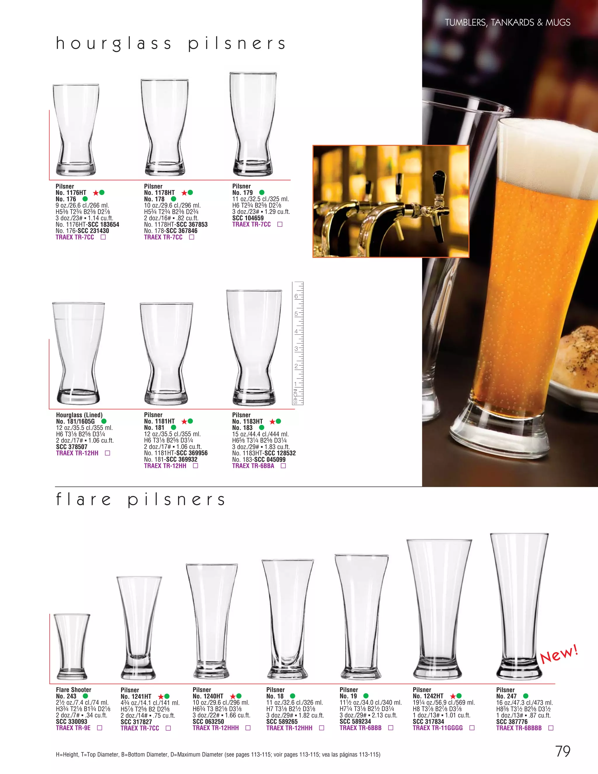 79
TUMBLERS, TANKARDS & MUGS
H=Height, T=Top Diameter, B=Bottom Diameter, D=Maximum Diameter (see pages 113-115; voir pages 113-115; vea las páginas 113-115)
Pilsner
No. 1241HT ß•
43⁄4 oz./14.1 cl./141 ml.
H57⁄8 T25⁄8 B2 D25⁄8
2 doz./14# ▪ .75 cu.ft.
SCC 317827
TRAEX TR-7CC ▫
Pilsner
No. 1181HT ß•
No. 181 •
12 oz./35.5 cl./355 ml.
H6 T31⁄8 B25⁄8 D31⁄4
2 doz./17# ▪ 1.06 cu.ft.
No. 1181HT-SCC 369956
No. 181-SCC 369932
TRAEX TR-12HH ▫
Flare Shooter
No. 243 •
21⁄2 oz./7.4 cl./74 ml.
H33⁄4 T21⁄8 B13⁄4 D21⁄8
2 doz./7# ▪ .34 cu.ft.
SCC 330093
TRAEX TR-9E ▫
Pilsner
No. 1242HT ß•
191⁄4 oz./56.9 cl./569 ml.
H8 T37⁄8 B27⁄8 D37⁄8
1 doz./13# ▪ 1.01 cu.ft.
SCC 317834
TRAEX TR-11GGGG ▫
Pilsner
No. 1240HT ß•
10 oz./29.6 cl./296 ml.
H63⁄4 T3 B21⁄8 D31⁄8
3 doz./22# ▪ 1.66 cu.ft.
SCC 063250
TRAEX TR-12HHH ▫
Pilsner
No. 18 •
11 oz./32.6 cl./326 ml.
H7 T31⁄8 B21⁄2 D31⁄8
3 doz./29# ▪ 1.82 cu.ft.
SCC 589265
TRAEX TR-12HHH ▫
Pilsner
No. 19 •
111⁄2 oz./34.0 cl./340 ml.
H71⁄4 T31⁄8 B21⁄2 D31⁄4
3 doz./29# ▪ 2.13 cu.ft.
SCC 589234
TRAEX TR-6BBB ▫
Pilsner
No. 1176HT ß•
No. 176 •
9 oz./26.6 cl./266 ml.
H53⁄8 T23⁄4 B23⁄8 D27⁄8
3 doz./23# ▪ 1.14 cu.ft.
No. 1176HT-SCC 183654
No. 176-SCC 231430
TRAEX TR-7CC ▫
Pilsner
No. 1178HT ß•
No. 178 •
10 oz./29.6 cl./296 ml.
H53⁄4 T23⁄4 B23⁄8 D23⁄4
2 doz./16# ▪ .82 cu.ft.
No. 1178HT-SCC 367853
No. 178-SCC 367846
TRAEX TR-7CC ▫
Pilsner
No. 179 •
11 oz./32.5 cl./325 ml.
H6 T23⁄4 B23⁄8 D27⁄8
3 doz./23# ▪ 1.29 cu.ft.
SCC 104659
TRAEX TR-7CC ▫
Hourglass (Lined)
No. 181/1605G •
12 oz./35.5 cl./355 ml.
H6 T31⁄8 B25⁄8 D31⁄4
2 doz./17# ▪ 1.06 cu.ft.
SCC 378507
TRAEX TR-12HH ▫
Pilsner
No. 1183HT ß•
No. 183 •
15 oz./44.4 cl./444 ml.
H65⁄8 T31⁄4 B25⁄8 D31⁄4
3 doz./29# ▪ 1.83 cu.ft.
No. 1183HT-SCC 128532
No. 183-SCC 045099
TRAEX TR-6BBA ▫
h o u r g l a s s p i l s n e r s
f l a r e p i l s n e r s
Pilsner
No. 247 •
16 oz./47.3 cl./473 ml.
H83⁄8 T31⁄2 B25⁄8 D31⁄2
1 doz./13# ▪ .87 cu.ft.
SCC 387776
TRAEX TR-6BBBB ▫
New!
08FScat_76-88_TumbMugs-B_cen 11/6/08 8:20 AM Page 79
 