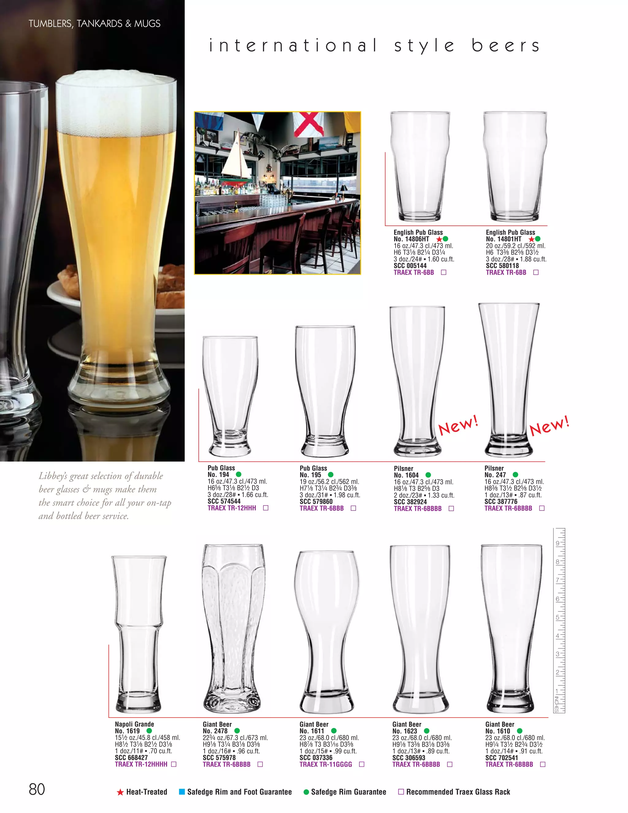 Pilsner
No. 247 •
16 oz./47.3 cl./473 ml.
H83⁄8 T31⁄2 B25⁄8 D31⁄2
1 doz./13# ▪ .87 cu.ft.
SCC 387776
TRAEX TR-6BBBB ▫
80
TUMBLERS, TANKARDS & MUGS
ß Heat-Treated μ Safedge Rim and Foot Guarantee • Safedge Rim Guarantee ▫ Recommended Traex Glass Rack
English Pub Glass
No. 14801HT ß•
20 oz./59.2 cl./592 ml.
H6 T33⁄8 B25⁄8 D31⁄2
3 doz./28# ▪ 1.88 cu.ft.
SCC 580118
TRAEX TR-6BB ▫
Pub Glass
No. 194 •
16 oz./47.3 cl./473 ml.
H65⁄8 T31⁄8 B21⁄2 D3
3 doz./28# ▪ 1.66 cu.ft.
SCC 574544
TRAEX TR-12HHH ▫
Pub Glass
No. 195 •
19 oz./56.2 cl./562 ml.
H71⁄8 T31⁄4 B23⁄4 D33⁄8
3 doz./31# ▪ 1.98 cu.ft.
SCC 579860
TRAEX TR-6BBB ▫
English Pub Glass
No. 14806HT ß•
16 oz./47.3 cl./473 ml.
H6 T31⁄8 B21⁄4 D31⁄4
3 doz./24# ▪ 1.60 cu.ft.
SCC 005144
TRAEX TR-6BB ▫
Giant Beer
No. 2478 •
223⁄4 oz./67.3 cl./673 ml.
H91⁄8 T31⁄4 B31⁄8 D35⁄8
1 doz./16# ▪ .96 cu.ft.
SCC 575978
TRAEX TR-6BBBB ▫
Giant Beer
No. 1610 •
23 oz./68.0 cl./680 ml.
H91⁄4 T31⁄2 B23⁄4 D31⁄2
1 doz./14# ▪ .91 cu.ft.
SCC 702541
TRAEX TR-6BBBB ▫
Napoli Grande
No. 1619 •
151⁄2 oz./45.8 cl./458 ml.
H81⁄2 T31⁄8 B21⁄2 D31⁄8
1 doz./11# ▪ .70 cu.ft.
SCC 668427
TRAEX TR-12HHHH ▫
Giant Beer
No. 1623 •
23 oz./68.0 cl./680 ml.
H91⁄8 T33⁄8 B31⁄8 D33⁄8
1 doz./13# ▪ .89 cu.ft.
SCC 306593
TRAEX TR-6BBBB ▫
Giant Beer
No. 1611 •
23 oz./68.0 cl./680 ml.
H87⁄8 T3 B31⁄16 D35⁄8
1 doz./15# ▪ .99 cu.ft.
SCC 037336
TRAEX TR-11GGGG ▫
Pilsner
No. 1604 •
16 oz./47.3 cl./473 ml.
H81⁄8 T3 B25⁄8 D3
2 doz./23# ▪ 1.33 cu.ft.
SCC 382924
TRAEX TR-6BBBB ▫
i n t e r n a t i o n a l s t y l e b e e r s
Libbey’s great selection of durable
beer glasses & mugs make them
the smart choice for all your on-tap
and bottled beer service.
New!
New!
08FScat_76-88_TumbMugs-B_cen 11/6/08 8:21 AM Page 80
 