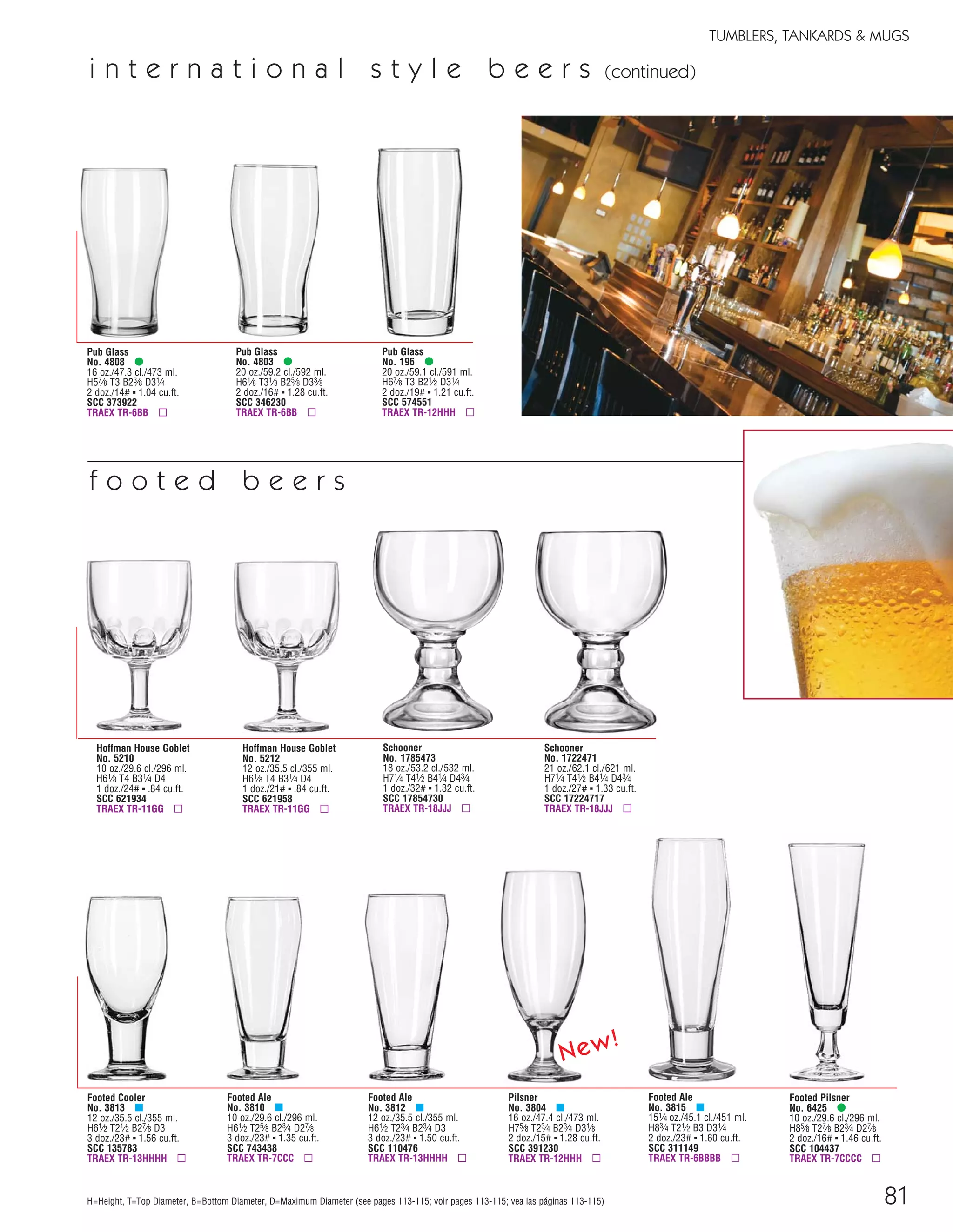 81
TUMBLERS, TANKARDS & MUGS
f o o t e d b e e r s
H=Height, T=Top Diameter, B=Bottom Diameter, D=Maximum Diameter (see pages 113-115; voir pages 113-115; vea las páginas 113-115)
Pub Glass
No. 4808 •
16 oz./47.3 cl./473 ml.
H57⁄8 T3 B23⁄8 D31⁄4
2 doz./14# ▪ 1.04 cu.ft.
SCC 373922
TRAEX TR-6BB ▫
Pub Glass
No. 196 •
20 oz./59.1 cl./591 ml.
H67⁄8 T3 B21⁄2 D31⁄4
2 doz./19# ▪ 1.21 cu.ft.
SCC 574551
TRAEX TR-12HHH ▫
Pub Glass
No. 4803 •
20 oz./59.2 cl./592 ml.
H61⁄8 T31⁄8 B25⁄8 D33⁄8
2 doz./16# ▪ 1.28 cu.ft.
SCC 346230
TRAEX TR-6BB ▫
Schooner
No. 1722471
21 oz./62.1 cl./621 ml.
H71⁄4 T41⁄2 B41⁄4 D43⁄4
1 doz./27# ▪ 1.33 cu.ft.
SCC 17224717
TRAEX TR-18JJJ ▫
Footed Cooler
No. 3813 μ
12 oz./35.5 cl./355 ml.
H61⁄2 T21⁄2 B27⁄8 D3
3 doz./23# ▪ 1.56 cu.ft.
SCC 135783
TRAEX TR-13HHHH ▫
Footed Ale
No. 3810 μ
10 oz./29.6 cl./296 ml.
H61⁄2 T25⁄8 B23⁄4 D27⁄8
3 doz./23# ▪ 1.35 cu.ft.
SCC 743438
TRAEX TR-7CCC ▫
Footed Ale
No. 3812 μ
12 oz./35.5 cl./355 ml.
H61⁄2 T23⁄4 B23⁄4 D3
3 doz./23# ▪ 1.50 cu.ft.
SCC 110476
TRAEX TR-13HHHH ▫
Footed Ale
No. 3815 μ
151⁄4 oz./45.1 cl./451 ml.
H83⁄4 T21⁄2 B3 D31⁄4
2 doz./23# ▪ 1.60 cu.ft.
SCC 311149
TRAEX TR-6BBBB ▫
Hoffman House Goblet
No. 5210
10 oz./29.6 cl./296 ml.
H61⁄8 T4 B31⁄4 D4
1 doz./24# ▪ .84 cu.ft.
SCC 621934
TRAEX TR-11GG ▫
Hoffman House Goblet
No. 5212
12 oz./35.5 cl./355 ml.
H61⁄8 T4 B31⁄4 D4
1 doz./21# ▪ .84 cu.ft.
SCC 621958
TRAEX TR-11GG ▫
Schooner
No. 1785473
18 oz./53.2 cl./532 ml.
H71⁄4 T41⁄2 B41⁄4 D43⁄4
1 doz./32# ▪ 1.32 cu.ft.
SCC 17854730
TRAEX TR-18JJJ ▫
Footed Pilsner
No. 6425 •
10 oz./29.6 cl./296 ml.
H85⁄8 T27⁄8 B23⁄4 D27⁄8
2 doz./16# ▪ 1.46 cu.ft.
SCC 104437
TRAEX TR-7CCCC ▫
i n t e r n a t i o n a l s t y l e b e e r s (continued)
Pilsner
No. 3804 μ
16 oz./47.4 cl./473 ml.
H75⁄8 T23⁄4 B23⁄4 D31⁄8
2 doz./15# ▪ 1.28 cu.ft.
SCC 391230
TRAEX TR-12HHH ▫
New!
08FScat_76-88_TumbMugs-B_cen 11/6/08 8:22 AM Page 81
 