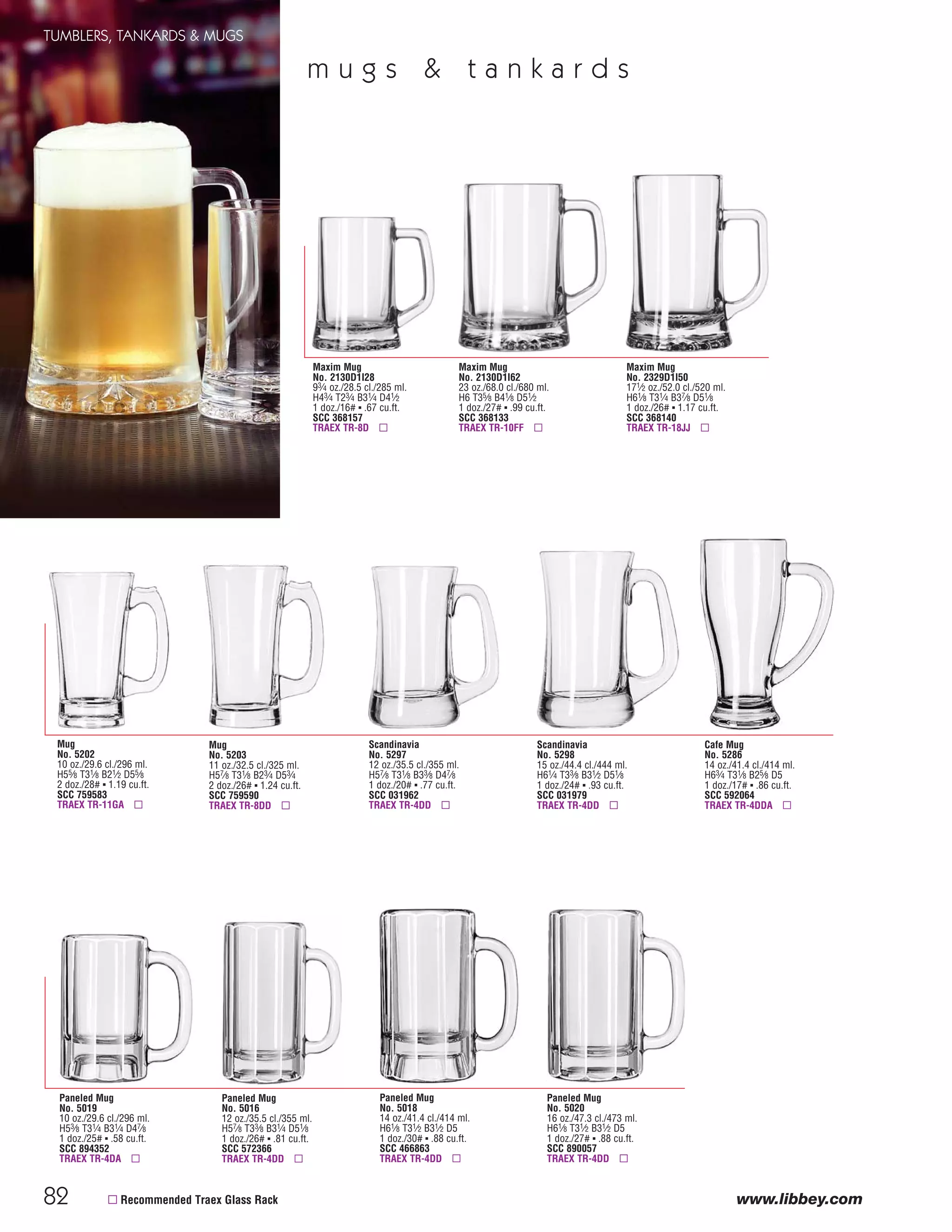 82
TUMBLERS, TANKARDS & MUGS
www.libbey.com
Mug
No. 5202
10 oz./29.6 cl./296 ml.
H55⁄8 T31⁄8 B21⁄2 D55⁄8
2 doz./28# ▪ 1.19 cu.ft.
SCC 759583
TRAEX TR-11GA ▫
Maxim Mug
No. 2329D1I50
171⁄2 oz./52.0 cl./520 ml.
H61⁄8 T31⁄4 B37⁄8 D51⁄8
1 doz./26# ▪ 1.17 cu.ft.
SCC 368140
TRAEX TR-18JJ ▫
Paneled Mug
No. 5019
10 oz./29.6 cl./296 ml.
H53⁄8 T31⁄4 B31⁄4 D47⁄8
1 doz./25# ▪ .58 cu.ft.
SCC 894352
TRAEX TR-4DA ▫
Scandinavia
No. 5297
12 oz./35.5 cl./355 ml.
H57⁄8 T31⁄8 B33⁄8 D47⁄8
1 doz./20# ▪ .77 cu.ft.
SCC 031962
TRAEX TR-4DD ▫
Paneled Mug
No. 5016
12 oz./35.5 cl./355 ml.
H57⁄8 T33⁄8 B31⁄4 D51⁄8
1 doz./26# ▪ .81 cu.ft.
SCC 572366
TRAEX TR-4DD ▫
Paneled Mug
No. 5018
14 oz./41.4 cl./414 ml.
H61⁄8 T31⁄2 B31⁄2 D5
1 doz./30# ▪ .88 cu.ft.
SCC 466863
TRAEX TR-4DD ▫
Paneled Mug
No. 5020
16 oz./47.3 cl./473 ml.
H61⁄8 T31⁄2 B31⁄2 D5
1 doz./27# ▪ .88 cu.ft.
SCC 890057
TRAEX TR-4DD ▫
Mug
No. 5203
11 oz./32.5 cl./325 ml.
H57⁄8 T31⁄8 B23⁄4 D53⁄4
2 doz./26# ▪ 1.24 cu.ft.
SCC 759590
TRAEX TR-8DD ▫
Scandinavia
No. 5298
15 oz./44.4 cl./444 ml.
H61⁄4 T33⁄8 B31⁄2 D51⁄8
1 doz./24# ▪ .93 cu.ft.
SCC 031979
TRAEX TR-4DD ▫
Cafe Mug
No. 5286
14 oz./41.4 cl./414 ml.
H63⁄4 T31⁄8 B25⁄8 D5
1 doz./17# ▪ .86 cu.ft.
SCC 592064
TRAEX TR-4DDA ▫
▫ Recommended Traex Glass Rack
Maxim Mug
No. 2130D1I62
23 oz./68.0 cl./680 ml.
H6 T35⁄8 B41⁄8 D51⁄2
1 doz./27# ▪ .99 cu.ft.
SCC 368133
TRAEX TR-10FF ▫
Maxim Mug
No. 2130D1I28
93⁄4 oz./28.5 cl./285 ml.
H43⁄4 T23⁄4 B31⁄4 D41⁄2
1 doz./16# ▪ .67 cu.ft.
SCC 368157
TRAEX TR-8D ▫
m u g s & t a n k a r d s
08FScat_76-88_TumbMugs-B_cen 11/17/08 9:06 AM Page 82
 