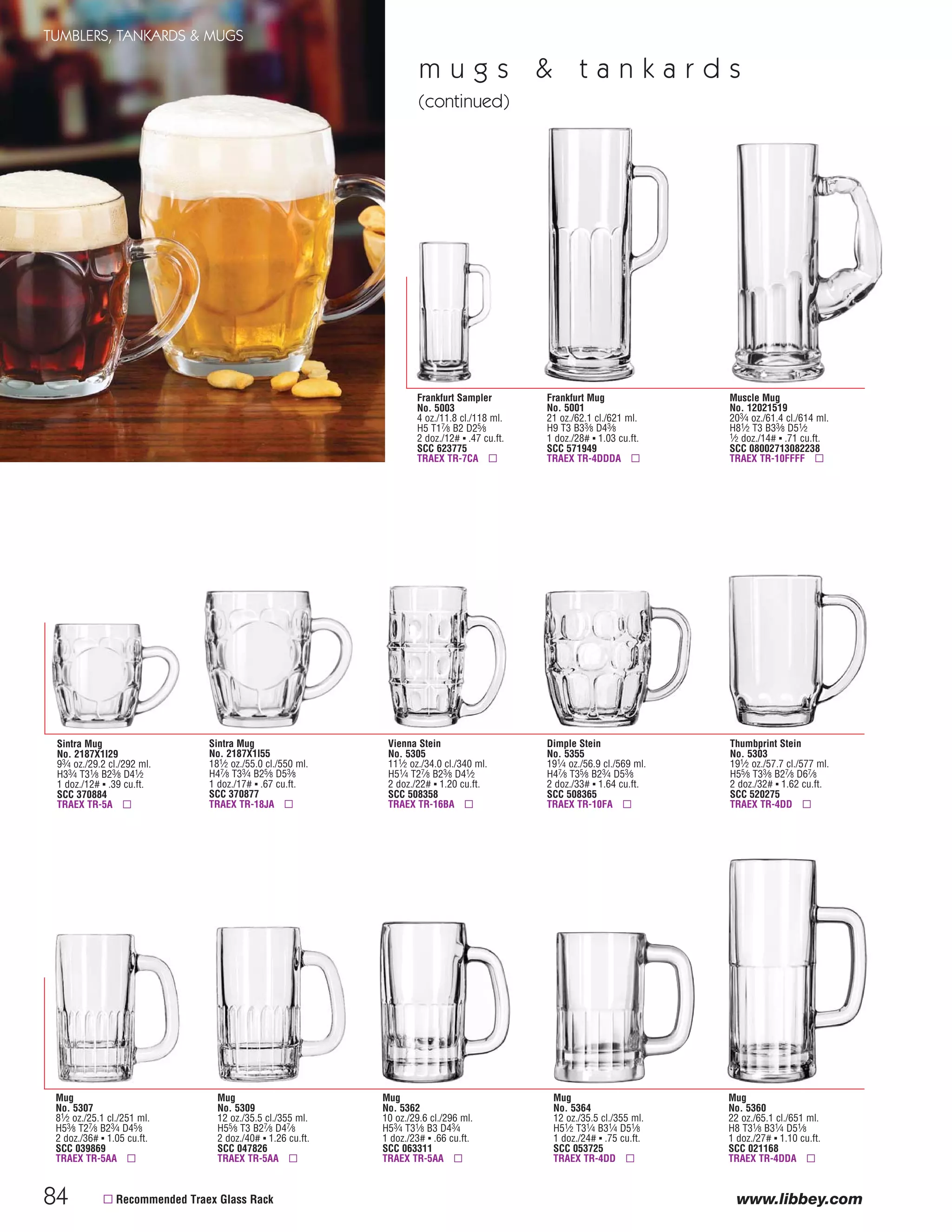 84
TUMBLERS, TANKARDS & MUGS
www.libbey.com
Thumbprint Stein
No. 5303
191⁄2 oz./57.7 cl./577 ml.
H55⁄8 T33⁄8 B27⁄8 D67⁄8
2 doz./32# ▪ 1.62 cu.ft.
SCC 520275
TRAEX TR-4DD ▫
Dimple Stein
No. 5355
191⁄4 oz./56.9 cl./569 ml.
H47⁄8 T35⁄8 B23⁄4 D53⁄8
2 doz./33# ▪ 1.64 cu.ft.
SCC 508365
TRAEX TR-10FA ▫
Vienna Stein
No. 5305
111⁄2 oz./34.0 cl./340 ml.
H51⁄4 T27⁄8 B23⁄8 D41⁄2
2 doz./22# ▪ 1.20 cu.ft.
SCC 508358
TRAEX TR-16BA ▫
▫ Recommended Traex Glass Rack
Mug
No. 5364
12 oz./35.5 cl./355 ml.
H51⁄2 T31⁄4 B31⁄4 D51⁄8
1 doz./24# ▪ .75 cu.ft.
SCC 053725
TRAEX TR-4DD ▫
Mug
No. 5309
12 oz./35.5 cl./355 ml.
H55⁄8 T3 B27⁄8 D47⁄8
2 doz./40# ▪ 1.26 cu.ft.
SCC 047826
TRAEX TR-5AA ▫
Mug
No. 5307
81⁄2 oz./25.1 cl./251 ml.
H53⁄8 T27⁄8 B23⁄4 D45⁄8
2 doz./36# ▪ 1.05 cu.ft.
SCC 039869
TRAEX TR-5AA ▫
Mug
No. 5362
10 oz./29.6 cl./296 ml.
H53⁄4 T31⁄8 B3 D43⁄4
1 doz./23# ▪ .66 cu.ft.
SCC 063311
TRAEX TR-5AA ▫
Mug
No. 5360
22 oz./65.1 cl./651 ml.
H8 T31⁄8 B31⁄4 D51⁄8
1 doz./27# ▪ 1.10 cu.ft.
SCC 021168
TRAEX TR-4DDA ▫
Frankfurt Mug
No. 5001
21 oz./62.1 cl./621 ml.
H9 T3 B33⁄8 D43⁄8
1 doz./28# ▪ 1.03 cu.ft.
SCC 571949
TRAEX TR-4DDDA ▫
Muscle Mug
No. 12021519
203⁄4 oz./61.4 cl./614 ml.
H81⁄2 T3 B33⁄8 D51⁄2
1⁄2 doz./14# ▪ .71 cu.ft.
SCC 08002713082238
TRAEX TR-10FFFF ▫
Frankfurt Sampler
No. 5003
4 oz./11.8 cl./118 ml.
H5 T17⁄8 B2 D25⁄8
2 doz./12# ▪ .47 cu.ft.
SCC 623775
TRAEX TR-7CA ▫
m u g s & t a n k a r d s
(continued)
Sintra Mug
No. 2187X1I55
181⁄2 oz./55.0 cl./550 ml.
H47⁄8 T33⁄4 B25⁄8 D53⁄8
1 doz./17# ▪ .67 cu.ft.
SCC 370877
TRAEX TR-18JA ▫
Sintra Mug
No. 2187X1I29
93⁄4 oz./29.2 cl./292 ml.
H33⁄4 T31⁄8 B23⁄8 D41⁄2
1 doz./12# ▪ .39 cu.ft.
SCC 370884
TRAEX TR-5A ▫
08FScat_76-88_TumbMugs-B_cen 11/17/08 9:07 AM Page 84
 