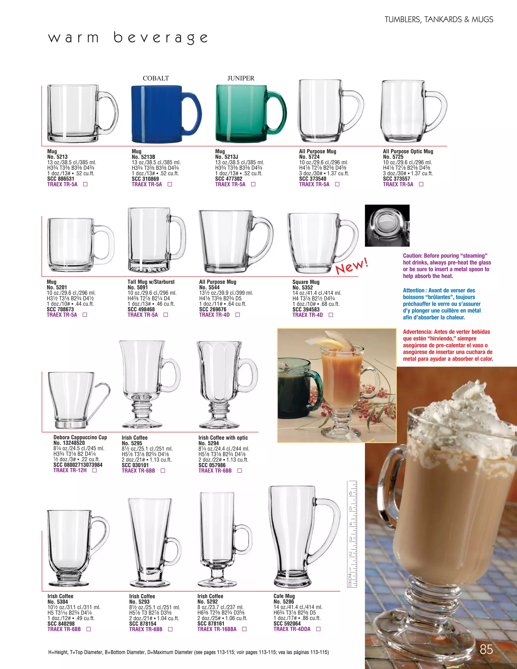 85
TUMBLERS, TANKARDS & MUGS
H=Height, T=Top Diameter, B=Bottom Diameter, D=Maximum Diameter (see pages 113-115; voir pages 113-115; vea las páginas 113-115)
Caution: Before pouring “steaming”
hot drinks, always pre-heat the glass
or be sure to insert a metal spoon to
help absorb the heat.
Attention : Avant de verser des
boissons “brûlantes”, toujours
préchauffer le verre ou s’assurer
d’y plonger une cuillère en métal
afin d’absorber la chaleur.
Advertencia: Antes de verter bebidas
que estén “hirviendo,” siempre
asegúrese de pre-calentar el vaso o
asegúrese de insertar una cuchara de
metal para ayudar a absorber el calor.
H=Height, T=Top Diameter, B=Bottom Diameter, D=Maximum Diameter (see pages 113-115; voir pages 113-115; vea las páginas 113-115)
w a r m b e v e r a g e
Mug
No. 5213
13 oz./38.5 cl./385 ml.
H33⁄4 T33⁄8 B33⁄8 D43⁄4
1 doz./13# ▪ .52 cu.ft.
SCC 886531
TRAEX TR-5A ▫
Mug
No. 5213B
13 oz./38.5 cl./385 ml.
H33⁄4 T33⁄8 B33⁄8 D43⁄4
1 doz./13# ▪ .52 cu.ft.
SCC 310869
TRAEX TR-5A ▫
COBALT
Mug
No. 5213J
13 oz./38.5 cl./385 ml.
H33⁄4 T33⁄8 B33⁄8 D43⁄4
1 doz./13# ▪ .52 cu.ft.
SCC 477302
TRAEX TR-5A ▫
JUNIPER
Debora Cappuccino Cup
No. 13248520
81⁄4 oz./24.5 cl./245 ml.
H33⁄4 T31⁄8 B2 D41⁄4
1⁄2 doz./3# ▪ .22 cu.ft.
SCC 08002713073984
TRAEX TR-12H ▫
Irish Coffee
No. 5295
81⁄2 oz./25.1 cl./251 ml.
H57⁄8 T31⁄8 B23⁄4 D41⁄8
2 doz./21# ▪ 1.13 cu.ft.
SCC 030101
TRAEX TR-6BB ▫
Tall Mug w/Starburst
No. 5091
10 oz./29.6 cl./296 ml.
H43⁄8 T27⁄8 B21⁄4 D4
1 doz./13# ▪ .46 cu.ft.
SCC 498468
TRAEX TR-5A ▫
Mug
No. 5201
10 oz./29.6 cl./296 ml.
H31⁄2 T31⁄8 B23⁄4 D41⁄2
1 doz./10# ▪ .44 cu.ft.
SCC 708673
TRAEX TR-5A ▫
Irish Coffee with optic
No. 5294
81⁄4 oz./24.4 cl./244 ml.
H57⁄8 T31⁄8 B23⁄4 D41⁄8
2 doz./22# ▪ 1.13 cu.ft.
SCC 057986
TRAEX TR-6BB ▫
Irish Coffee
No. 5304
101⁄2 oz./31.1 cl./311 ml.
H5 T31⁄16 B23⁄4 D41⁄4
1 doz./12# ▪ .49 cu.ft.
SCC 840298
TRAEX TR-6BB ▫
Irish Coffee
No. 5293
81⁄2 oz./25.1 cl./251 ml.
H57⁄8 T3 B27⁄8 D35⁄8
2 doz./21# ▪ 1.04 cu.ft.
SCC 878154
TRAEX TR-6BB ▫
Irish Coffee
No. 5292
8 oz./23.7 cl./237 ml.
H63⁄8 T23⁄8 B23⁄4 D35⁄8
2 doz./25# ▪ 1.06 cu.ft.
SCC 878161
TRAEX TR-16BBA ▫
Cafe Mug
No. 5286
14 oz./41.4 cl./414 ml.
H63⁄4 T31⁄8 B25⁄8 D5
1 doz./17# ▪ .86 cu.ft.
SCC 592064
TRAEX TR-4DDA ▫
All Purpose Mug
No. 5544
131⁄2 oz./39.9 cl./399 ml.
H41⁄8 T35⁄8 B23⁄4 D5
1 doz./11# ▪ .64 cu.ft.
SCC 269676
TRAEX TR-4D ▫
All Purpose Mug
No. 5724
10 oz./29.6 cl./296 ml.
H41⁄8 T27⁄8 B23⁄8 D43⁄8
3 doz./30# ▪ 1.37 cu.ft.
SCC 373540
TRAEX TR-5A ▫
All Purpose Optic Mug
No. 5725
10 oz./29.6 cl./296 ml.
H41⁄8 T27⁄8 B23⁄8 D43⁄8
3 doz./30# ▪ 1.37 cu.ft.
SCC 373557
TRAEX TR-5A ▫
Square Mug
No. 5352
14 oz./41.4 cl./414 ml.
H4 T37⁄8 B21⁄2 D43⁄4
1 doz./10# ▪ .68 cu.ft.
SCC 394583
TRAEX TR-4D ▫
New!
08FScat_76-88_TumbMugs-B_cen 11/6/08 8:23 AM Page 85
 