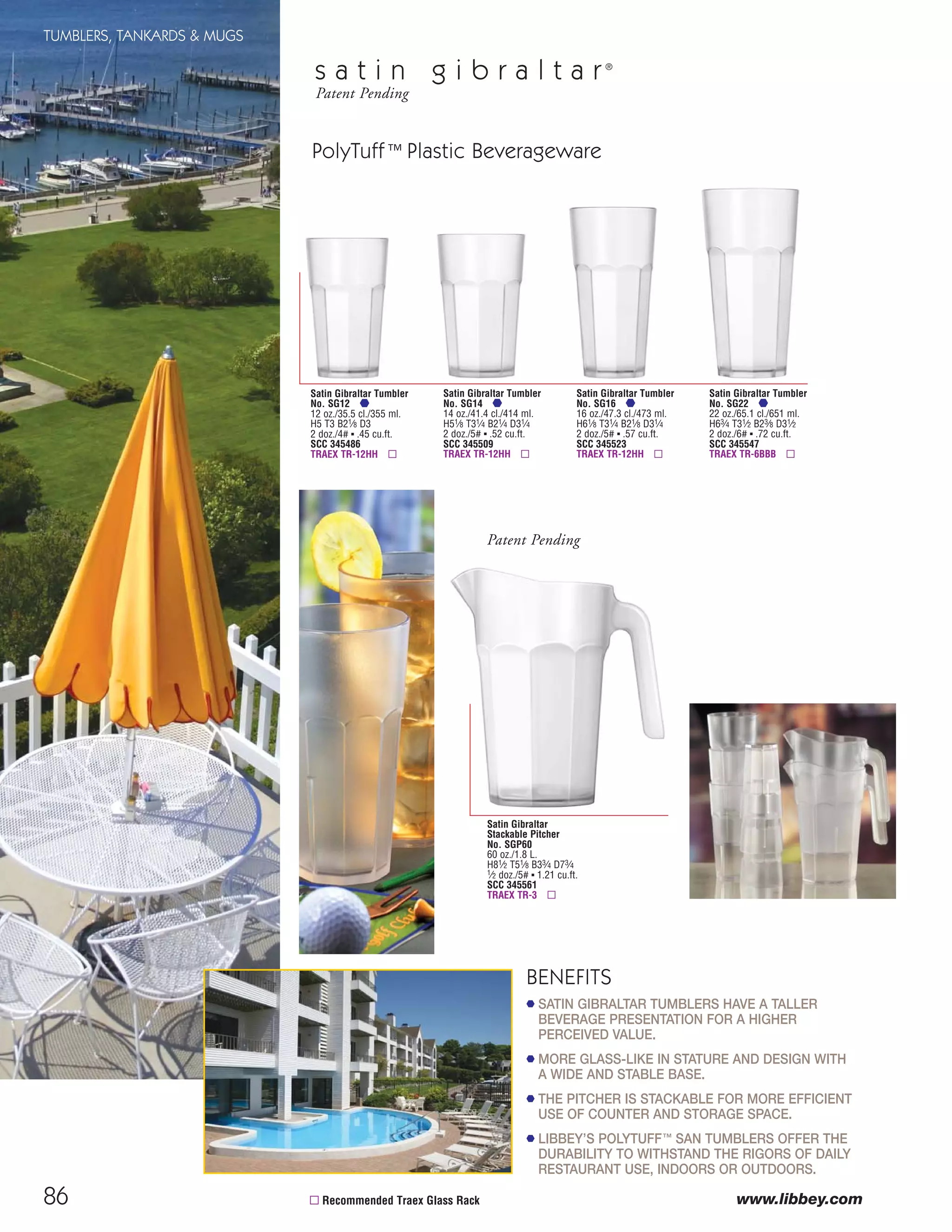 86
TUMBLERS, TANKARDS & MUGS
www.libbey.com▫ Recommended Traex Glass Rack
Satin Gibraltar Tumbler
No. SG12
12 oz./35.5 cl./355 ml.
H5 T3 B21⁄8 D3
2 doz./4# ▪ .45 cu.ft.
SCC 345486
TRAEX TR-12HH ▫
Satin Gibraltar Tumbler
No. SG14
14 oz./41.4 cl./414 ml.
H51⁄8 T31⁄4 B21⁄4 D31⁄4
2 doz./5# ▪ .52 cu.ft.
SCC 345509
TRAEX TR-12HH ▫
Satin Gibraltar Tumbler
No. SG16
16 oz./47.3 cl./473 ml.
H61⁄8 T31⁄4 B21⁄8 D31⁄4
2 doz./5# ▪ .57 cu.ft.
SCC 345523
TRAEX TR-12HH ▫
Satin Gibraltar Tumbler
No. SG22
22 oz./65.1 cl./651 ml.
H63⁄4 T31⁄2 B23⁄8 D31⁄2
2 doz./6# ▪ .72 cu.ft.
SCC 345547
TRAEX TR-6BBB ▫
Satin Gibraltar
Stackable Pitcher
No. SGP60
60 oz./1.8 L.
H81⁄2 T51⁄8 B33⁄4 D73⁄4
1⁄2 doz./5# ▪ 1.21 cu.ft.
SCC 345561
TRAEX TR-3 ▫
Patent Pending
PolyTuff™ Plastic Beverageware
s a t i n g i b r a l t a r®
Patent Pending
BENEFITS
SATIN GIBRALTAR TUMBLERS HAVE A TALLER
BEVERAGE PRESENTATION FOR A HIGHER
PERCEIVED VALUE.
MORE GLASS-LIKE IN STATURE AND DESIGN WITH
A WIDE AND STABLE BASE.
THE PITCHER IS STACKABLE FOR MORE EFFICIENT
USE OF COUNTER AND STORAGE SPACE.
LIBBEY’S POLYTUFF™ SAN TUMBLERS OFFER THE
DURABILITY TO WITHSTAND THE RIGORS OF DAILY
RESTAURANT USE, INDOORS OR OUTDOORS.
08FScat_76-88_TumbMugs-B_cen 11/6/08 8:24 AM Page 86
 