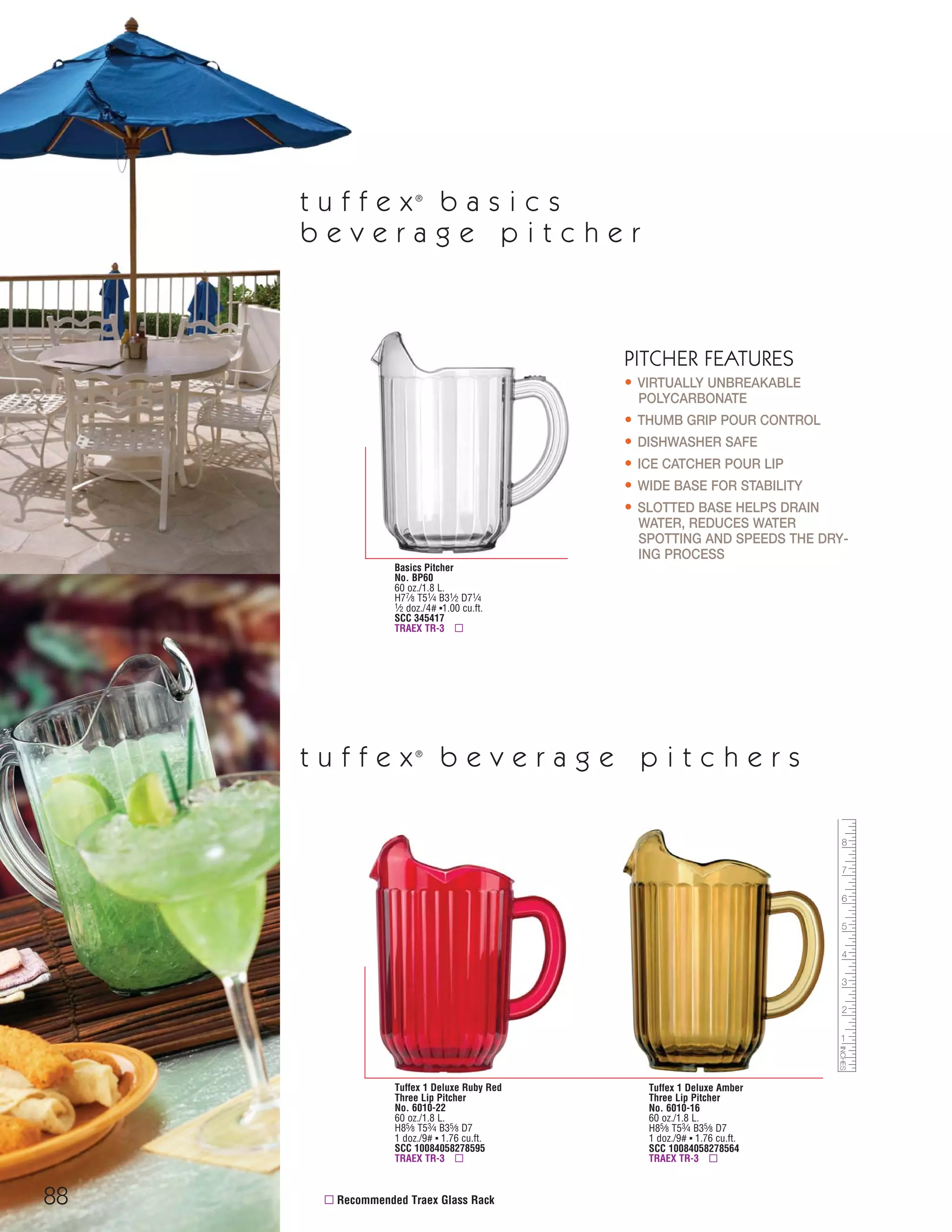 88
TUMBLERS, TANKARDS & MUGS
Basics Pitcher
No. BP60
60 oz./1.8 L.
H77⁄8 T51⁄4 B31⁄2 D71⁄4
1⁄2 doz./4# ▪1.00 cu.ft.
SCC 345417
TRAEX TR-3 ▫
PITCHER FEATURES
• VIRTUALLY UNBREAKABLE
POLYCARBONATE
• THUMB GRIP POUR CONTROL
• DISHWASHER SAFE
• ICE CATCHER POUR LIP
• WIDE BASE FOR STABILITY
• SLOTTED BASE HELPS DRAIN
WATER, REDUCES WATER
SPOTTING AND SPEEDS THE DRY-
ING PROCESS
▫ Recommended Traex Glass Rack
Tuffex 1 Deluxe Ruby Red
Three Lip Pitcher
No. 6010-22
60 oz./1.8 L.
H85⁄8 T53⁄4 B35⁄8 D7
1 doz./9# ▪ 1.76 cu.ft.
SCC 10084058278595
TRAEX TR-3 ▫
Tuffex 1 Deluxe Amber
Three Lip Pitcher
No. 6010-16
60 oz./1.8 L.
H85⁄8 T53⁄4 B35⁄8 D7
1 doz./9# ▪ 1.76 cu.ft.
SCC 10084058278564
TRAEX TR-3 ▫
t u f f e x®
b e v e r a g e p i t c h e r s
t u f f e x®
b a s i c s
b e v e r a g e p i t c h e r
08FScat_76-88_TumbMugs-B_cen 11/6/08 8:25 AM Page 88
 