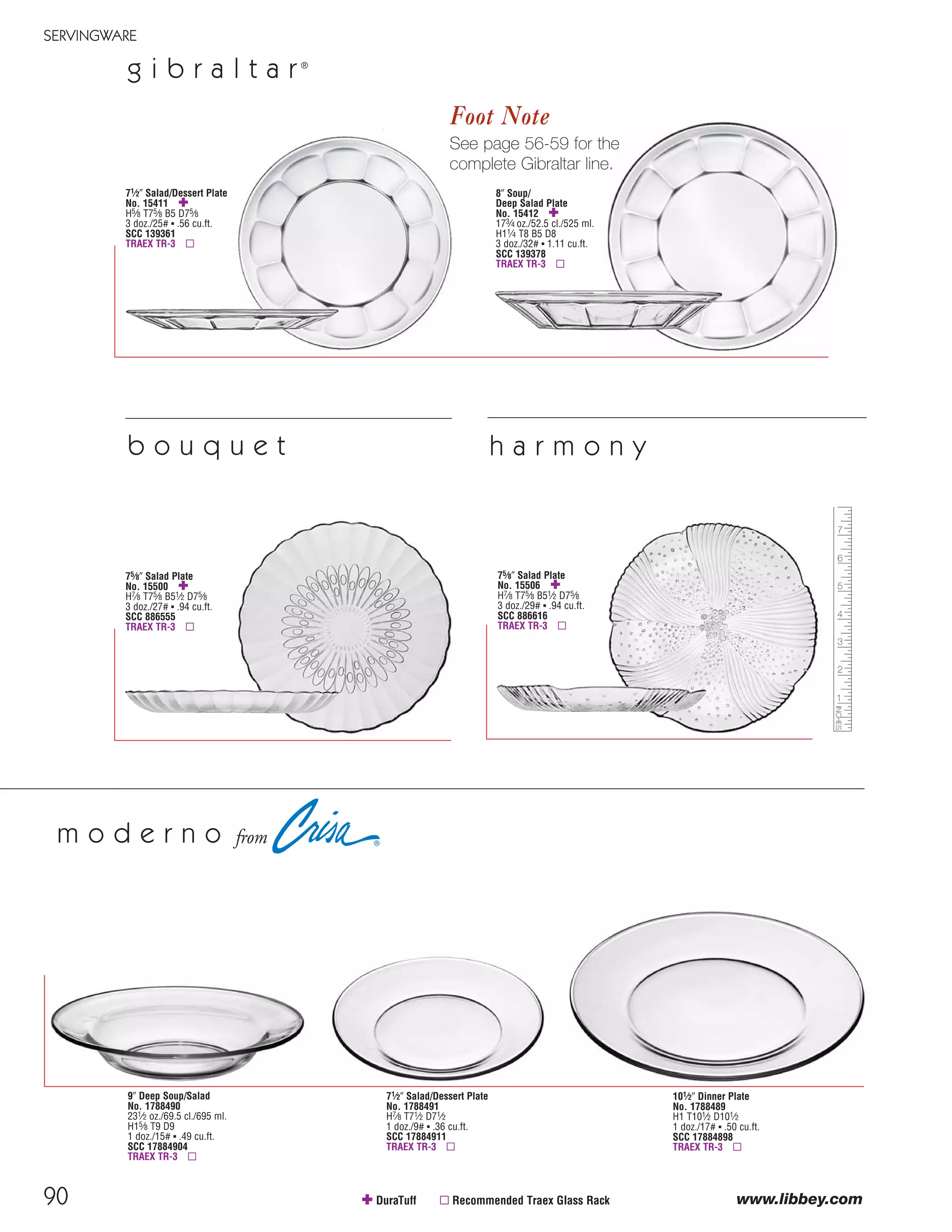 90
SERVINGWARE
www.libbey.com
g i b r a l t a r®
✚ DuraTuff ▫ Recommended Traex Glass Rack
8" Soup/
Deep Salad Plate
No. 15412 ✚
173⁄4 oz./52.5 cl./525 ml.
H11⁄4 T8 B5 D8
3 doz./32# ▪ 1.11 cu.ft.
SCC 139378
TRAEX TR-3 ▫
Foot Note
See page 56-59 for the
complete Gibraltar line.
75⁄8" Salad Plate
No. 15500 ✚
H7⁄8 T75⁄8 B51⁄2 D75⁄8
3 doz./27# ▪ .94 cu.ft.
SCC 886555
TRAEX TR-3 ▫
75⁄8" Salad Plate
No. 15506 ✚
H7⁄8 T75⁄8 B51⁄2 D75⁄8
3 doz./29# ▪ .94 cu.ft.
SCC 886616
TRAEX TR-3 ▫
b o u q u e t h a r m o n y
71⁄2" Salad/Dessert Plate
No. 15411 ✚
H5⁄8 T75⁄8 B5 D75⁄8
3 doz./25# ▪ .56 cu.ft.
SCC 139361
TRAEX TR-3 ▫
71⁄2" Salad/Dessert Plate
No. 1788491
H7⁄8 T71⁄2 D71⁄2
1 doz./9# ▪ .36 cu.ft.
SCC 17884911
TRAEX TR-3 ▫
9" Deep Soup/Salad
No. 1788490
231⁄2 oz./69.5 cl./695 ml.
H15⁄8 T9 D9
1 doz./15# ▪ .49 cu.ft.
SCC 17884904
TRAEX TR-3 ▫
101⁄2" Dinner Plate
No. 1788489
H1 T101⁄2 D101⁄2
1 doz./17# ▪ .50 cu.ft.
SCC 17884898
TRAEX TR-3 ▫
m o d e r n o from
08FScat_89-103_ServWareAcc_cen 11/6/08 10:05 AM Page 90
 