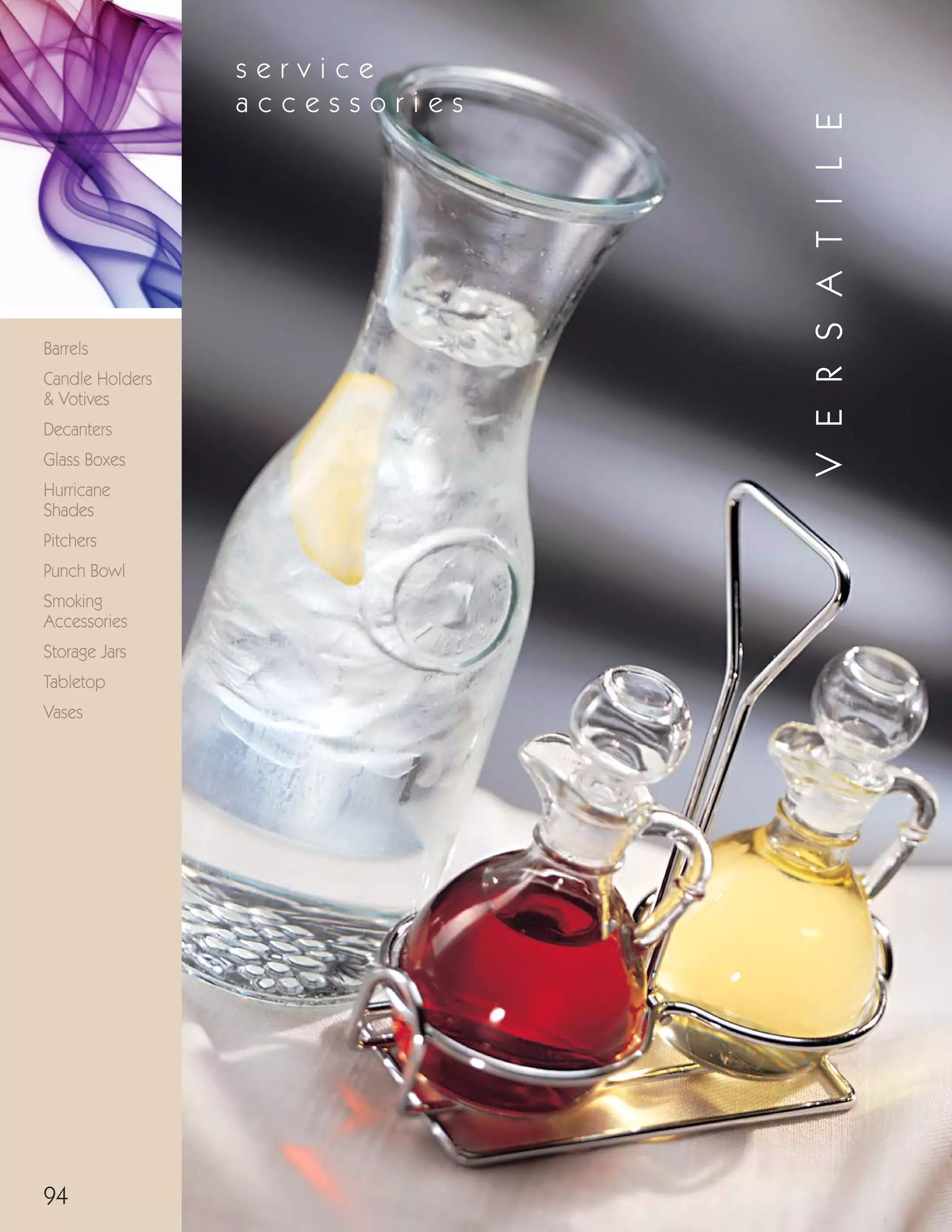 94
Barrels
Candle Holders
& Votives
Decanters
Glass Boxes
Hurricane
Shades
Pitchers
Punch Bowl
Smoking
Accessories
Storage Jars
Tabletop
Vases
s e r v i c e
a c c e s s o r i e s
VERSATILE
08FScat_89-103_ServWareAcc_cen 11/6/08 10:05 AM Page 94
 