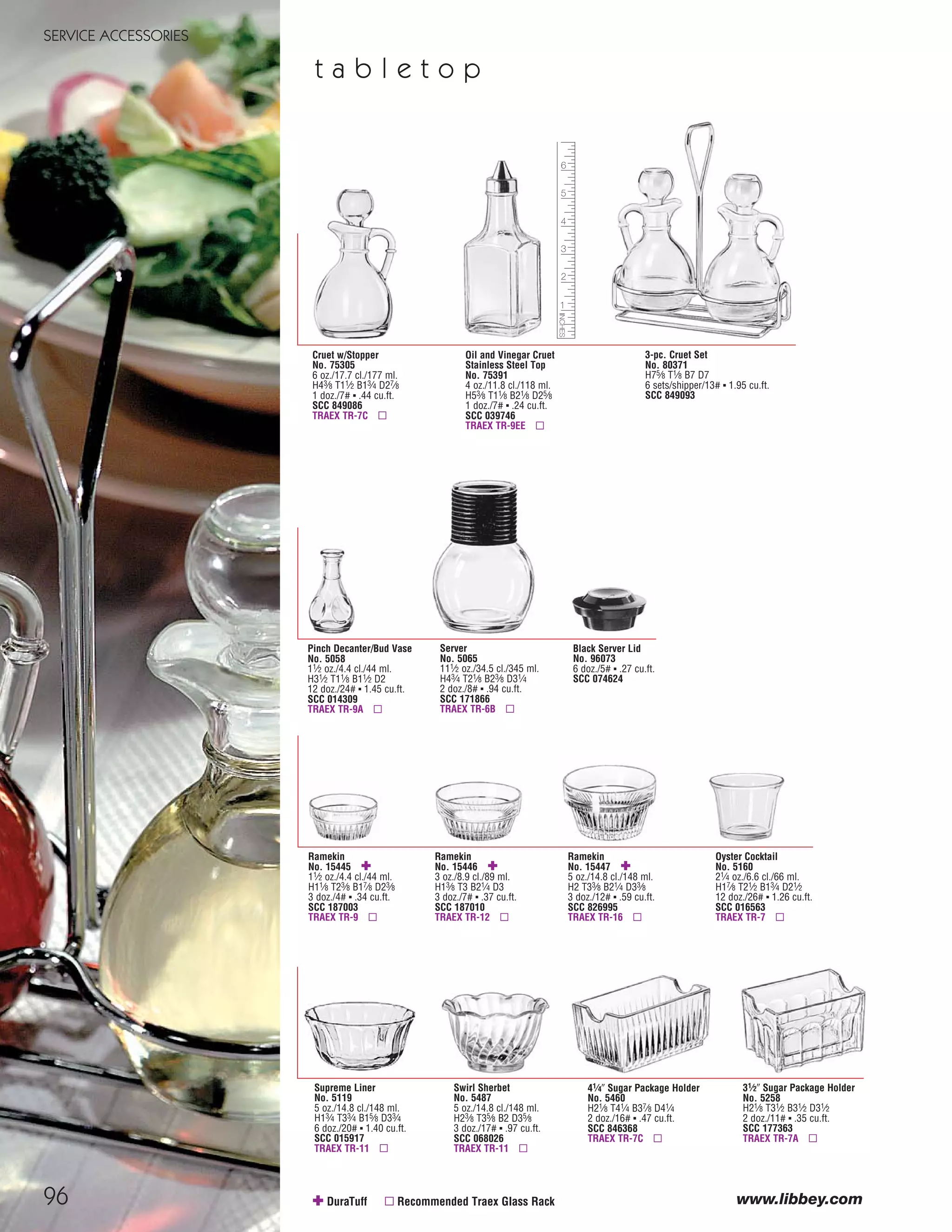 96
SERVICE ACCESSORIES
www.libbey.com
Oyster Cocktail
No. 5160
21⁄4 oz./6.6 cl./66 ml.
H17⁄8 T21⁄2 B13⁄4 D21⁄2
12 doz./26# ▪ 1.26 cu.ft.
SCC 016563
TRAEX TR-7 ▫
Ramekin
No. 15445 ✚
11⁄2 oz./4.4 cl./44 ml.
H11⁄8 T23⁄8 B17⁄8 D23⁄8
3 doz./4# ▪ .34 cu.ft.
SCC 187003
TRAEX TR-9 ▫
Ramekin
No. 15446 ✚
3 oz./8.9 cl./89 ml.
H13⁄8 T3 B21⁄4 D3
3 doz./7# ▪ .37 cu.ft.
SCC 187010
TRAEX TR-12 ▫
Ramekin
No. 15447 ✚
5 oz./14.8 cl./148 ml.
H2 T33⁄8 B21⁄4 D33⁄8
3 doz./12# ▪ .59 cu.ft.
SCC 826995
TRAEX TR-16 ▫
41⁄4" Sugar Package Holder
No. 5460
H21⁄8 T41⁄4 B37⁄8 D41⁄4
2 doz./16# ▪ .47 cu.ft.
SCC 846368
TRAEX TR-7C ▫
31⁄2" Sugar Package Holder
No. 5258
H21⁄8 T31⁄2 B31⁄2 D31⁄2
2 doz./11# ▪ .35 cu.ft.
SCC 177363
TRAEX TR-7A ▫
Supreme Liner
No. 5119
5 oz./14.8 cl./148 ml.
H13⁄4 T33⁄4 B15⁄8 D33⁄4
6 doz./20# ▪ 1.40 cu.ft.
SCC 015917
TRAEX TR-11 ▫
Swirl Sherbet
No. 5487
5 oz./14.8 cl./148 ml.
H23⁄8 T35⁄8 B2 D35⁄8
3 doz./17# ▪ .97 cu.ft.
SCC 068026
TRAEX TR-11 ▫
✚ DuraTuff ▫ Recommended Traex Glass Rack
3-pc. Cruet Set
No. 80371
H75⁄8 T1⁄8 B7 D7
6 sets/shipper/13# ▪ 1.95 cu.ft.
SCC 849093
Oil and Vinegar Cruet
Stainless Steel Top
No. 75391
4 oz./11.8 cl./118 ml.
H53⁄8 T11⁄8 B21⁄8 D25⁄8
1 doz./7# ▪ .24 cu.ft.
SCC 039746
TRAEX TR-9EE ▫
Cruet w/Stopper
No. 75305
6 oz./17.7 cl./177 ml.
H43⁄8 T11⁄2 B13⁄4 D27⁄8
1 doz./7# ▪ .44 cu.ft.
SCC 849086
TRAEX TR-7C ▫
Pinch Decanter/Bud Vase
No. 5058
11⁄2 oz./4.4 cl./44 ml.
H31⁄2 T11⁄8 B11⁄2 D2
12 doz./24# ▪ 1.45 cu.ft.
SCC 014309
TRAEX TR-9A ▫
Black Server Lid
No. 96073
6 doz./5# ▪ .27 cu.ft.
SCC 074624
Server
No. 5065
111⁄2 oz./34.5 cl./345 ml.
H43⁄4 T21⁄8 B23⁄8 D31⁄4
2 doz./8# ▪ .94 cu.ft.
SCC 171866
TRAEX TR-6B ▫
t a b l e t o p
08FScat_89-103_ServWareAcc_cen 11/6/08 10:06 AM Page 96
 