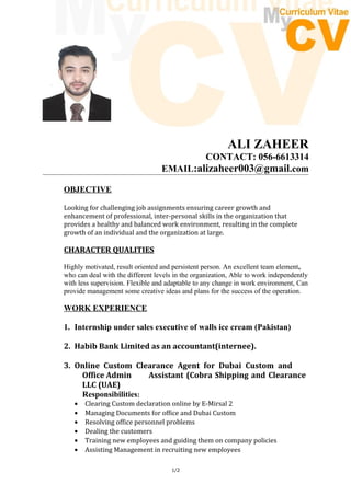 ALI ZAHEER
CONTACT: 056-6613314
EMAIL:alizaheer003@gmail.com
OBJECTIVE
Looking for challenging job assignments ensuring career growth and
enhancement of professional, inter-personal skills in the organization that
provides a healthy and balanced work environment, resulting in the complete
growth of an individual and the organization at large.
CHARACTER QUALITIES
Highly motivated, result oriented and persistent person. An excellent team element,
who can deal with the different levels in the organization, Able to work independently
with less supervision. Flexible and adaptable to any change in work environment, Can
provide management some creative ideas and plans for the success of the operation.
WORK EXPERIENCE
1. Internship under sales executive of walls ice cream (Pakistan)
2. Habib Bank Limited as an accountant(internee).
3. Online Custom Clearance Agent for Dubai Custom and
Office Admin Assistant (Cobra Shipping and Clearance
LLC (UAE)
Responsibilities:
• Clearing Custom declaration online by E-Mirsal 2
• Managing Documents for office and Dubai Custom
• Resolving office personnel problems
• Dealing the customers
• Training new employees and guiding them on company policies
• Assisting Management in recruiting new employees
1/2
 