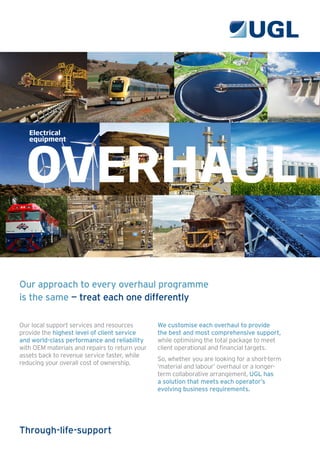 Our approach to every overhaul programme
is the same — treat each one differently
Our local support services and resources
provide the highest level of client service
and world-class performance and reliability
with OEM materials and repairs to return your
assets back to revenue service faster, while
reducing your overall cost of ownership.
We customise each overhaul to provide
the best and most comprehensive support,
while optimising the total package to meet
client operational and financial targets.
So, whether you are looking for a short-term
‘material and labour’ overhaul or a longer-
term collaborative arrangement, UGL has
a solution that meets each operator’s
evolving business requirements.
OVERHAUL
Electrical
equipment
Through-life-support
 