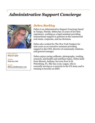 Administrative Support Concierge
Direct Phone:
(813) 577-4320
Mobile:
(813) 415-7266
Email:
debra.a.barkley@pwc.com
Debra Barkley
Debra is an Administrative Support Concierge based
in Tampa, Florida. Debra has 10 years of law firm
experience, working as a legal assistant providing
transactional support to partners in the commercial
real estate, corporate, and tax divisions.
Debra also worked for The New York Yankees for
nine years as an executive assistant providing
support to the CFO, director of community relations,
and general manager.
Debra enjoys racing sailboats, photography, reading,
research, and health and nutrition topics. Debra hails
from Muncie, Indiana, but now lives in St.
Petersburg, FL. She has a son, Logan, who is
currently serving as a reservist in the US Army and is
training to become an EMT.
 